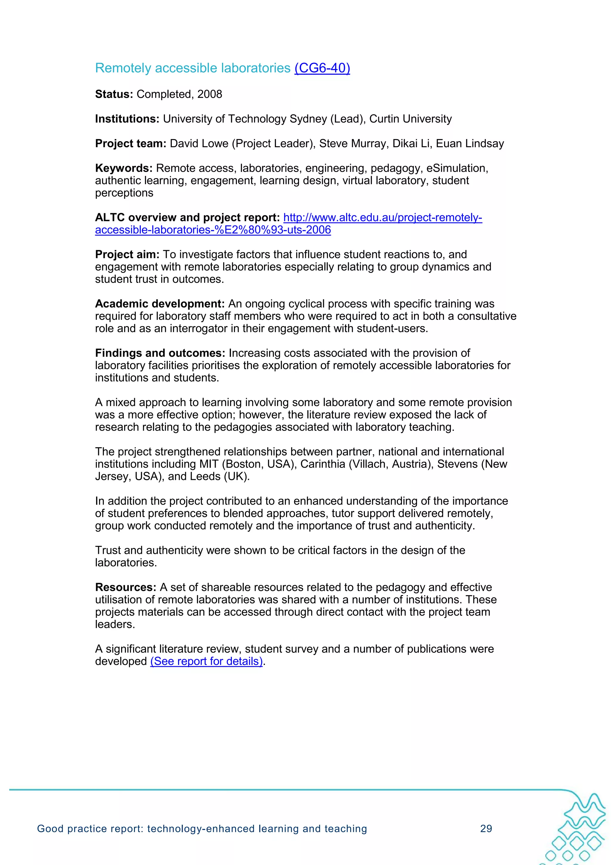 Remotely accessible laboratories (CG6-40)
           Status: Completed, 2008

           Institutions: University of Technology Sydney (Lead), Curtin University

           Project team: David Lowe (Project Leader), Steve Murray, Dikai Li, Euan Lindsay

           Keywords: Remote access, laboratories, engineering, pedagogy, eSimulation,
           authentic learning, engagement, learning design, virtual laboratory, student
           perceptions

           ALTC overview and project report: http://www.altc.edu.au/project-remotely-
           accessible-laboratories-%E2%80%93-uts-2006

           Project aim: To investigate factors that influence student reactions to, and
           engagement with remote laboratories especially relating to group dynamics and
           student trust in outcomes.

           Academic development: An ongoing cyclical process with specific training was
           required for laboratory staff members who were required to act in both a consultative
           role and as an interrogator in their engagement with student-users.

           Findings and outcomes: Increasing costs associated with the provision of
           laboratory facilities prioritises the exploration of remotely accessible laboratories for
           institutions and students.

           A mixed approach to learning involving some laboratory and some remote provision
           was a more effective option; however, the literature review exposed the lack of
           research relating to the pedagogies associated with laboratory teaching.

           The project strengthened relationships between partner, national and international
           institutions including MIT (Boston, USA), Carinthia (Villach, Austria), Stevens (New
           Jersey, USA), and Leeds (UK).

           In addition the project contributed to an enhanced understanding of the importance
           of student preferences to blended approaches, tutor support delivered remotely,
           group work conducted remotely and the importance of trust and authenticity.

           Trust and authenticity were shown to be critical factors in the design of the
           laboratories.

           Resources: A set of shareable resources related to the pedagogy and effective
           utilisation of remote laboratories was shared with a number of institutions. These
           projects materials can be accessed through direct contact with the project team
           leaders.

           A significant literature review, student survey and a number of publications were
           developed (See report for details).




Good practice report: technology-enhanced learning and teaching                              29
 