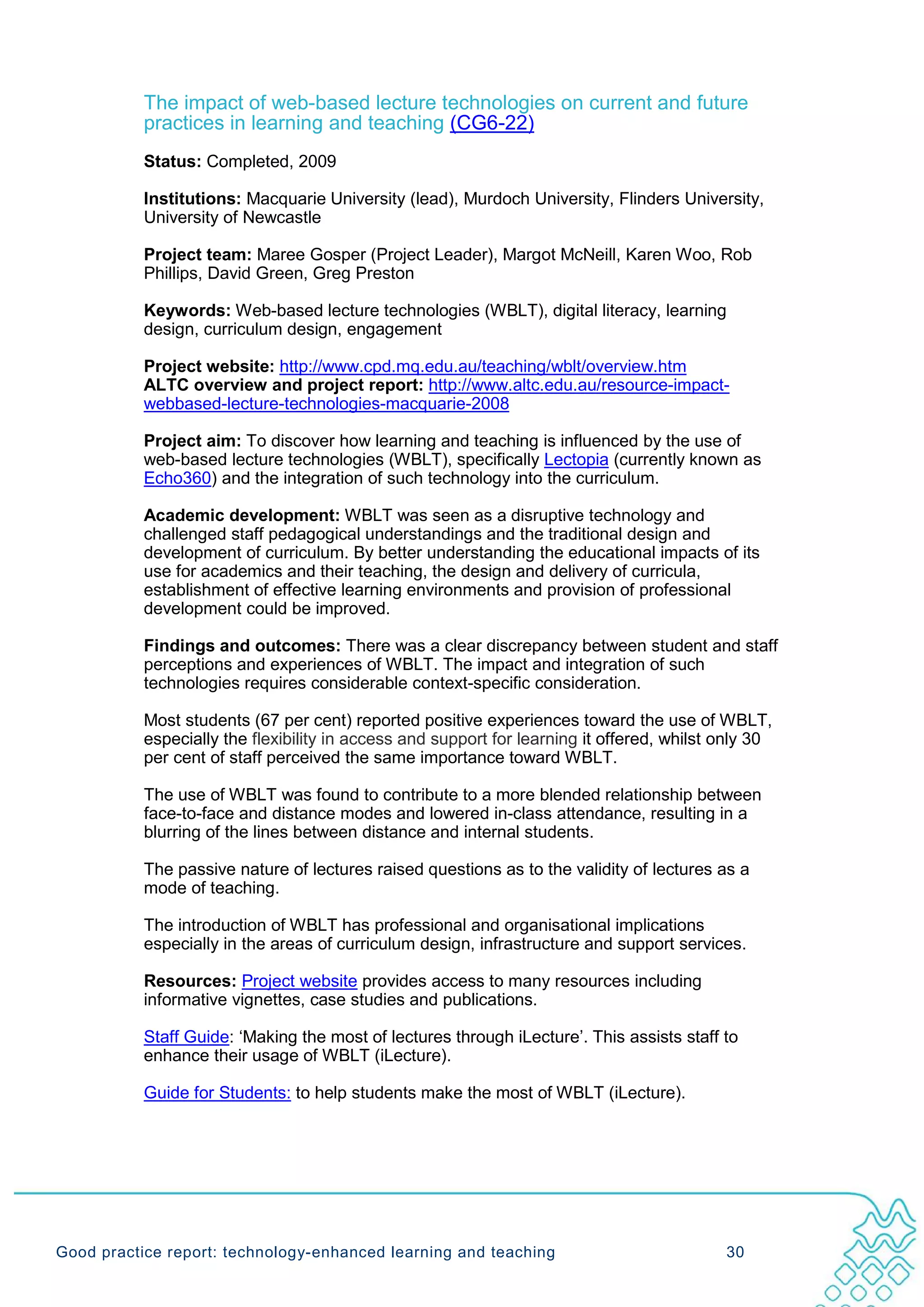 The impact of web-based lecture technologies on current and future
           practices in learning and teaching (CG6-22)
           Status: Completed, 2009

           Institutions: Macquarie University (lead), Murdoch University, Flinders University,
           University of Newcastle

           Project team: Maree Gosper (Project Leader), Margot McNeill, Karen Woo, Rob
           Phillips, David Green, Greg Preston

           Keywords: Web-based lecture technologies (WBLT), digital literacy, learning
           design, curriculum design, engagement

           Project website: http://www.cpd.mq.edu.au/teaching/wblt/overview.htm
           ALTC overview and project report: http://www.altc.edu.au/resource-impact-
           webbased-lecture-technologies-macquarie-2008

           Project aim: To discover how learning and teaching is influenced by the use of
           web-based lecture technologies (WBLT), specifically Lectopia (currently known as
           Echo360) and the integration of such technology into the curriculum.

           Academic development: WBLT was seen as a disruptive technology and
           challenged staff pedagogical understandings and the traditional design and
           development of curriculum. By better understanding the educational impacts of its
           use for academics and their teaching, the design and delivery of curricula,
           establishment of effective learning environments and provision of professional
           development could be improved.

           Findings and outcomes: There was a clear discrepancy between student and staff
           perceptions and experiences of WBLT. The impact and integration of such
           technologies requires considerable context-specific consideration.

           Most students (67 per cent) reported positive experiences toward the use of WBLT,
           especially the flexibility in access and support for learning it offered, whilst only 30
           per cent of staff perceived the same importance toward WBLT.

           The use of WBLT was found to contribute to a more blended relationship between
           face-to-face and distance modes and lowered in-class attendance, resulting in a
           blurring of the lines between distance and internal students.

           The passive nature of lectures raised questions as to the validity of lectures as a
           mode of teaching.

           The introduction of WBLT has professional and organisational implications
           especially in the areas of curriculum design, infrastructure and support services.

           Resources: Project website provides access to many resources including
           informative vignettes, case studies and publications.

           Staff Guide: ‘Making the most of lectures through iLecture’. This assists staff to
           enhance their usage of WBLT (iLecture).

           Guide for Students: to help students make the most of WBLT (iLecture).




Good practice report: technology-enhanced learning and teaching                             30
 