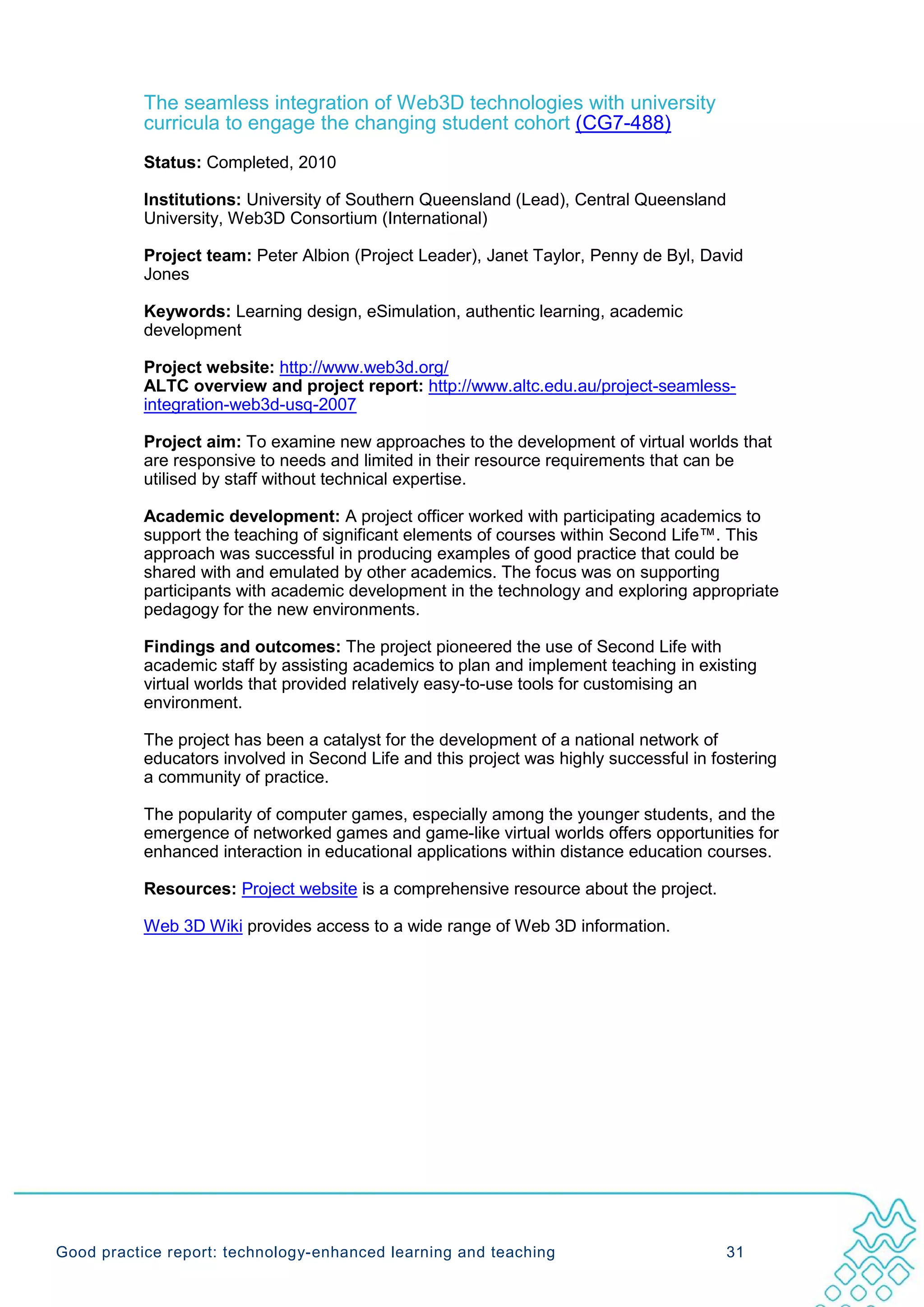 The seamless integration of Web3D technologies with university
           curricula to engage the changing student cohort (CG7-488)
           Status: Completed, 2010

           Institutions: University of Southern Queensland (Lead), Central Queensland
           University, Web3D Consortium (International)

           Project team: Peter Albion (Project Leader), Janet Taylor, Penny de Byl, David
           Jones

           Keywords: Learning design, eSimulation, authentic learning, academic
           development

           Project website: http://www.web3d.org/
           ALTC overview and project report: http://www.altc.edu.au/project-seamless-
           integration-web3d-usq-2007

           Project aim: To examine new approaches to the development of virtual worlds that
           are responsive to needs and limited in their resource requirements that can be
           utilised by staff without technical expertise.

           Academic development: A project officer worked with participating academics to
           support the teaching of significant elements of courses within Second Life™. This
           approach was successful in producing examples of good practice that could be
           shared with and emulated by other academics. The focus was on supporting
           participants with academic development in the technology and exploring appropriate
           pedagogy for the new environments.

           Findings and outcomes: The project pioneered the use of Second Life with
           academic staff by assisting academics to plan and implement teaching in existing
           virtual worlds that provided relatively easy-to-use tools for customising an
           environment.

           The project has been a catalyst for the development of a national network of
           educators involved in Second Life and this project was highly successful in fostering
           a community of practice.

           The popularity of computer games, especially among the younger students, and the
           emergence of networked games and game-like virtual worlds offers opportunities for
           enhanced interaction in educational applications within distance education courses.

           Resources: Project website is a comprehensive resource about the project.

           Web 3D Wiki provides access to a wide range of Web 3D information.




Good practice report: technology-enhanced learning and teaching                          31
 
