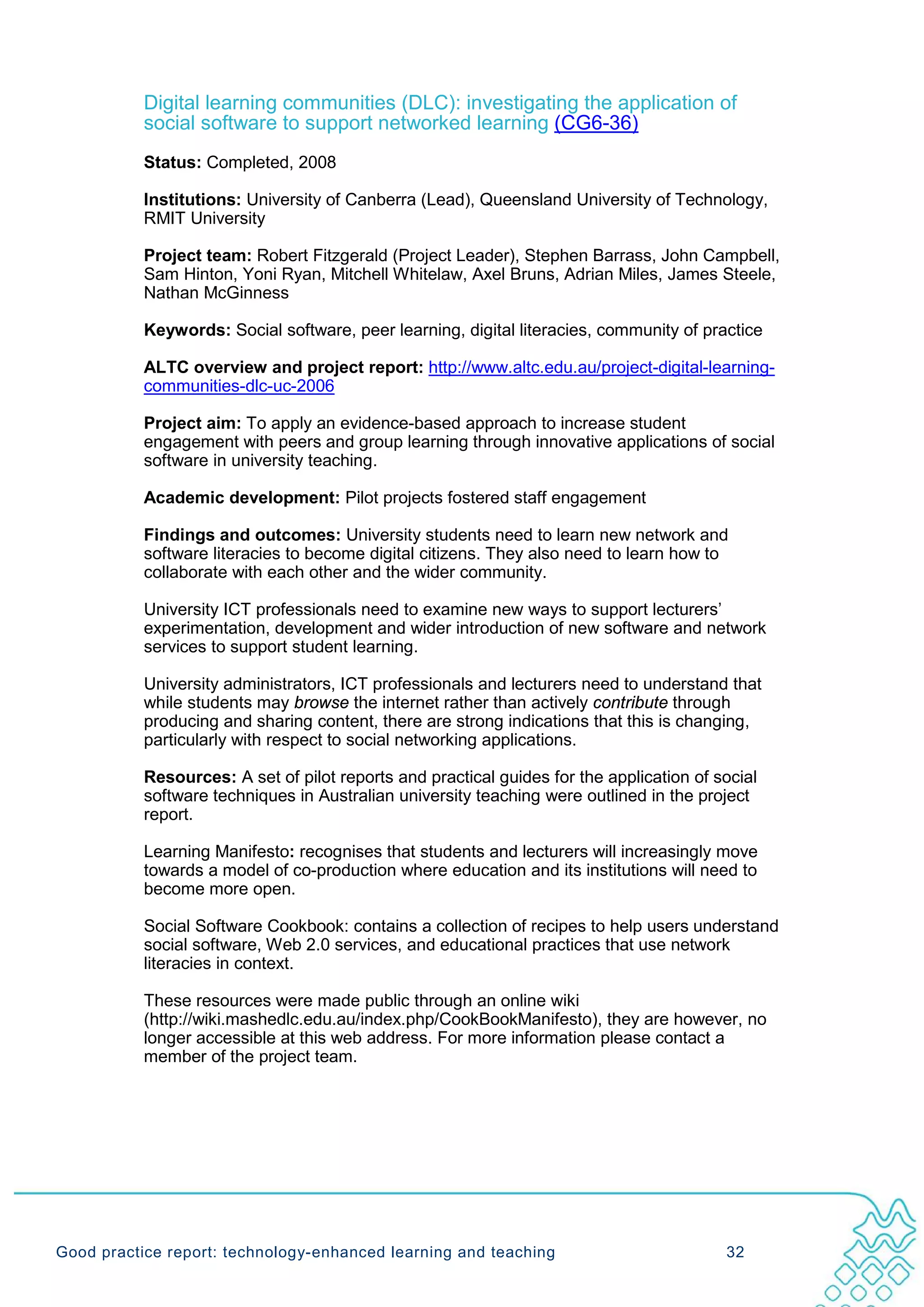 Digital learning communities (DLC): investigating the application of
           social software to support networked learning (CG6-36)
           Status: Completed, 2008

           Institutions: University of Canberra (Lead), Queensland University of Technology,
           RMIT University

           Project team: Robert Fitzgerald (Project Leader), Stephen Barrass, John Campbell,
           Sam Hinton, Yoni Ryan, Mitchell Whitelaw, Axel Bruns, Adrian Miles, James Steele,
           Nathan McGinness

           Keywords: Social software, peer learning, digital literacies, community of practice

           ALTC overview and project report: http://www.altc.edu.au/project-digital-learning-
           communities-dlc-uc-2006

           Project aim: To apply an evidence-based approach to increase student
           engagement with peers and group learning through innovative applications of social
           software in university teaching.

           Academic development: Pilot projects fostered staff engagement

           Findings and outcomes: University students need to learn new network and
           software literacies to become digital citizens. They also need to learn how to
           collaborate with each other and the wider community.

           University ICT professionals need to examine new ways to support lecturers’
           experimentation, development and wider introduction of new software and network
           services to support student learning.

           University administrators, ICT professionals and lecturers need to understand that
           while students may browse the internet rather than actively contribute through
           producing and sharing content, there are strong indications that this is changing,
           particularly with respect to social networking applications.

           Resources: A set of pilot reports and practical guides for the application of social
           software techniques in Australian university teaching were outlined in the project
           report.

           Learning Manifesto: recognises that students and lecturers will increasingly move
           towards a model of co-production where education and its institutions will need to
           become more open.

           Social Software Cookbook: contains a collection of recipes to help users understand
           social software, Web 2.0 services, and educational practices that use network
           literacies in context.

           These resources were made public through an online wiki
           (http://wiki.mashedlc.edu.au/index.php/CookBookManifesto), they are however, no
           longer accessible at this web address. For more information please contact a
           member of the project team.




Good practice report: technology-enhanced learning and teaching                           32
 