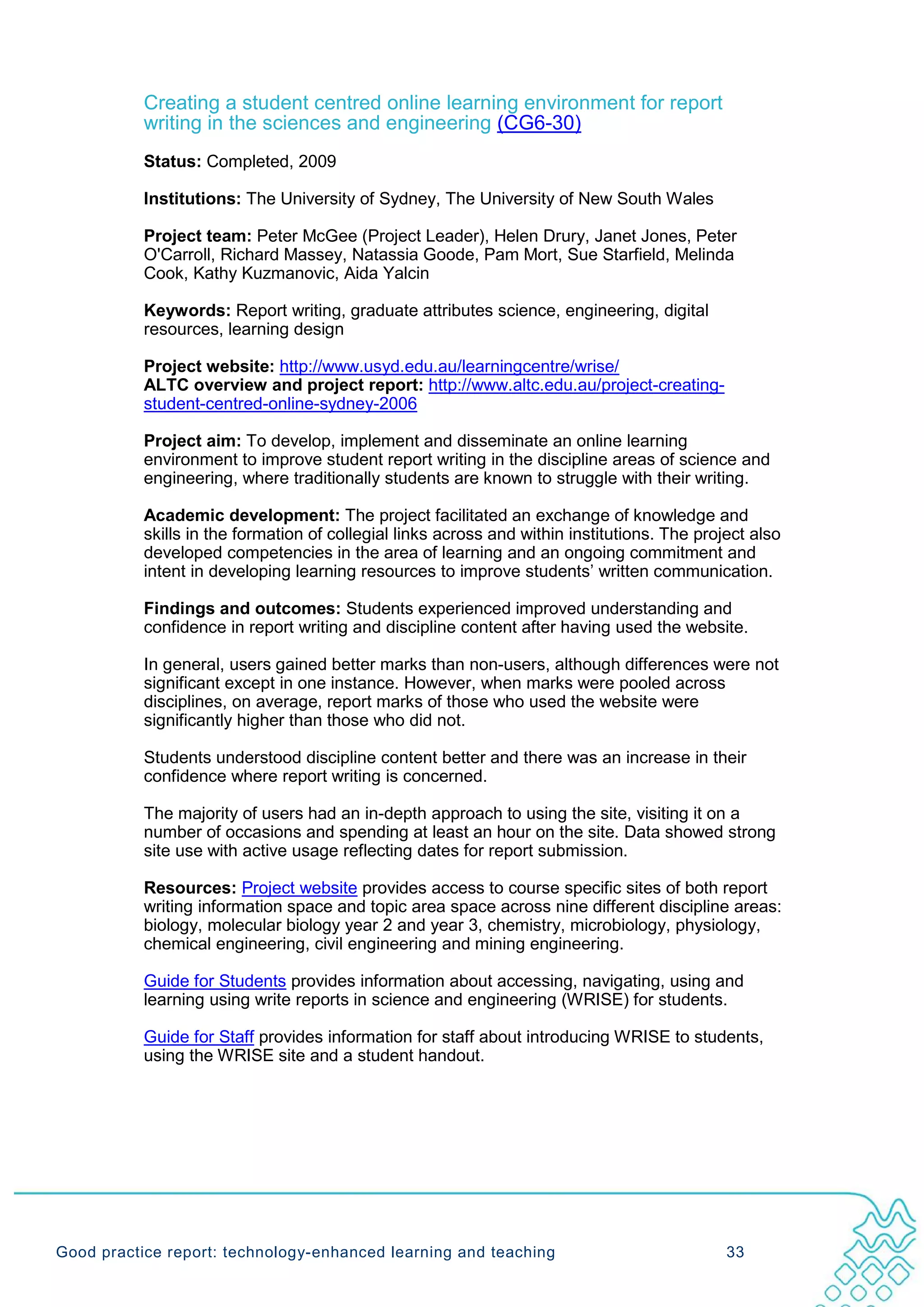 Creating a student centred online learning environment for report
           writing in the sciences and engineering (CG6-30)
           Status: Completed, 2009

           Institutions: The University of Sydney, The University of New South Wales

           Project team: Peter McGee (Project Leader), Helen Drury, Janet Jones, Peter
           O'Carroll, Richard Massey, Natassia Goode, Pam Mort, Sue Starfield, Melinda
           Cook, Kathy Kuzmanovic, Aida Yalcin

           Keywords: Report writing, graduate attributes science, engineering, digital
           resources, learning design

           Project website: http://www.usyd.edu.au/learningcentre/wrise/
           ALTC overview and project report: http://www.altc.edu.au/project-creating-
           student-centred-online-sydney-2006

           Project aim: To develop, implement and disseminate an online learning
           environment to improve student report writing in the discipline areas of science and
           engineering, where traditionally students are known to struggle with their writing.

           Academic development: The project facilitated an exchange of knowledge and
           skills in the formation of collegial links across and within institutions. The project also
           developed competencies in the area of learning and an ongoing commitment and
           intent in developing learning resources to improve students’ written communication.

           Findings and outcomes: Students experienced improved understanding and
           confidence in report writing and discipline content after having used the website.

           In general, users gained better marks than non-users, although differences were not
           significant except in one instance. However, when marks were pooled across
           disciplines, on average, report marks of those who used the website were
           significantly higher than those who did not.

           Students understood discipline content better and there was an increase in their
           confidence where report writing is concerned.

           The majority of users had an in-depth approach to using the site, visiting it on a
           number of occasions and spending at least an hour on the site. Data showed strong
           site use with active usage reflecting dates for report submission.

           Resources: Project website provides access to course specific sites of both report
           writing information space and topic area space across nine different discipline areas:
           biology, molecular biology year 2 and year 3, chemistry, microbiology, physiology,
           chemical engineering, civil engineering and mining engineering.

           Guide for Students provides information about accessing, navigating, using and
           learning using write reports in science and engineering (WRISE) for students.

           Guide for Staff provides information for staff about introducing WRISE to students,
           using the WRISE site and a student handout.




Good practice report: technology-enhanced learning and teaching                               33
 