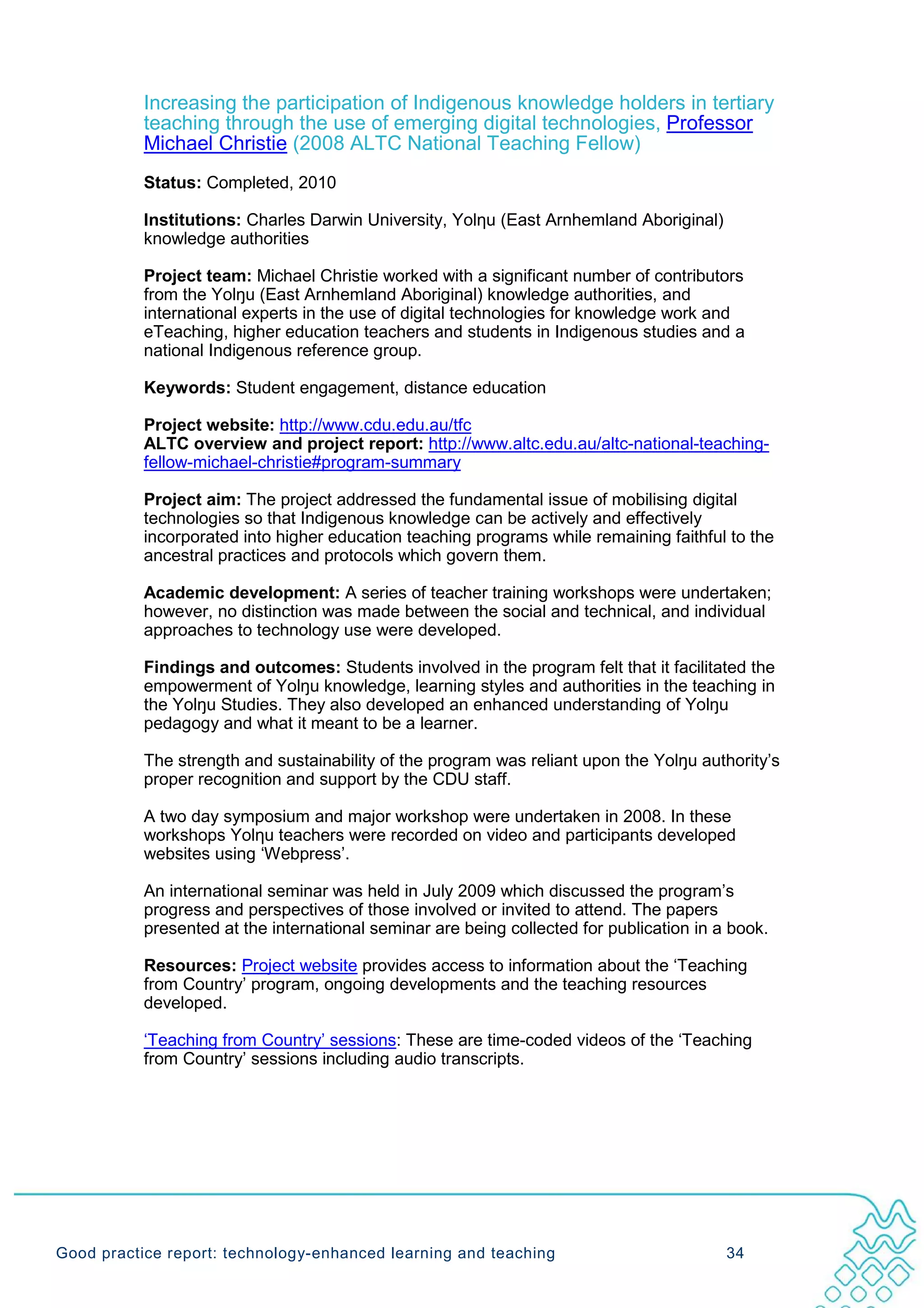 Increasing the participation of Indigenous knowledge holders in tertiary
           teaching through the use of emerging digital technologies, Professor
           Michael Christie (2008 ALTC National Teaching Fellow)
           Status: Completed, 2010

           Institutions: Charles Darwin University, Yolηu (East Arnhemland Aboriginal)
           knowledge authorities

           Project team: Michael Christie worked with a significant number of contributors
           from the Yolŋu (East Arnhemland Aboriginal) knowledge authorities, and
           international experts in the use of digital technologies for knowledge work and
           eTeaching, higher education teachers and students in Indigenous studies and a
           national Indigenous reference group.

           Keywords: Student engagement, distance education

           Project website: http://www.cdu.edu.au/tfc
           ALTC overview and project report: http://www.altc.edu.au/altc-national-teaching-
           fellow-michael-christie#program-summary

           Project aim: The project addressed the fundamental issue of mobilising digital
           technologies so that Indigenous knowledge can be actively and effectively
           incorporated into higher education teaching programs while remaining faithful to the
           ancestral practices and protocols which govern them.

           Academic development: A series of teacher training workshops were undertaken;
           however, no distinction was made between the social and technical, and individual
           approaches to technology use were developed.

           Findings and outcomes: Students involved in the program felt that it facilitated the
           empowerment of Yolŋu knowledge, learning styles and authorities in the teaching in
           the Yolŋu Studies. They also developed an enhanced understanding of Yolŋu
           pedagogy and what it meant to be a learner.

           The strength and sustainability of the program was reliant upon the Yolŋu authority’s
           proper recognition and support by the CDU staff.

           A two day symposium and major workshop were undertaken in 2008. In these
           workshops Yolηu teachers were recorded on video and participants developed
           websites using ‘Webpress’.

           An international seminar was held in July 2009 which discussed the program’s
           progress and perspectives of those involved or invited to attend. The papers
           presented at the international seminar are being collected for publication in a book.

           Resources: Project website provides access to information about the ‘Teaching
           from Country’ program, ongoing developments and the teaching resources
           developed.

           ‘Teaching from Country’ sessions: These are time-coded videos of the ‘Teaching
           from Country’ sessions including audio transcripts.




Good practice report: technology-enhanced learning and teaching                           34
 