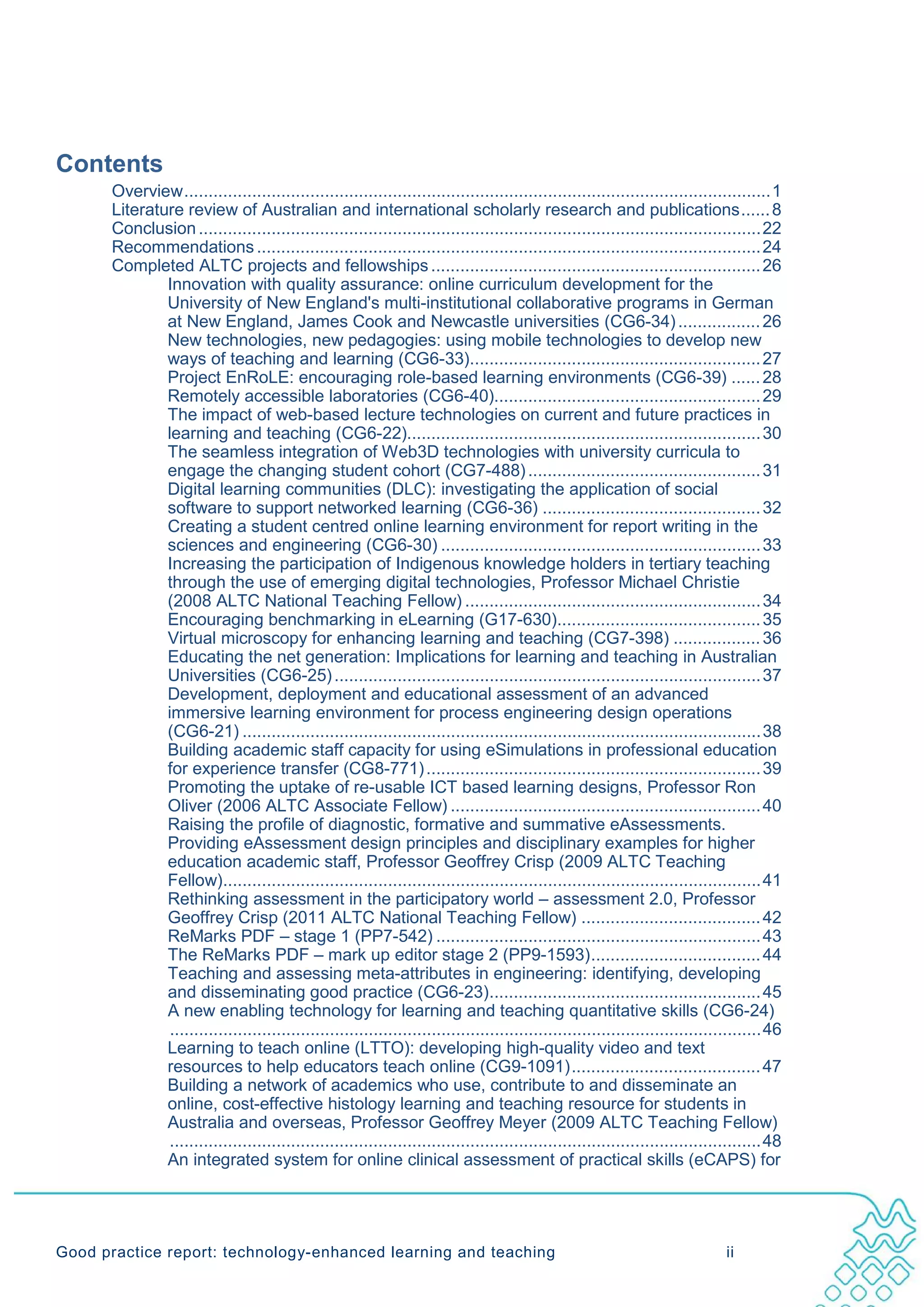 Contents
       Overview ......................................................................................................................... 1
       Literature review of Australian and international scholarly research and publications ...... 8
       Conclusion .................................................................................................................... 22
       Recommendations ........................................................................................................ 24
       Completed ALTC projects and fellowships .................................................................... 26
               Innovation with quality assurance: online curriculum development for the
               University of New England's multi-institutional collaborative programs in German
               at New England, James Cook and Newcastle universities (CG6-34) ................. 26
               New technologies, new pedagogies: using mobile technologies to develop new
               ways of teaching and learning (CG6-33)............................................................ 27
               Project EnRoLE: encouraging role-based learning environments (CG6-39) ...... 28
               Remotely accessible laboratories (CG6-40)....................................................... 29
               The impact of web-based lecture technologies on current and future practices in
               learning and teaching (CG6-22)......................................................................... 30
               The seamless integration of Web3D technologies with university curricula to
               engage the changing student cohort (CG7-488) ................................................ 31
               Digital learning communities (DLC): investigating the application of social
               software to support networked learning (CG6-36) ............................................. 32
               Creating a student centred online learning environment for report writing in the
               sciences and engineering (CG6-30) .................................................................. 33
               Increasing the participation of Indigenous knowledge holders in tertiary teaching
               through the use of emerging digital technologies, Professor Michael Christie
               (2008 ALTC National Teaching Fellow) ............................................................. 34
               Encouraging benchmarking in eLearning (G17-630).......................................... 35
               Virtual microscopy for enhancing learning and teaching (CG7-398) .................. 36
               Educating the net generation: Implications for learning and teaching in Australian
               Universities (CG6-25) ........................................................................................ 37
               Development, deployment and educational assessment of an advanced
               immersive learning environment for process engineering design operations
               (CG6-21) ........................................................................................................... 38
               Building academic staff capacity for using eSimulations in professional education
               for experience transfer (CG8-771) ..................................................................... 39
               Promoting the uptake of re-usable ICT based learning designs, Professor Ron
               Oliver (2006 ALTC Associate Fellow) ................................................................ 40
               Raising the profile of diagnostic, formative and summative eAssessments.
               Providing eAssessment design principles and disciplinary examples for higher
               education academic staff, Professor Geoffrey Crisp (2009 ALTC Teaching
               Fellow)............................................................................................................... 41
               Rethinking assessment in the participatory world – assessment 2.0, Professor
               Geoffrey Crisp (2011 ALTC National Teaching Fellow) ..................................... 42
               ReMarks PDF – stage 1 (PP7-542) ................................................................... 43
               The ReMarks PDF – mark up editor stage 2 (PP9-1593) ................................... 44
               Teaching and assessing meta-attributes in engineering: identifying, developing
               and disseminating good practice (CG6-23)........................................................ 45
               A new enabling technology for learning and teaching quantitative skills (CG6-24)
                .......................................................................................................................... 46
               Learning to teach online (LTTO): developing high-quality video and text
               resources to help educators teach online (CG9-1091) ....................................... 47
               Building a network of academics who use, contribute to and disseminate an
               online, cost-effective histology learning and teaching resource for students in
               Australia and overseas, Professor Geoffrey Meyer (2009 ALTC Teaching Fellow)
                .......................................................................................................................... 48
               An integrated system for online clinical assessment of practical skills (eCAPS) for




Good practice report: technology-enhanced learning and teaching                                                                  ii
 