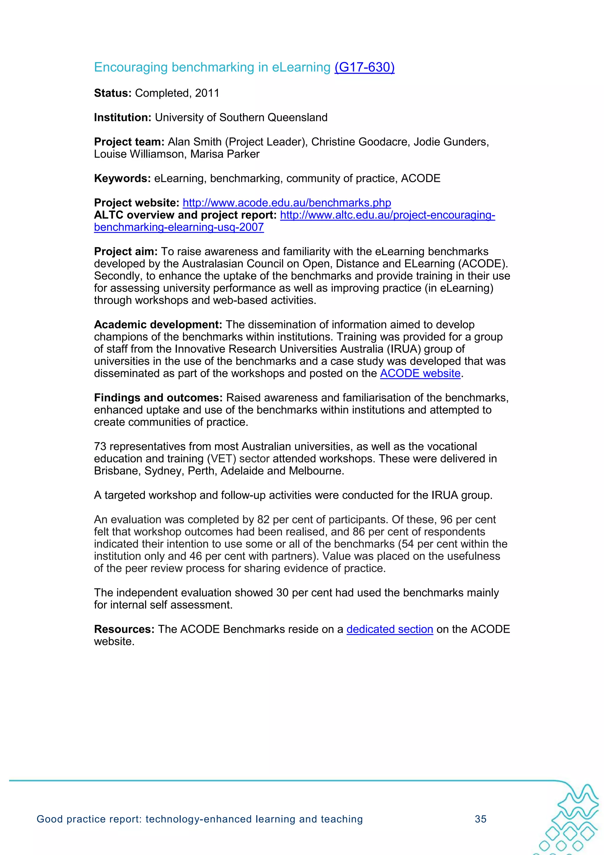 Encouraging benchmarking in eLearning (G17-630)
           Status: Completed, 2011

           Institution: University of Southern Queensland

           Project team: Alan Smith (Project Leader), Christine Goodacre, Jodie Gunders,
           Louise Williamson, Marisa Parker

           Keywords: eLearning, benchmarking, community of practice, ACODE

           Project website: http://www.acode.edu.au/benchmarks.php
           ALTC overview and project report: http://www.altc.edu.au/project-encouraging-
           benchmarking-elearning-usq-2007

           Project aim: To raise awareness and familiarity with the eLearning benchmarks
           developed by the Australasian Council on Open, Distance and ELearning (ACODE).
           Secondly, to enhance the uptake of the benchmarks and provide training in their use
           for assessing university performance as well as improving practice (in eLearning)
           through workshops and web-based activities.

           Academic development: The dissemination of information aimed to develop
           champions of the benchmarks within institutions. Training was provided for a group
           of staff from the Innovative Research Universities Australia (IRUA) group of
           universities in the use of the benchmarks and a case study was developed that was
           disseminated as part of the workshops and posted on the ACODE website.

           Findings and outcomes: Raised awareness and familiarisation of the benchmarks,
           enhanced uptake and use of the benchmarks within institutions and attempted to
           create communities of practice.

           73 representatives from most Australian universities, as well as the vocational
           education and training (VET) sector attended workshops. These were delivered in
           Brisbane, Sydney, Perth, Adelaide and Melbourne.

           A targeted workshop and follow-up activities were conducted for the IRUA group.

           An evaluation was completed by 82 per cent of participants. Of these, 96 per cent
           felt that workshop outcomes had been realised, and 86 per cent of respondents
           indicated their intention to use some or all of the benchmarks (54 per cent within the
           institution only and 46 per cent with partners). Value was placed on the usefulness
           of the peer review process for sharing evidence of practice.

           The independent evaluation showed 30 per cent had used the benchmarks mainly
           for internal self assessment.

           Resources: The ACODE Benchmarks reside on a dedicated section on the ACODE
           website.




Good practice report: technology-enhanced learning and teaching                           35
 