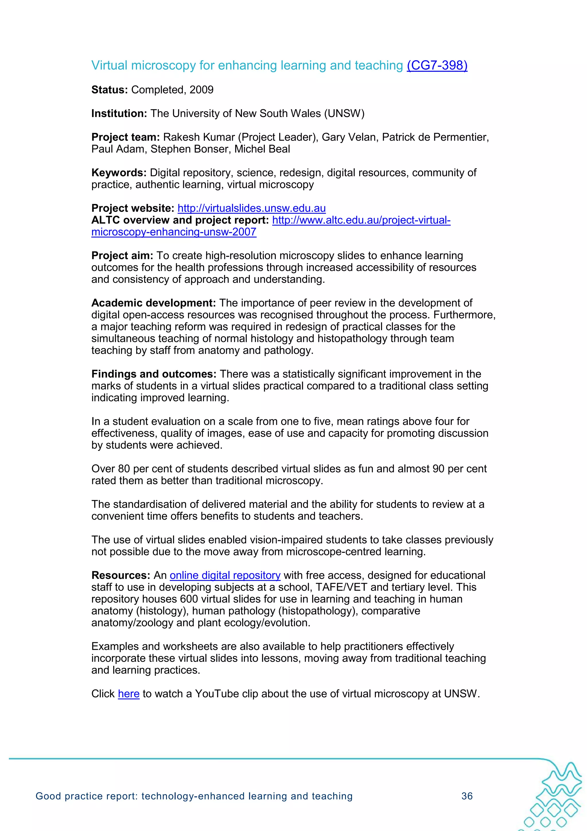 Virtual microscopy for enhancing learning and teaching (CG7-398)
           Status: Completed, 2009

           Institution: The University of New South Wales (UNSW)

           Project team: Rakesh Kumar (Project Leader), Gary Velan, Patrick de Permentier,
           Paul Adam, Stephen Bonser, Michel Beal

           Keywords: Digital repository, science, redesign, digital resources, community of
           practice, authentic learning, virtual microscopy

           Project website: http://virtualslides.unsw.edu.au
           ALTC overview and project report: http://www.altc.edu.au/project-virtual-
           microscopy-enhancing-unsw-2007

           Project aim: To create high-resolution microscopy slides to enhance learning
           outcomes for the health professions through increased accessibility of resources
           and consistency of approach and understanding.

           Academic development: The importance of peer review in the development of
           digital open-access resources was recognised throughout the process. Furthermore,
           a major teaching reform was required in redesign of practical classes for the
           simultaneous teaching of normal histology and histopathology through team
           teaching by staff from anatomy and pathology.

           Findings and outcomes: There was a statistically significant improvement in the
           marks of students in a virtual slides practical compared to a traditional class setting
           indicating improved learning.

           In a student evaluation on a scale from one to five, mean ratings above four for
           effectiveness, quality of images, ease of use and capacity for promoting discussion
           by students were achieved.

           Over 80 per cent of students described virtual slides as fun and almost 90 per cent
           rated them as better than traditional microscopy.

           The standardisation of delivered material and the ability for students to review at a
           convenient time offers benefits to students and teachers.

           The use of virtual slides enabled vision-impaired students to take classes previously
           not possible due to the move away from microscope-centred learning.

           Resources: An online digital repository with free access, designed for educational
           staff to use in developing subjects at a school, TAFE/VET and tertiary level. This
           repository houses 600 virtual slides for use in learning and teaching in human
           anatomy (histology), human pathology (histopathology), comparative
           anatomy/zoology and plant ecology/evolution.

           Examples and worksheets are also available to help practitioners effectively
           incorporate these virtual slides into lessons, moving away from traditional teaching
           and learning practices.

           Click here to watch a YouTube clip about the use of virtual microscopy at UNSW.




Good practice report: technology-enhanced learning and teaching                             36
 