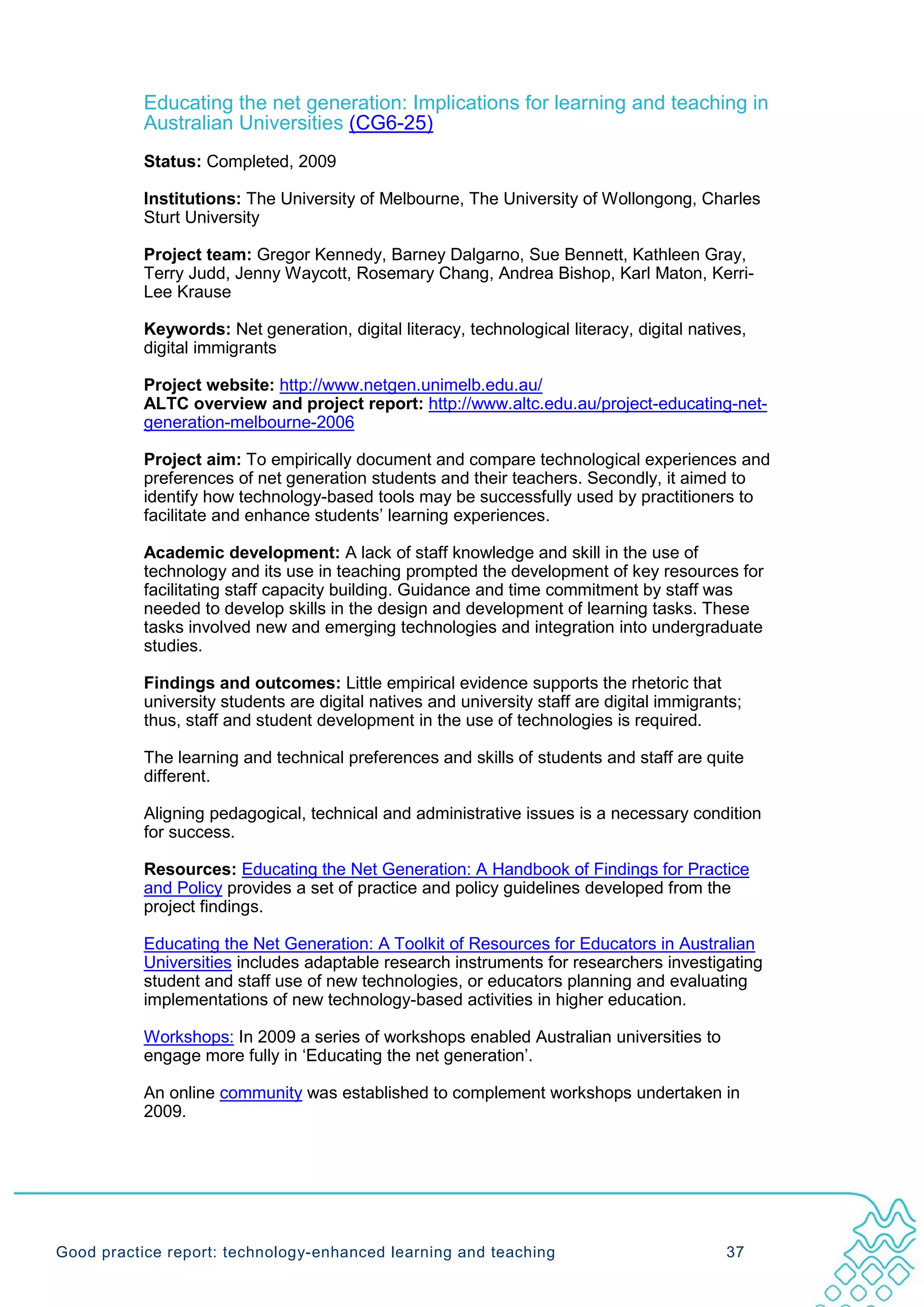 Educating the net generation: Implications for learning and teaching in
           Australian Universities (CG6-25)
           Status: Completed, 2009

           Institutions: The University of Melbourne, The University of Wollongong, Charles
           Sturt University

           Project team: Gregor Kennedy, Barney Dalgarno, Sue Bennett, Kathleen Gray,
           Terry Judd, Jenny Waycott, Rosemary Chang, Andrea Bishop, Karl Maton, Kerri-
           Lee Krause

           Keywords: Net generation, digital literacy, technological literacy, digital natives,
           digital immigrants

           Project website: http://www.netgen.unimelb.edu.au/
           ALTC overview and project report: http://www.altc.edu.au/project-educating-net-
           generation-melbourne-2006

           Project aim: To empirically document and compare technological experiences and
           preferences of net generation students and their teachers. Secondly, it aimed to
           identify how technology-based tools may be successfully used by practitioners to
           facilitate and enhance students’ learning experiences.

           Academic development: A lack of staff knowledge and skill in the use of
           technology and its use in teaching prompted the development of key resources for
           facilitating staff capacity building. Guidance and time commitment by staff was
           needed to develop skills in the design and development of learning tasks. These
           tasks involved new and emerging technologies and integration into undergraduate
           studies.

           Findings and outcomes: Little empirical evidence supports the rhetoric that
           university students are digital natives and university staff are digital immigrants;
           thus, staff and student development in the use of technologies is required.

           The learning and technical preferences and skills of students and staff are quite
           different.

           Aligning pedagogical, technical and administrative issues is a necessary condition
           for success.

           Resources: Educating the Net Generation: A Handbook of Findings for Practice
           and Policy provides a set of practice and policy guidelines developed from the
           project findings.

           Educating the Net Generation: A Toolkit of Resources for Educators in Australian
           Universities includes adaptable research instruments for researchers investigating
           student and staff use of new technologies, or educators planning and evaluating
           implementations of new technology-based activities in higher education.

           Workshops: In 2009 a series of workshops enabled Australian universities to
           engage more fully in ‘Educating the net generation’.

           An online community was established to complement workshops undertaken in
           2009.




Good practice report: technology-enhanced learning and teaching                             37
 