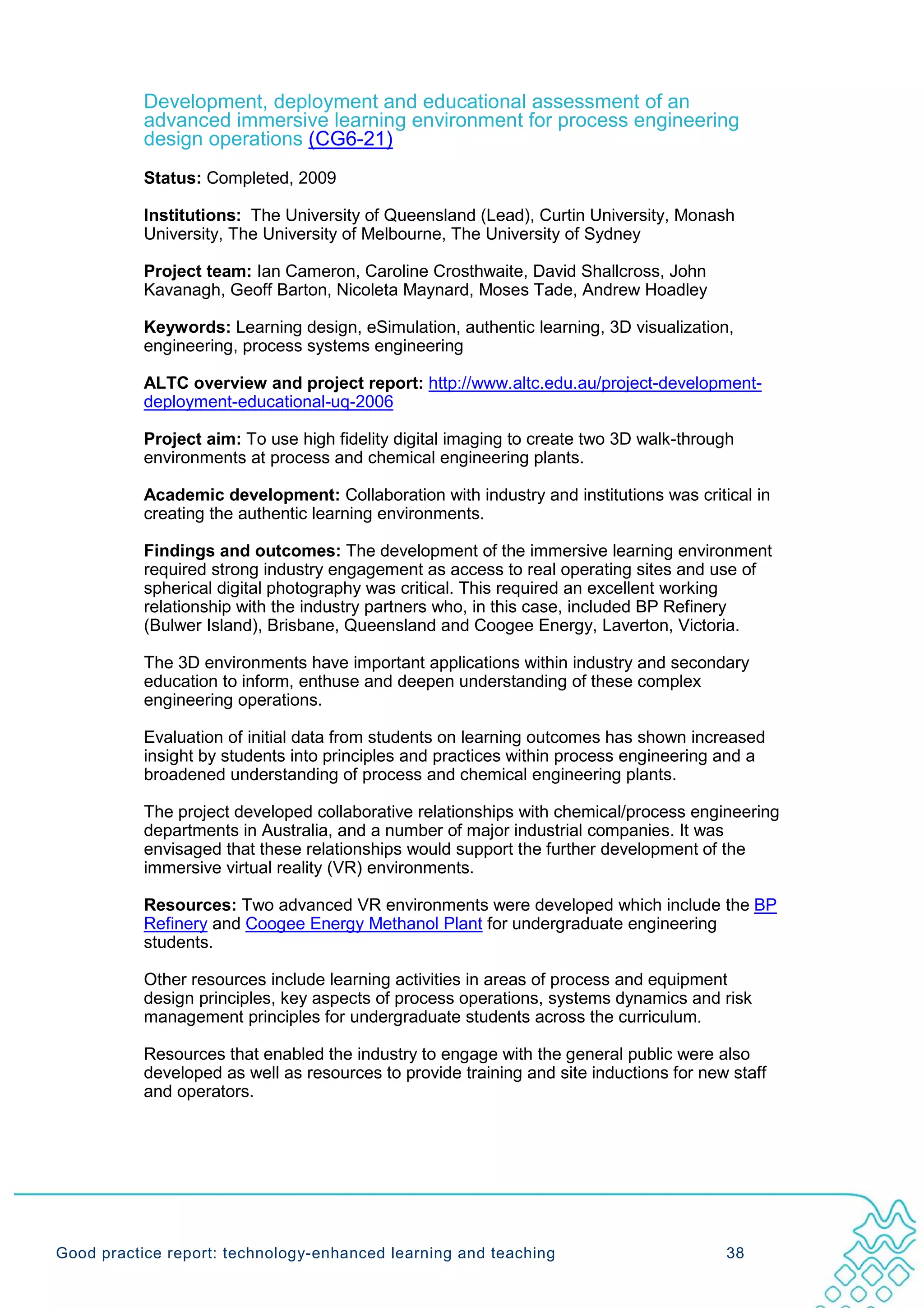 Development, deployment and educational assessment of an
           advanced immersive learning environment for process engineering
           design operations (CG6-21)
           Status: Completed, 2009

           Institutions: The University of Queensland (Lead), Curtin University, Monash
           University, The University of Melbourne, The University of Sydney

           Project team: Ian Cameron, Caroline Crosthwaite, David Shallcross, John
           Kavanagh, Geoff Barton, Nicoleta Maynard, Moses Tade, Andrew Hoadley

           Keywords: Learning design, eSimulation, authentic learning, 3D visualization,
           engineering, process systems engineering

           ALTC overview and project report: http://www.altc.edu.au/project-development-
           deployment-educational-uq-2006

           Project aim: To use high fidelity digital imaging to create two 3D walk-through
           environments at process and chemical engineering plants.

           Academic development: Collaboration with industry and institutions was critical in
           creating the authentic learning environments.

           Findings and outcomes: The development of the immersive learning environment
           required strong industry engagement as access to real operating sites and use of
           spherical digital photography was critical. This required an excellent working
           relationship with the industry partners who, in this case, included BP Refinery
           (Bulwer Island), Brisbane, Queensland and Coogee Energy, Laverton, Victoria.

           The 3D environments have important applications within industry and secondary
           education to inform, enthuse and deepen understanding of these complex
           engineering operations.

           Evaluation of initial data from students on learning outcomes has shown increased
           insight by students into principles and practices within process engineering and a
           broadened understanding of process and chemical engineering plants.

           The project developed collaborative relationships with chemical/process engineering
           departments in Australia, and a number of major industrial companies. It was
           envisaged that these relationships would support the further development of the
           immersive virtual reality (VR) environments.

           Resources: Two advanced VR environments were developed which include the BP
           Refinery and Coogee Energy Methanol Plant for undergraduate engineering
           students.

           Other resources include learning activities in areas of process and equipment
           design principles, key aspects of process operations, systems dynamics and risk
           management principles for undergraduate students across the curriculum.

           Resources that enabled the industry to engage with the general public were also
           developed as well as resources to provide training and site inductions for new staff
           and operators.




Good practice report: technology-enhanced learning and teaching                          38
 