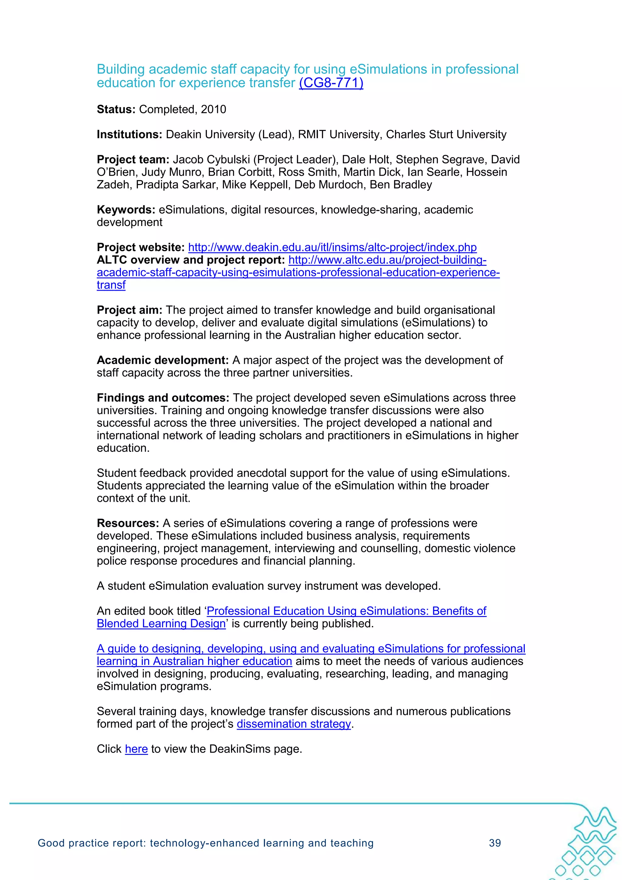 Building academic staff capacity for using eSimulations in professional
           education for experience transfer (CG8-771)
           Status: Completed, 2010

           Institutions: Deakin University (Lead), RMIT University, Charles Sturt University

           Project team: Jacob Cybulski (Project Leader), Dale Holt, Stephen Segrave, David
           O’Brien, Judy Munro, Brian Corbitt, Ross Smith, Martin Dick, Ian Searle, Hossein
           Zadeh, Pradipta Sarkar, Mike Keppell, Deb Murdoch, Ben Bradley

           Keywords: eSimulations, digital resources, knowledge-sharing, academic
           development

           Project website: http://www.deakin.edu.au/itl/insims/altc-project/index.php
           ALTC overview and project report: http://www.altc.edu.au/project-building-
           academic-staff-capacity-using-esimulations-professional-education-experience-
           transf

           Project aim: The project aimed to transfer knowledge and build organisational
           capacity to develop, deliver and evaluate digital simulations (eSimulations) to
           enhance professional learning in the Australian higher education sector.

           Academic development: A major aspect of the project was the development of
           staff capacity across the three partner universities.

           Findings and outcomes: The project developed seven eSimulations across three
           universities. Training and ongoing knowledge transfer discussions were also
           successful across the three universities. The project developed a national and
           international network of leading scholars and practitioners in eSimulations in higher
           education.

           Student feedback provided anecdotal support for the value of using eSimulations.
           Students appreciated the learning value of the eSimulation within the broader
           context of the unit.

           Resources: A series of eSimulations covering a range of professions were
           developed. These eSimulations included business analysis, requirements
           engineering, project management, interviewing and counselling, domestic violence
           police response procedures and financial planning.

           A student eSimulation evaluation survey instrument was developed.

           An edited book titled ‘Professional Education Using eSimulations: Benefits of
           Blended Learning Design’ is currently being published.

           A guide to designing, developing, using and evaluating eSimulations for professional
           learning in Australian higher education aims to meet the needs of various audiences
           involved in designing, producing, evaluating, researching, leading, and managing
           eSimulation programs.

           Several training days, knowledge transfer discussions and numerous publications
           formed part of the project’s dissemination strategy.

           Click here to view the DeakinSims page.




Good practice report: technology-enhanced learning and teaching                            39
 
