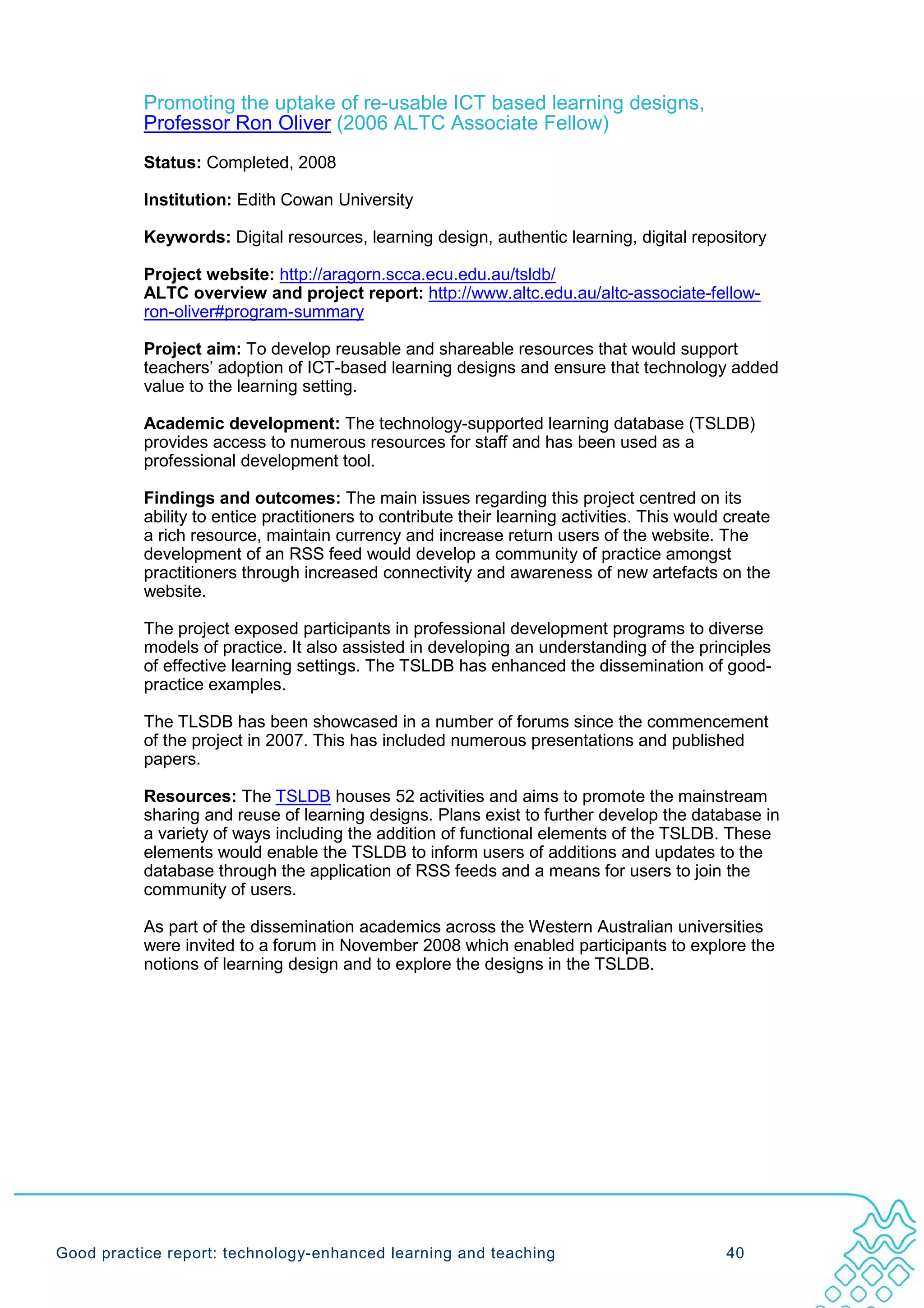 Promoting the uptake of re-usable ICT based learning designs,
           Professor Ron Oliver (2006 ALTC Associate Fellow)
           Status: Completed, 2008

           Institution: Edith Cowan University

           Keywords: Digital resources, learning design, authentic learning, digital repository

           Project website: http://aragorn.scca.ecu.edu.au/tsldb/
           ALTC overview and project report: http://www.altc.edu.au/altc-associate-fellow-
           ron-oliver#program-summary

           Project aim: To develop reusable and shareable resources that would support
           teachers’ adoption of ICT-based learning designs and ensure that technology added
           value to the learning setting.

           Academic development: The technology-supported learning database (TSLDB)
           provides access to numerous resources for staff and has been used as a
           professional development tool.

           Findings and outcomes: The main issues regarding this project centred on its
           ability to entice practitioners to contribute their learning activities. This would create
           a rich resource, maintain currency and increase return users of the website. The
           development of an RSS feed would develop a community of practice amongst
           practitioners through increased connectivity and awareness of new artefacts on the
           website.

           The project exposed participants in professional development programs to diverse
           models of practice. It also assisted in developing an understanding of the principles
           of effective learning settings. The TSLDB has enhanced the dissemination of good-
           practice examples.

           The TLSDB has been showcased in a number of forums since the commencement
           of the project in 2007. This has included numerous presentations and published
           papers.

           Resources: The TSLDB houses 52 activities and aims to promote the mainstream
           sharing and reuse of learning designs. Plans exist to further develop the database in
           a variety of ways including the addition of functional elements of the TSLDB. These
           elements would enable the TSLDB to inform users of additions and updates to the
           database through the application of RSS feeds and a means for users to join the
           community of users.

           As part of the dissemination academics across the Western Australian universities
           were invited to a forum in November 2008 which enabled participants to explore the
           notions of learning design and to explore the designs in the TSLDB.




Good practice report: technology-enhanced learning and teaching                               40
 