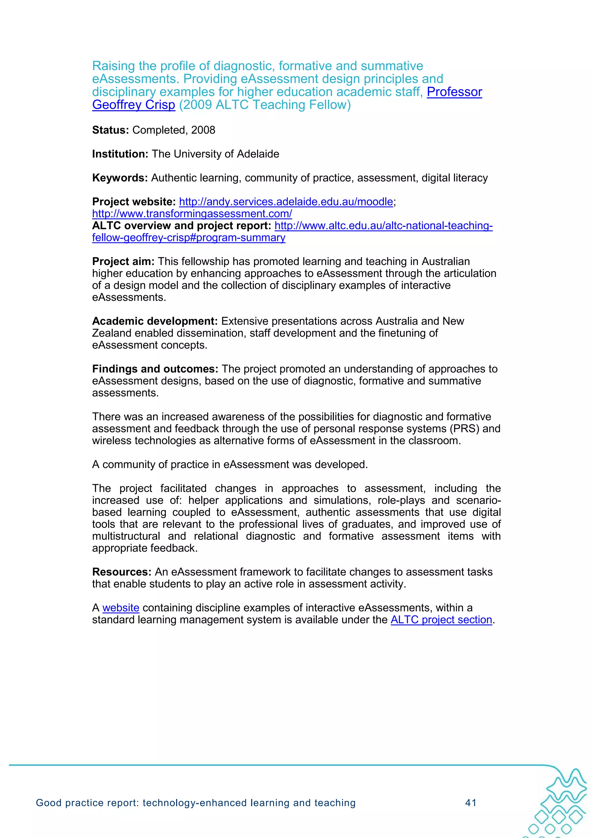 Raising the profile of diagnostic, formative and summative
           eAssessments. Providing eAssessment design principles and
           disciplinary examples for higher education academic staff, Professor
           Geoffrey Crisp (2009 ALTC Teaching Fellow)
           Status: Completed, 2008

           Institution: The University of Adelaide

           Keywords: Authentic learning, community of practice, assessment, digital literacy

           Project website: http://andy.services.adelaide.edu.au/moodle;
           http://www.transformingassessment.com/
           ALTC overview and project report: http://www.altc.edu.au/altc-national-teaching-
           fellow-geoffrey-crisp#program-summary

           Project aim: This fellowship has promoted learning and teaching in Australian
           higher education by enhancing approaches to eAssessment through the articulation
           of a design model and the collection of disciplinary examples of interactive
           eAssessments.

           Academic development: Extensive presentations across Australia and New
           Zealand enabled dissemination, staff development and the finetuning of
           eAssessment concepts.

           Findings and outcomes: The project promoted an understanding of approaches to
           eAssessment designs, based on the use of diagnostic, formative and summative
           assessments.

           There was an increased awareness of the possibilities for diagnostic and formative
           assessment and feedback through the use of personal response systems (PRS) and
           wireless technologies as alternative forms of eAssessment in the classroom.

           A community of practice in eAssessment was developed.

           The project facilitated changes in approaches to assessment, including the
           increased use of: helper applications and simulations, role-plays and scenario-
           based learning coupled to eAssessment, authentic assessments that use digital
           tools that are relevant to the professional lives of graduates, and improved use of
           multistructural and relational diagnostic and formative assessment items with
           appropriate feedback.

           Resources: An eAssessment framework to facilitate changes to assessment tasks
           that enable students to play an active role in assessment activity.

           A website containing discipline examples of interactive eAssessments, within a
           standard learning management system is available under the ALTC project section.




Good practice report: technology-enhanced learning and teaching                        41
 