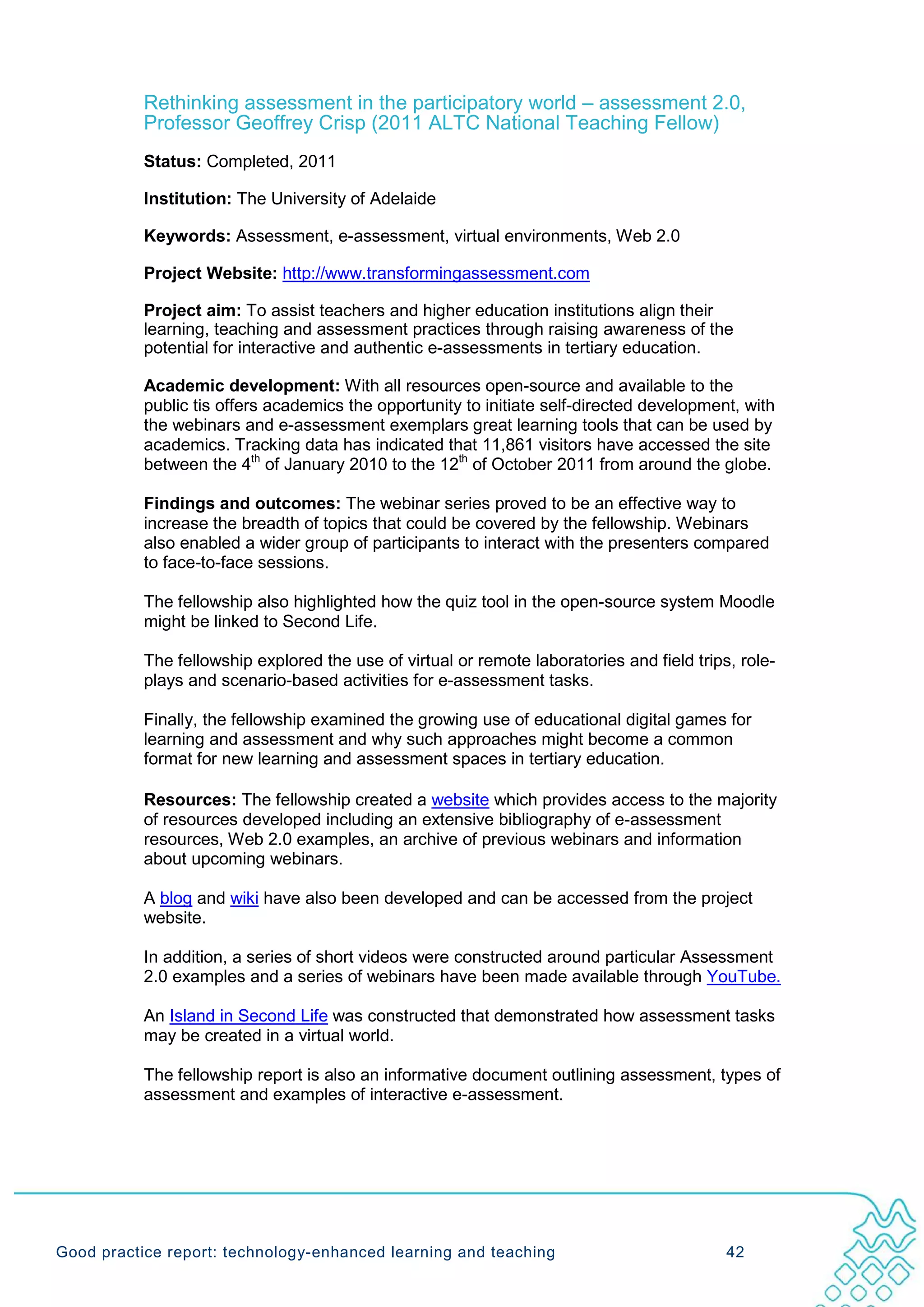 Rethinking assessment in the participatory world – assessment 2.0,
           Professor Geoffrey Crisp (2011 ALTC National Teaching Fellow)
           Status: Completed, 2011

           Institution: The University of Adelaide

           Keywords: Assessment, e-assessment, virtual environments, Web 2.0

           Project Website: http://www.transformingassessment.com

           Project aim: To assist teachers and higher education institutions align their
           learning, teaching and assessment practices through raising awareness of the
           potential for interactive and authentic e-assessments in tertiary education.

           Academic development: With all resources open-source and available to the
           public tis offers academics the opportunity to initiate self-directed development, with
           the webinars and e-assessment exemplars great learning tools that can be used by
           academics. Tracking data has indicated that 11,861 visitors have accessed the site
           between the 4th of January 2010 to the 12th of October 2011 from around the globe.

           Findings and outcomes: The webinar series proved to be an effective way to
           increase the breadth of topics that could be covered by the fellowship. Webinars
           also enabled a wider group of participants to interact with the presenters compared
           to face-to-face sessions.

           The fellowship also highlighted how the quiz tool in the open-source system Moodle
           might be linked to Second Life.

           The fellowship explored the use of virtual or remote laboratories and field trips, role-
           plays and scenario-based activities for e-assessment tasks.

           Finally, the fellowship examined the growing use of educational digital games for
           learning and assessment and why such approaches might become a common
           format for new learning and assessment spaces in tertiary education.

           Resources: The fellowship created a website which provides access to the majority
           of resources developed including an extensive bibliography of e-assessment
           resources, Web 2.0 examples, an archive of previous webinars and information
           about upcoming webinars.

           A blog and wiki have also been developed and can be accessed from the project
           website.

           In addition, a series of short videos were constructed around particular Assessment
           2.0 examples and a series of webinars have been made available through YouTube.

           An Island in Second Life was constructed that demonstrated how assessment tasks
           may be created in a virtual world.

           The fellowship report is also an informative document outlining assessment, types of
           assessment and examples of interactive e-assessment.




Good practice report: technology-enhanced learning and teaching                             42
 