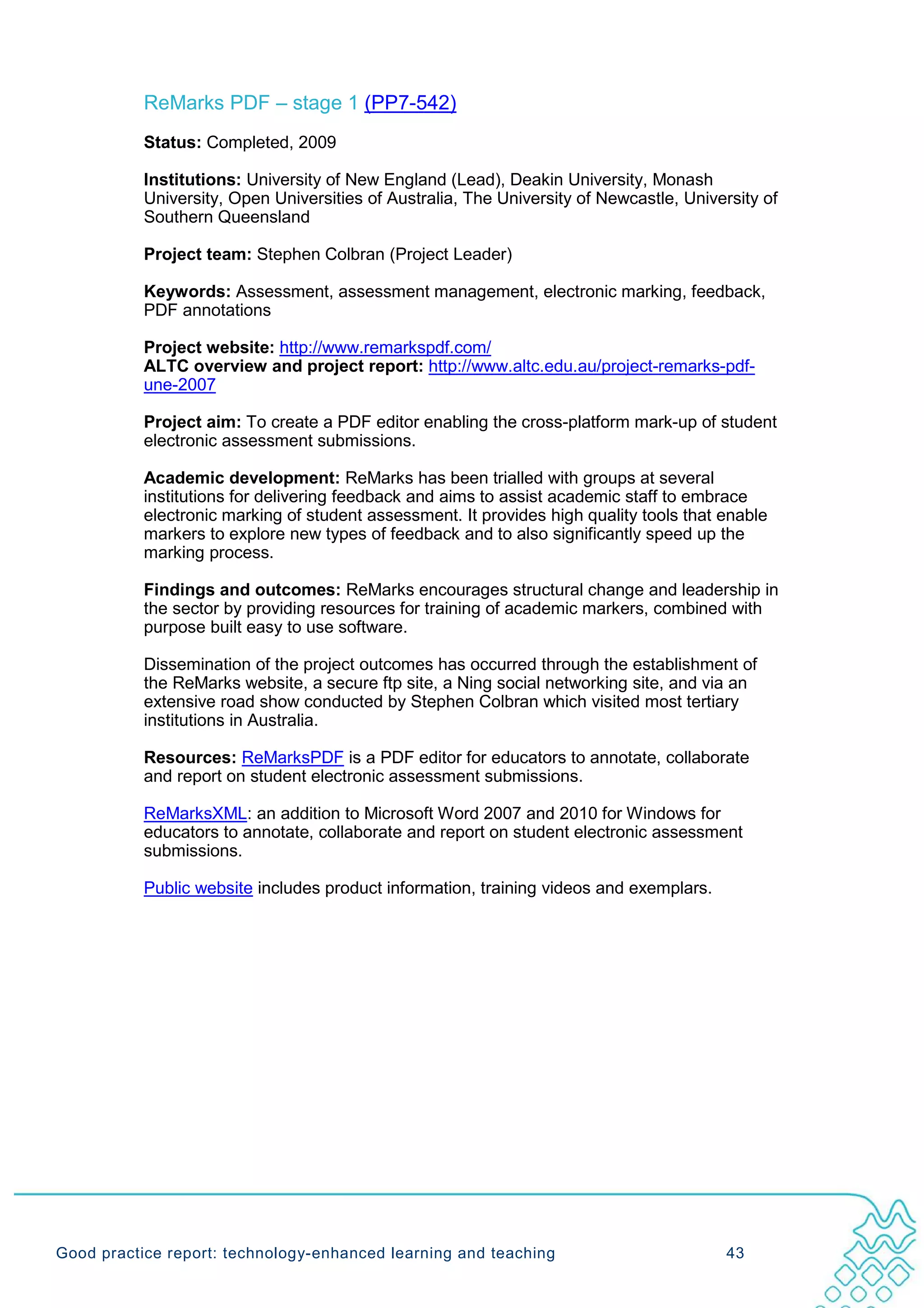 ReMarks PDF – stage 1 (PP7-542)
           Status: Completed, 2009

           Institutions: University of New England (Lead), Deakin University, Monash
           University, Open Universities of Australia, The University of Newcastle, University of
           Southern Queensland

           Project team: Stephen Colbran (Project Leader)

           Keywords: Assessment, assessment management, electronic marking, feedback,
           PDF annotations

           Project website: http://www.remarkspdf.com/
           ALTC overview and project report: http://www.altc.edu.au/project-remarks-pdf-
           une-2007

           Project aim: To create a PDF editor enabling the cross-platform mark-up of student
           electronic assessment submissions.

           Academic development: ReMarks has been trialled with groups at several
           institutions for delivering feedback and aims to assist academic staff to embrace
           electronic marking of student assessment. It provides high quality tools that enable
           markers to explore new types of feedback and to also significantly speed up the
           marking process.

           Findings and outcomes: ReMarks encourages structural change and leadership in
           the sector by providing resources for training of academic markers, combined with
           purpose built easy to use software.

           Dissemination of the project outcomes has occurred through the establishment of
           the ReMarks website, a secure ftp site, a Ning social networking site, and via an
           extensive road show conducted by Stephen Colbran which visited most tertiary
           institutions in Australia.

           Resources: ReMarksPDF is a PDF editor for educators to annotate, collaborate
           and report on student electronic assessment submissions.

           ReMarksXML: an addition to Microsoft Word 2007 and 2010 for Windows for
           educators to annotate, collaborate and report on student electronic assessment
           submissions.

           Public website includes product information, training videos and exemplars.




Good practice report: technology-enhanced learning and teaching                           43
 
