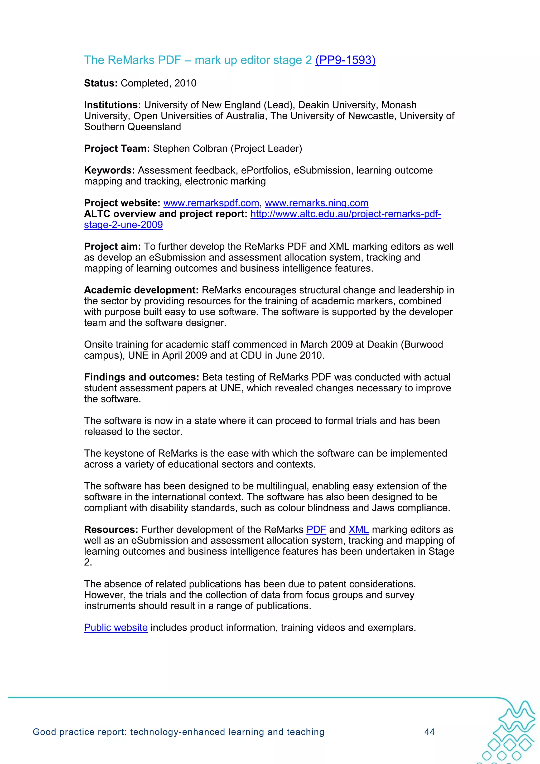 The ReMarks PDF – mark up editor stage 2 (PP9-1593)
           Status: Completed, 2010

           Institutions: University of New England (Lead), Deakin University, Monash
           University, Open Universities of Australia, The University of Newcastle, University of
           Southern Queensland

           Project Team: Stephen Colbran (Project Leader)

           Keywords: Assessment feedback, ePortfolios, eSubmission, learning outcome
           mapping and tracking, electronic marking

           Project website: www.remarkspdf.com, www.remarks.ning.com
           ALTC overview and project report: http://www.altc.edu.au/project-remarks-pdf-
           stage-2-une-2009

           Project aim: To further develop the ReMarks PDF and XML marking editors as well
           as develop an eSubmission and assessment allocation system, tracking and
           mapping of learning outcomes and business intelligence features.

           Academic development: ReMarks encourages structural change and leadership in
           the sector by providing resources for the training of academic markers, combined
           with purpose built easy to use software. The software is supported by the developer
           team and the software designer.

           Onsite training for academic staff commenced in March 2009 at Deakin (Burwood
           campus), UNE in April 2009 and at CDU in June 2010.

           Findings and outcomes: Beta testing of ReMarks PDF was conducted with actual
           student assessment papers at UNE, which revealed changes necessary to improve
           the software.

           The software is now in a state where it can proceed to formal trials and has been
           released to the sector.

           The keystone of ReMarks is the ease with which the software can be implemented
           across a variety of educational sectors and contexts.

           The software has been designed to be multilingual, enabling easy extension of the
           software in the international context. The software has also been designed to be
           compliant with disability standards, such as colour blindness and Jaws compliance.

           Resources: Further development of the ReMarks PDF and XML marking editors as
           well as an eSubmission and assessment allocation system, tracking and mapping of
           learning outcomes and business intelligence features has been undertaken in Stage
           2.

           The absence of related publications has been due to patent considerations.
           However, the trials and the collection of data from focus groups and survey
           instruments should result in a range of publications.

           Public website includes product information, training videos and exemplars.




Good practice report: technology-enhanced learning and teaching                           44
 