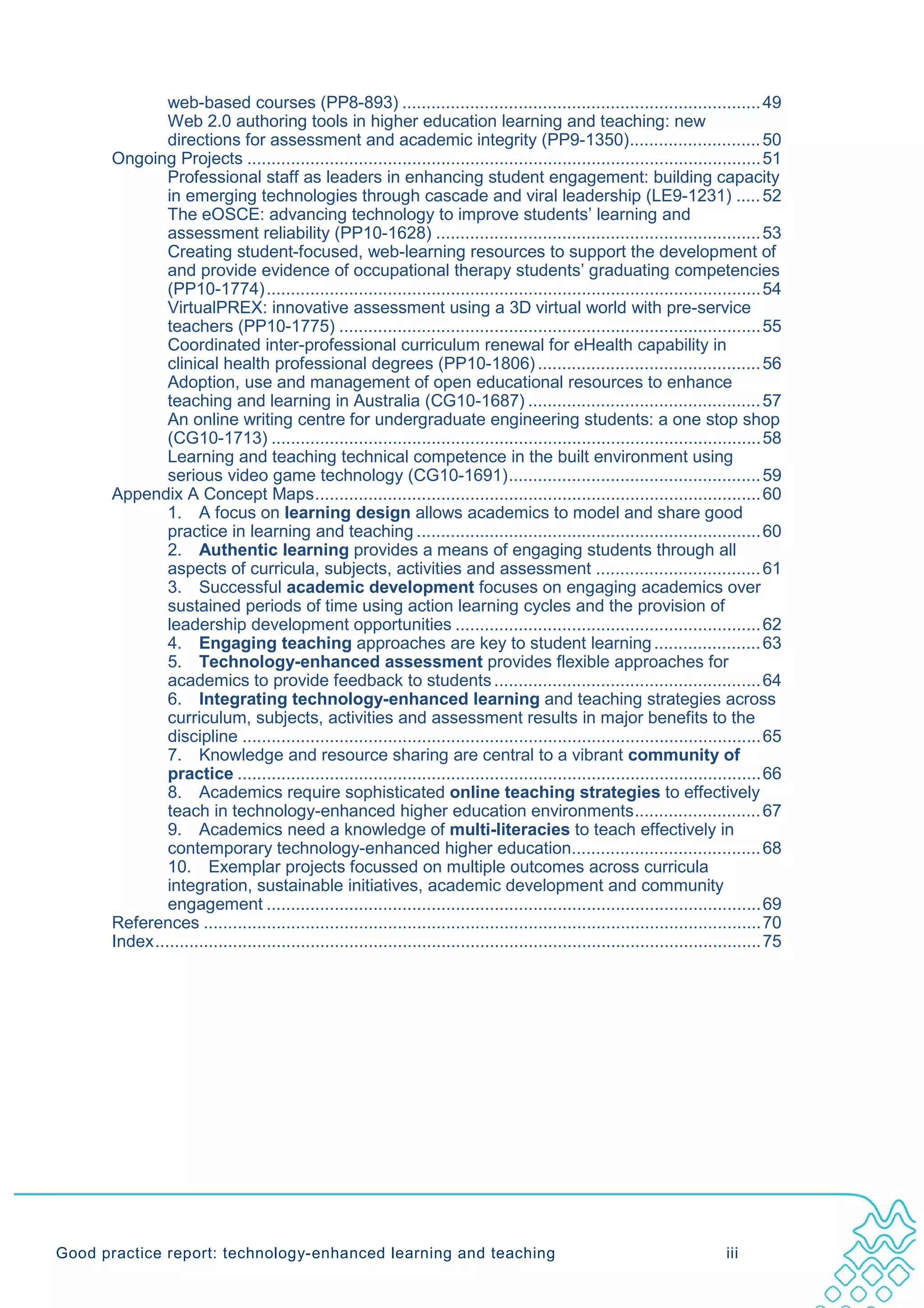 web-based courses (PP8-893) .......................................................................... 49
                Web 2.0 authoring tools in higher education learning and teaching: new
                directions for assessment and academic integrity (PP9-1350)........................... 50
       Ongoing Projects .......................................................................................................... 51
                Professional staff as leaders in enhancing student engagement: building capacity
                in emerging technologies through cascade and viral leadership (LE9-1231) ..... 52
                The eOSCE: advancing technology to improve students’ learning and
                assessment reliability (PP10-1628) ................................................................... 53
                Creating student-focused, web-learning resources to support the development of
                and provide evidence of occupational therapy students’ graduating competencies
                (PP10-1774) ...................................................................................................... 54
                VirtualPREX: innovative assessment using a 3D virtual world with pre-service
                teachers (PP10-1775) ....................................................................................... 55
                Coordinated inter-professional curriculum renewal for eHealth capability in
                clinical health professional degrees (PP10-1806) .............................................. 56
                Adoption, use and management of open educational resources to enhance
                teaching and learning in Australia (CG10-1687) ................................................ 57
                An online writing centre for undergraduate engineering students: a one stop shop
                (CG10-1713) ..................................................................................................... 58
                Learning and teaching technical competence in the built environment using
                serious video game technology (CG10-1691) .................................................... 59
       Appendix A Concept Maps ............................................................................................ 60
                1. A focus on learning design allows academics to model and share good
                practice in learning and teaching ....................................................................... 60
                2. Authentic learning provides a means of engaging students through all
                aspects of curricula, subjects, activities and assessment .................................. 61
                3. Successful academic development focuses on engaging academics over
                sustained periods of time using action learning cycles and the provision of
                leadership development opportunities ............................................................... 62
                4. Engaging teaching approaches are key to student learning ...................... 63
                5. Technology-enhanced assessment provides flexible approaches for
                academics to provide feedback to students ....................................................... 64
                6. Integrating technology-enhanced learning and teaching strategies across
                curriculum, subjects, activities and assessment results in major benefits to the
                discipline ........................................................................................................... 65
                7. Knowledge and resource sharing are central to a vibrant community of
                practice ............................................................................................................ 66
                8. Academics require sophisticated online teaching strategies to effectively
                teach in technology-enhanced higher education environments .......................... 67
                9. Academics need a knowledge of multi-literacies to teach effectively in
                contemporary technology-enhanced higher education....................................... 68
                10. Exemplar projects focussed on multiple outcomes across curricula
                integration, sustainable initiatives, academic development and community
                engagement ...................................................................................................... 69
       References ................................................................................................................... 70
       Index ............................................................................................................................. 75




Good practice report: technology-enhanced learning and teaching                                                                  iii
 