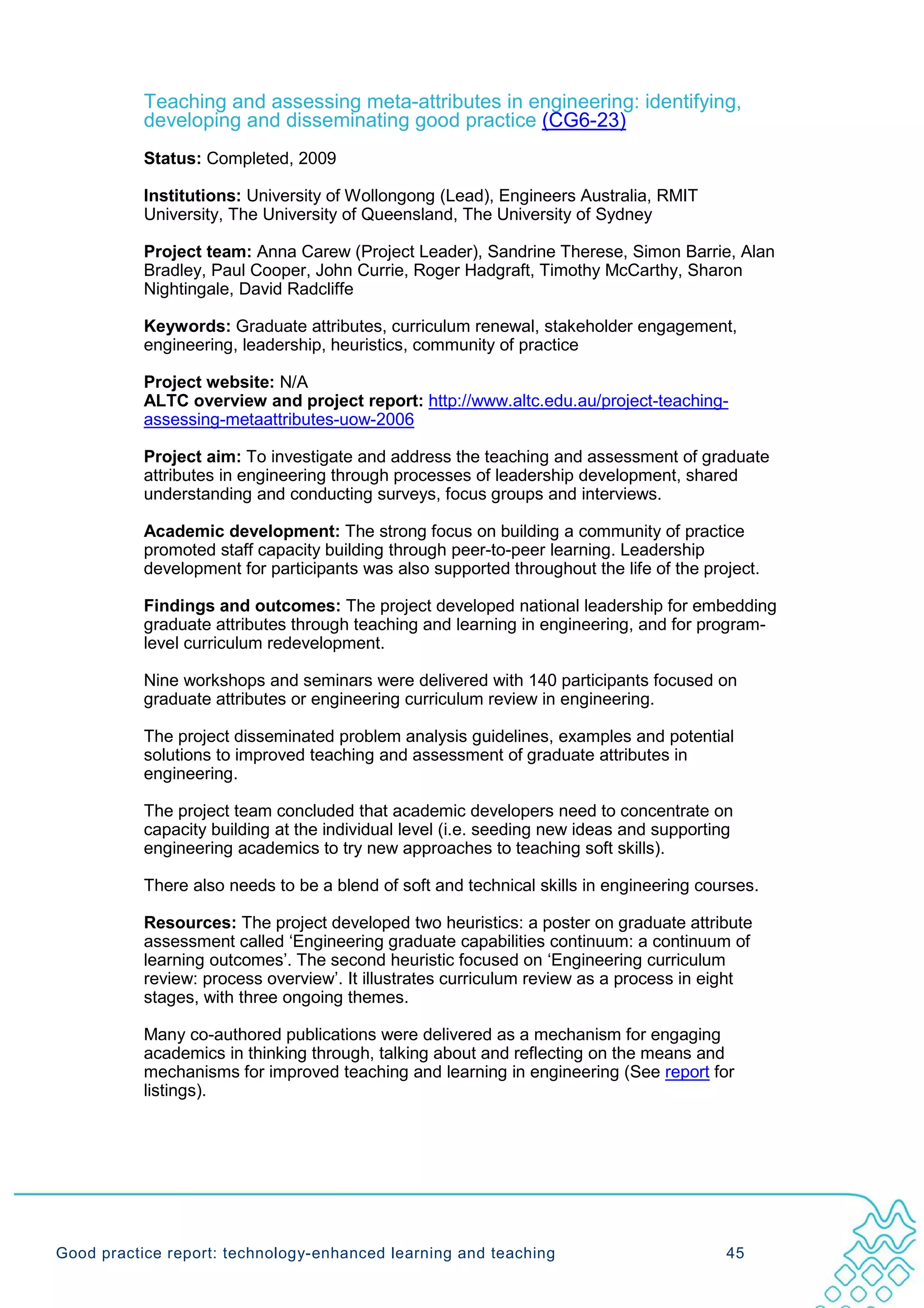 Teaching and assessing meta-attributes in engineering: identifying,
           developing and disseminating good practice (CG6-23)
           Status: Completed, 2009

           Institutions: University of Wollongong (Lead), Engineers Australia, RMIT
           University, The University of Queensland, The University of Sydney

           Project team: Anna Carew (Project Leader), Sandrine Therese, Simon Barrie, Alan
           Bradley, Paul Cooper, John Currie, Roger Hadgraft, Timothy McCarthy, Sharon
           Nightingale, David Radcliffe

           Keywords: Graduate attributes, curriculum renewal, stakeholder engagement,
           engineering, leadership, heuristics, community of practice

           Project website: N/A
           ALTC overview and project report: http://www.altc.edu.au/project-teaching-
           assessing-metaattributes-uow-2006

           Project aim: To investigate and address the teaching and assessment of graduate
           attributes in engineering through processes of leadership development, shared
           understanding and conducting surveys, focus groups and interviews.

           Academic development: The strong focus on building a community of practice
           promoted staff capacity building through peer-to-peer learning. Leadership
           development for participants was also supported throughout the life of the project.

           Findings and outcomes: The project developed national leadership for embedding
           graduate attributes through teaching and learning in engineering, and for program-
           level curriculum redevelopment.

           Nine workshops and seminars were delivered with 140 participants focused on
           graduate attributes or engineering curriculum review in engineering.

           The project disseminated problem analysis guidelines, examples and potential
           solutions to improved teaching and assessment of graduate attributes in
           engineering.

           The project team concluded that academic developers need to concentrate on
           capacity building at the individual level (i.e. seeding new ideas and supporting
           engineering academics to try new approaches to teaching soft skills).

           There also needs to be a blend of soft and technical skills in engineering courses.

           Resources: The project developed two heuristics: a poster on graduate attribute
           assessment called ‘Engineering graduate capabilities continuum: a continuum of
           learning outcomes’. The second heuristic focused on ‘Engineering curriculum
           review: process overview’. It illustrates curriculum review as a process in eight
           stages, with three ongoing themes.

           Many co-authored publications were delivered as a mechanism for engaging
           academics in thinking through, talking about and reflecting on the means and
           mechanisms for improved teaching and learning in engineering (See report for
           listings).




Good practice report: technology-enhanced learning and teaching                           45
 