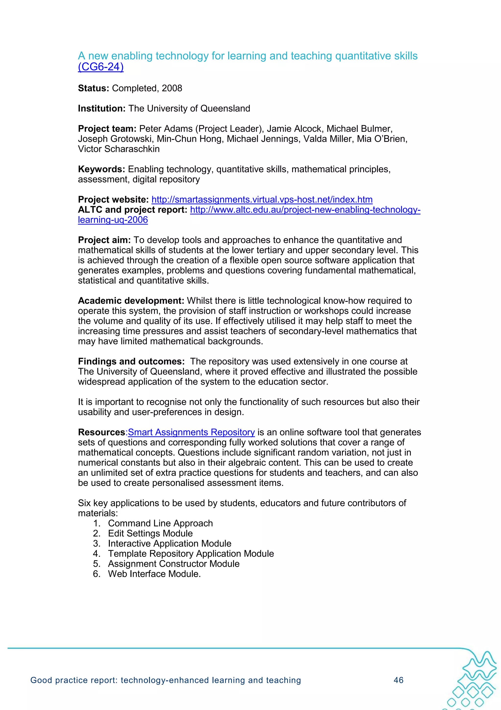 A new enabling technology for learning and teaching quantitative skills
           (CG6-24)
           Status: Completed, 2008

           Institution: The University of Queensland

           Project team: Peter Adams (Project Leader), Jamie Alcock, Michael Bulmer,
           Joseph Grotowski, Min-Chun Hong, Michael Jennings, Valda Miller, Mia O’Brien,
           Victor Scharaschkin

           Keywords: Enabling technology, quantitative skills, mathematical principles,
           assessment, digital repository

           Project website: http://smartassignments.virtual.vps-host.net/index.htm
           ALTC and project report: http://www.altc.edu.au/project-new-enabling-technology-
           learning-uq-2006

           Project aim: To develop tools and approaches to enhance the quantitative and
           mathematical skills of students at the lower tertiary and upper secondary level. This
           is achieved through the creation of a flexible open source software application that
           generates examples, problems and questions covering fundamental mathematical,
           statistical and quantitative skills.

           Academic development: Whilst there is little technological know-how required to
           operate this system, the provision of staff instruction or workshops could increase
           the volume and quality of its use. If effectively utilised it may help staff to meet the
           increasing time pressures and assist teachers of secondary-level mathematics that
           may have limited mathematical backgrounds.

           Findings and outcomes: The repository was used extensively in one course at
           The University of Queensland, where it proved effective and illustrated the possible
           widespread application of the system to the education sector.

           It is important to recognise not only the functionality of such resources but also their
           usability and user-preferences in design.

           Resources:Smart Assignments Repository is an online software tool that generates
           sets of questions and corresponding fully worked solutions that cover a range of
           mathematical concepts. Questions include significant random variation, not just in
           numerical constants but also in their algebraic content. This can be used to create
           an unlimited set of extra practice questions for students and teachers, and can also
           be used to create personalised assessment items.

           Six key applications to be used by students, educators and future contributors of
           materials:
               1. Command Line Approach
               2. Edit Settings Module
               3. Interactive Application Module
               4. Template Repository Application Module
               5. Assignment Constructor Module
               6. Web Interface Module.




Good practice report: technology-enhanced learning and teaching                              46
 