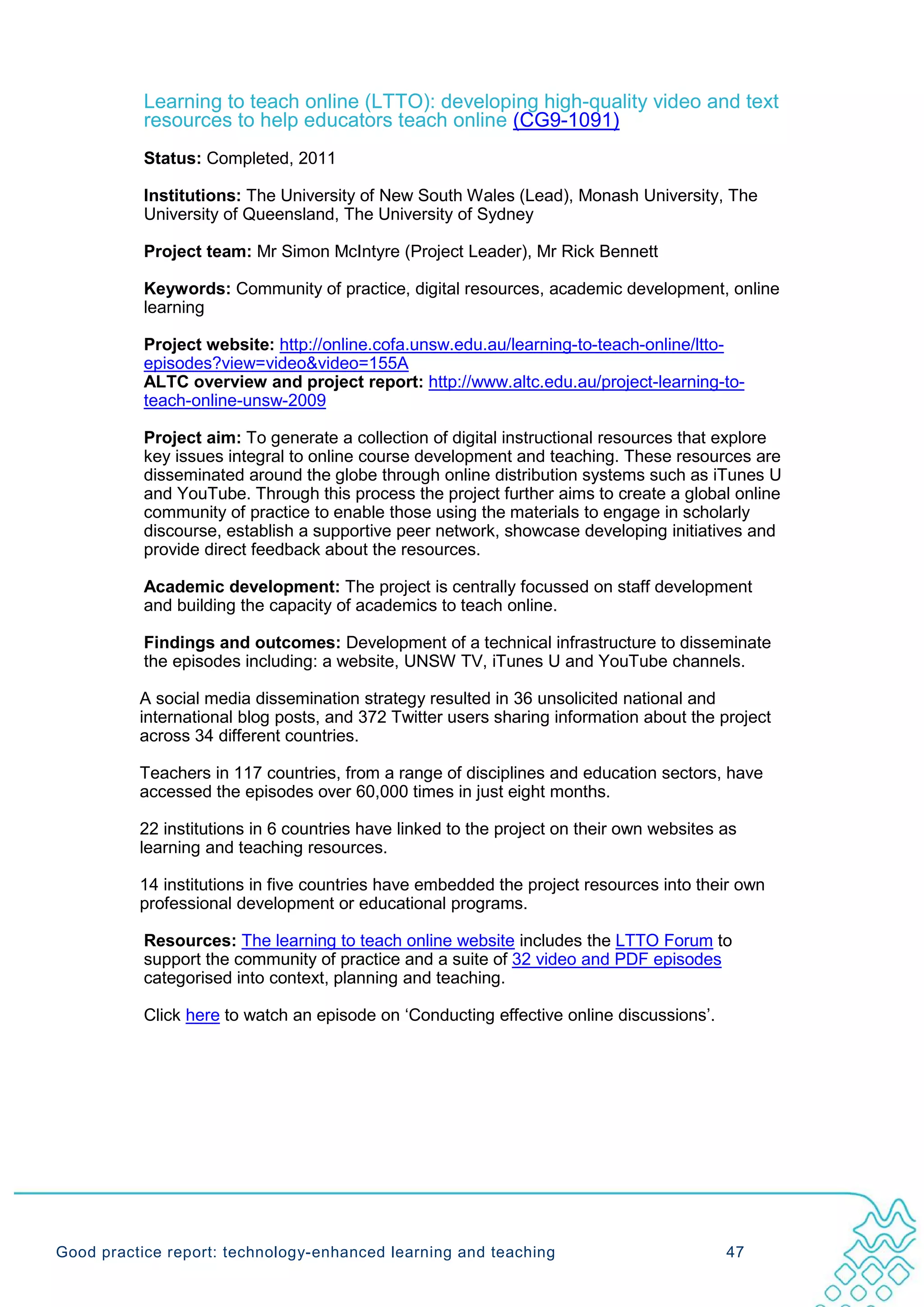 Learning to teach online (LTTO): developing high-quality video and text
           resources to help educators teach online (CG9-1091)
           Status: Completed, 2011

           Institutions: The University of New South Wales (Lead), Monash University, The
           University of Queensland, The University of Sydney

           Project team: Mr Simon McIntyre (Project Leader), Mr Rick Bennett

           Keywords: Community of practice, digital resources, academic development, online
           learning

           Project website: http://online.cofa.unsw.edu.au/learning-to-teach-online/ltto-
           episodes?view=video&video=155A
           ALTC overview and project report: http://www.altc.edu.au/project-learning-to-
           teach-online-unsw-2009

           Project aim: To generate a collection of digital instructional resources that explore
           key issues integral to online course development and teaching. These resources are
           disseminated around the globe through online distribution systems such as iTunes U
           and YouTube. Through this process the project further aims to create a global online
           community of practice to enable those using the materials to engage in scholarly
           discourse, establish a supportive peer network, showcase developing initiatives and
           provide direct feedback about the resources.

           Academic development: The project is centrally focussed on staff development
           and building the capacity of academics to teach online.

           Findings and outcomes: Development of a technical infrastructure to disseminate
           the episodes including: a website, UNSW TV, iTunes U and YouTube channels.

          A social media dissemination strategy resulted in 36 unsolicited national and
          international blog posts, and 372 Twitter users sharing information about the project
          across 34 different countries.

          Teachers in 117 countries, from a range of disciplines and education sectors, have
          accessed the episodes over 60,000 times in just eight months.

          22 institutions in 6 countries have linked to the project on their own websites as
          learning and teaching resources.

          14 institutions in five countries have embedded the project resources into their own
          professional development or educational programs.

           Resources: The learning to teach online website includes the LTTO Forum to
           support the community of practice and a suite of 32 video and PDF episodes
           categorised into context, planning and teaching.

           Click here to watch an episode on ‘Conducting effective online discussions’.




Good practice report: technology-enhanced learning and teaching                           47
 