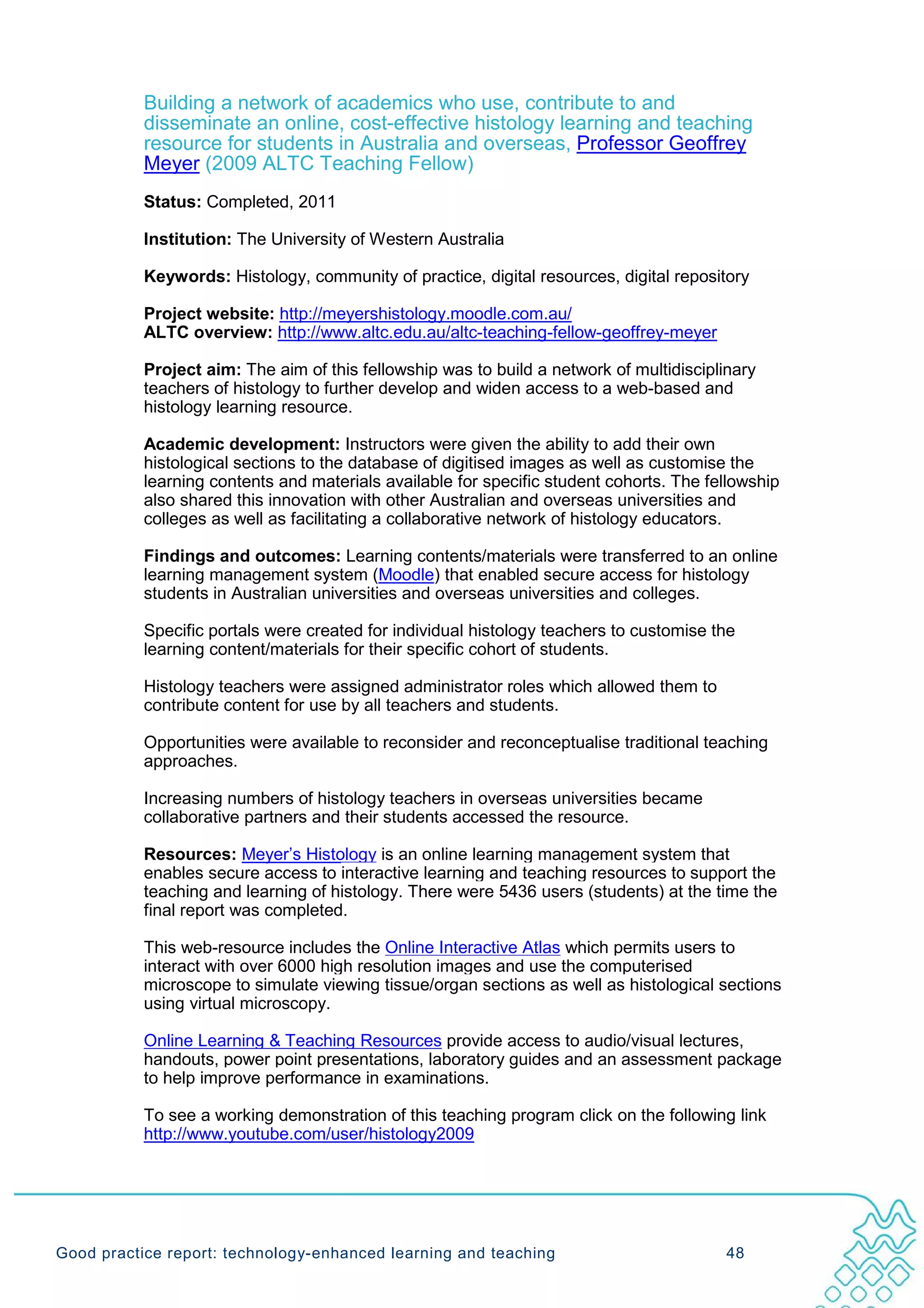 Building a network of academics who use, contribute to and
           disseminate an online, cost-effective histology learning and teaching
           resource for students in Australia and overseas, Professor Geoffrey
           Meyer (2009 ALTC Teaching Fellow)
           Status: Completed, 2011

           Institution: The University of Western Australia

           Keywords: Histology, community of practice, digital resources, digital repository

           Project website: http://meyershistology.moodle.com.au/
           ALTC overview: http://www.altc.edu.au/altc-teaching-fellow-geoffrey-meyer

           Project aim: The aim of this fellowship was to build a network of multidisciplinary
           teachers of histology to further develop and widen access to a web-based and
           histology learning resource.

           Academic development: Instructors were given the ability to add their own
           histological sections to the database of digitised images as well as customise the
           learning contents and materials available for specific student cohorts. The fellowship
           also shared this innovation with other Australian and overseas universities and
           colleges as well as facilitating a collaborative network of histology educators.

           Findings and outcomes: Learning contents/materials were transferred to an online
           learning management system (Moodle) that enabled secure access for histology
           students in Australian universities and overseas universities and colleges.

           Specific portals were created for individual histology teachers to customise the
           learning content/materials for their specific cohort of students.

           Histology teachers were assigned administrator roles which allowed them to
           contribute content for use by all teachers and students.

           Opportunities were available to reconsider and reconceptualise traditional teaching
           approaches.

           Increasing numbers of histology teachers in overseas universities became
           collaborative partners and their students accessed the resource.

           Resources: Meyer’s Histology is an online learning management system that
           enables secure access to interactive learning and teaching resources to support the
           teaching and learning of histology. There were 5436 users (students) at the time the
           final report was completed.

           This web-resource includes the Online Interactive Atlas which permits users to
           interact with over 6000 high resolution images and use the computerised
           microscope to simulate viewing tissue/organ sections as well as histological sections
           using virtual microscopy.

           Online Learning & Teaching Resources provide access to audio/visual lectures,
           handouts, power point presentations, laboratory guides and an assessment package
           to help improve performance in examinations.

           To see a working demonstration of this teaching program click on the following link
           http://www.youtube.com/user/histology2009




Good practice report: technology-enhanced learning and teaching                           48
 