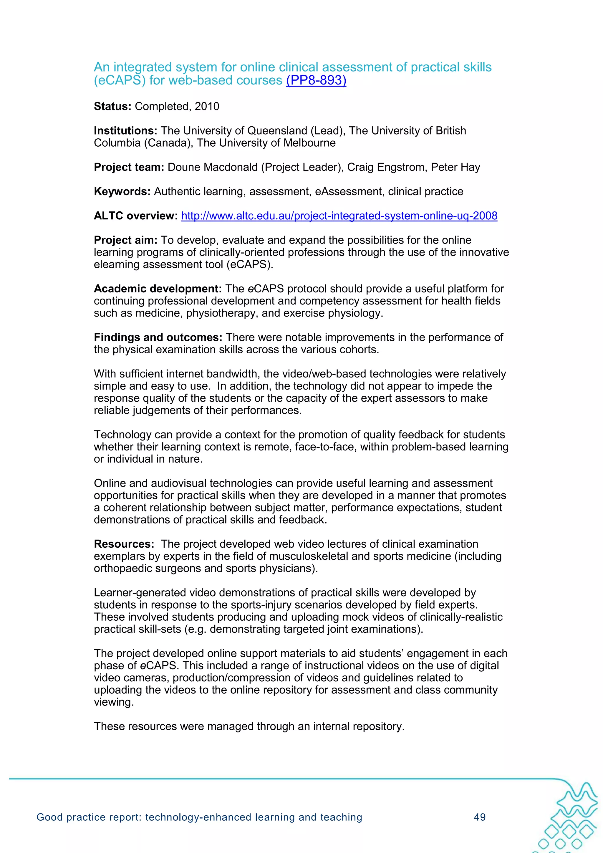 An integrated system for online clinical assessment of practical skills
           (eCAPS) for web-based courses (PP8-893)
           Status: Completed, 2010

           Institutions: The University of Queensland (Lead), The University of British
           Columbia (Canada), The University of Melbourne

           Project team: Doune Macdonald (Project Leader), Craig Engstrom, Peter Hay

           Keywords: Authentic learning, assessment, eAssessment, clinical practice

           ALTC overview: http://www.altc.edu.au/project-integrated-system-online-uq-2008

           Project aim: To develop, evaluate and expand the possibilities for the online
           learning programs of clinically-oriented professions through the use of the innovative
           elearning assessment tool (eCAPS).

           Academic development: The eCAPS protocol should provide a useful platform for
           continuing professional development and competency assessment for health fields
           such as medicine, physiotherapy, and exercise physiology.

           Findings and outcomes: There were notable improvements in the performance of
           the physical examination skills across the various cohorts.

           With sufficient internet bandwidth, the video/web-based technologies were relatively
           simple and easy to use. In addition, the technology did not appear to impede the
           response quality of the students or the capacity of the expert assessors to make
           reliable judgements of their performances.

           Technology can provide a context for the promotion of quality feedback for students
           whether their learning context is remote, face-to-face, within problem-based learning
           or individual in nature.

           Online and audiovisual technologies can provide useful learning and assessment
           opportunities for practical skills when they are developed in a manner that promotes
           a coherent relationship between subject matter, performance expectations, student
           demonstrations of practical skills and feedback.

           Resources: The project developed web video lectures of clinical examination
           exemplars by experts in the field of musculoskeletal and sports medicine (including
           orthopaedic surgeons and sports physicians).

           Learner-generated video demonstrations of practical skills were developed by
           students in response to the sports-injury scenarios developed by field experts.
           These involved students producing and uploading mock videos of clinically-realistic
           practical skill-sets (e.g. demonstrating targeted joint examinations).

           The project developed online support materials to aid students’ engagement in each
           phase of eCAPS. This included a range of instructional videos on the use of digital
           video cameras, production/compression of videos and guidelines related to
           uploading the videos to the online repository for assessment and class community
           viewing.

           These resources were managed through an internal repository.




Good practice report: technology-enhanced learning and teaching                           49
 