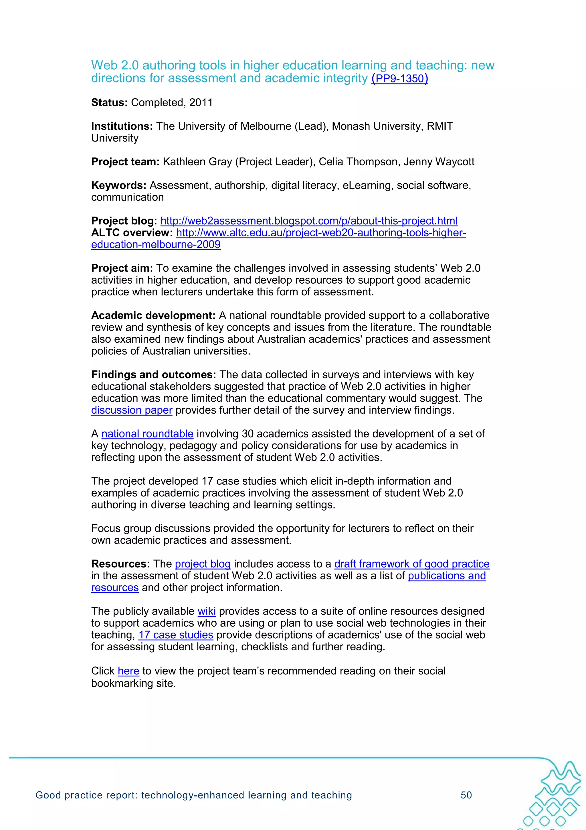 Web 2.0 authoring tools in higher education learning and teaching: new
           directions for assessment and academic integrity (PP9-1350)
           Status: Completed, 2011

           Institutions: The University of Melbourne (Lead), Monash University, RMIT
           University

           Project team: Kathleen Gray (Project Leader), Celia Thompson, Jenny Waycott

           Keywords: Assessment, authorship, digital literacy, eLearning, social software,
           communication

           Project blog: http://web2assessment.blogspot.com/p/about-this-project.html
           ALTC overview: http://www.altc.edu.au/project-web20-authoring-tools-higher-
           education-melbourne-2009

           Project aim: To examine the challenges involved in assessing students’ Web 2.0
           activities in higher education, and develop resources to support good academic
           practice when lecturers undertake this form of assessment.

           Academic development: A national roundtable provided support to a collaborative
           review and synthesis of key concepts and issues from the literature. The roundtable
           also examined new findings about Australian academics' practices and assessment
           policies of Australian universities.

           Findings and outcomes: The data collected in surveys and interviews with key
           educational stakeholders suggested that practice of Web 2.0 activities in higher
           education was more limited than the educational commentary would suggest. The
           discussion paper provides further detail of the survey and interview findings.

           A national roundtable involving 30 academics assisted the development of a set of
           key technology, pedagogy and policy considerations for use by academics in
           reflecting upon the assessment of student Web 2.0 activities.

           The project developed 17 case studies which elicit in-depth information and
           examples of academic practices involving the assessment of student Web 2.0
           authoring in diverse teaching and learning settings.

           Focus group discussions provided the opportunity for lecturers to reflect on their
           own academic practices and assessment.

           Resources: The project blog includes access to a draft framework of good practice
           in the assessment of student Web 2.0 activities as well as a list of publications and
           resources and other project information.

           The publicly available wiki provides access to a suite of online resources designed
           to support academics who are using or plan to use social web technologies in their
           teaching, 17 case studies provide descriptions of academics' use of the social web
           for assessing student learning, checklists and further reading.

           Click here to view the project team’s recommended reading on their social
           bookmarking site.




Good practice report: technology-enhanced learning and teaching                           50
 