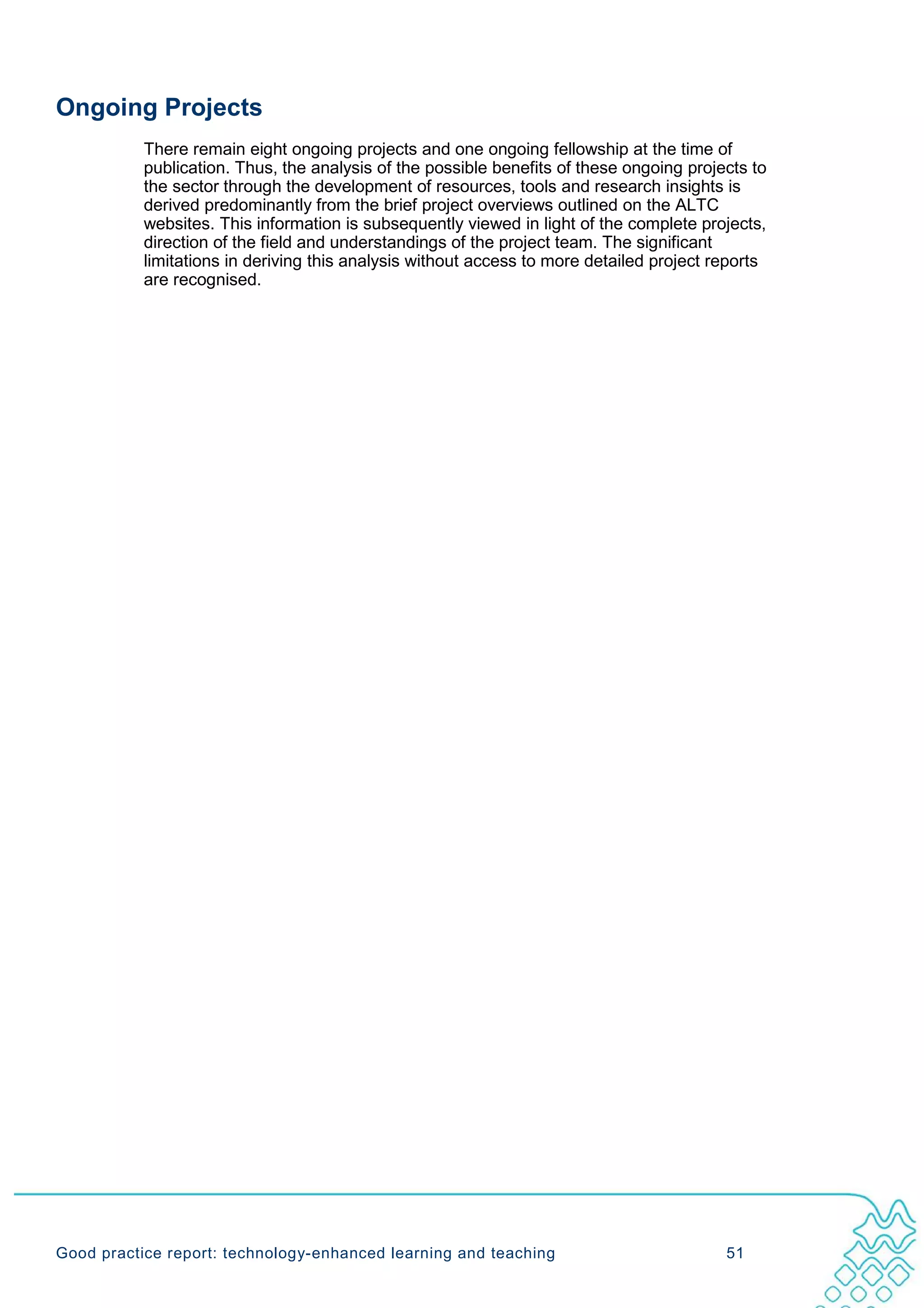 Ongoing Projects
           There remain eight ongoing projects and one ongoing fellowship at the time of
           publication. Thus, the analysis of the possible benefits of these ongoing projects to
           the sector through the development of resources, tools and research insights is
           derived predominantly from the brief project overviews outlined on the ALTC
           websites. This information is subsequently viewed in light of the complete projects,
           direction of the field and understandings of the project team. The significant
           limitations in deriving this analysis without access to more detailed project reports
           are recognised.




Good practice report: technology-enhanced learning and teaching                           51
 
