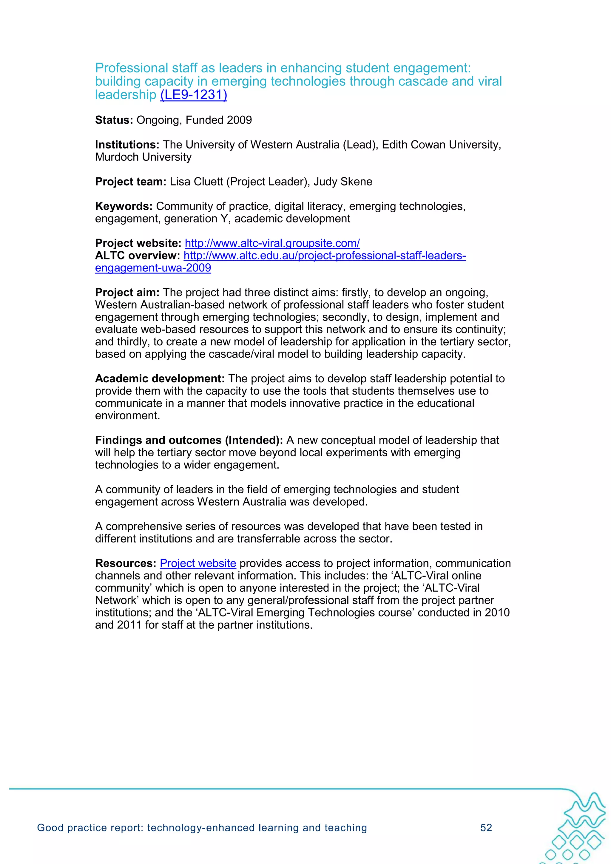 Professional staff as leaders in enhancing student engagement:
           building capacity in emerging technologies through cascade and viral
           leadership (LE9-1231)
           Status: Ongoing, Funded 2009

           Institutions: The University of Western Australia (Lead), Edith Cowan University,
           Murdoch University

           Project team: Lisa Cluett (Project Leader), Judy Skene

           Keywords: Community of practice, digital literacy, emerging technologies,
           engagement, generation Y, academic development

           Project website: http://www.altc-viral.groupsite.com/
           ALTC overview: http://www.altc.edu.au/project-professional-staff-leaders-
           engagement-uwa-2009

           Project aim: The project had three distinct aims: firstly, to develop an ongoing,
           Western Australian-based network of professional staff leaders who foster student
           engagement through emerging technologies; secondly, to design, implement and
           evaluate web-based resources to support this network and to ensure its continuity;
           and thirdly, to create a new model of leadership for application in the tertiary sector,
           based on applying the cascade/viral model to building leadership capacity.

           Academic development: The project aims to develop staff leadership potential to
           provide them with the capacity to use the tools that students themselves use to
           communicate in a manner that models innovative practice in the educational
           environment.

           Findings and outcomes (Intended): A new conceptual model of leadership that
           will help the tertiary sector move beyond local experiments with emerging
           technologies to a wider engagement.

           A community of leaders in the field of emerging technologies and student
           engagement across Western Australia was developed.

           A comprehensive series of resources was developed that have been tested in
           different institutions and are transferrable across the sector.

           Resources: Project website provides access to project information, communication
           channels and other relevant information. This includes: the ‘ALTC-Viral online
           community’ which is open to anyone interested in the project; the ‘ALTC-Viral
           Network’ which is open to any general/professional staff from the project partner
           institutions; and the ‘ALTC-Viral Emerging Technologies course’ conducted in 2010
           and 2011 for staff at the partner institutions.




Good practice report: technology-enhanced learning and teaching                             52
 