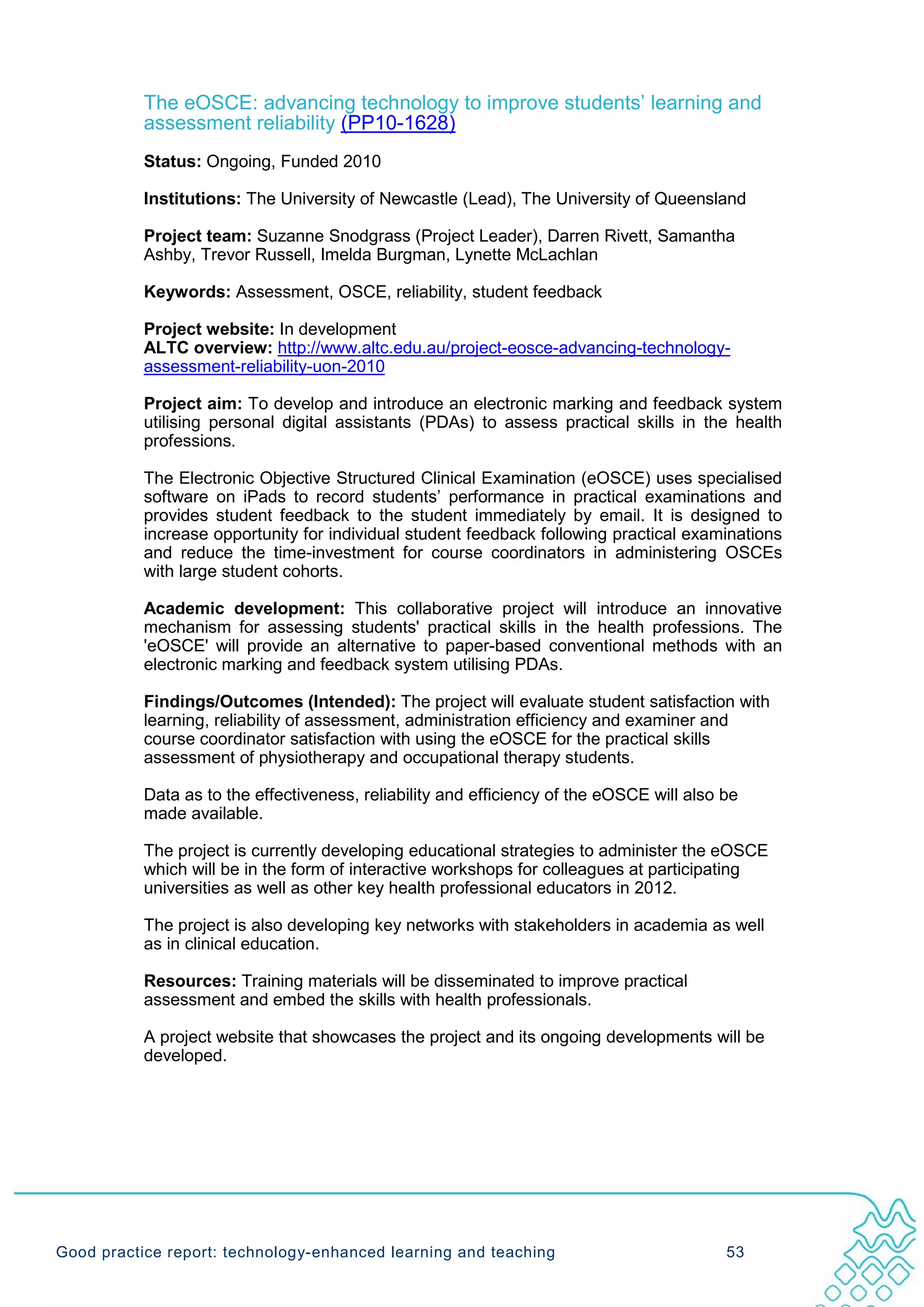 The eOSCE: advancing technology to improve students’ learning and
           assessment reliability (PP10-1628)
           Status: Ongoing, Funded 2010

           Institutions: The University of Newcastle (Lead), The University of Queensland

           Project team: Suzanne Snodgrass (Project Leader), Darren Rivett, Samantha
           Ashby, Trevor Russell, Imelda Burgman, Lynette McLachlan

           Keywords: Assessment, OSCE, reliability, student feedback

           Project website: In development
           ALTC overview: http://www.altc.edu.au/project-eosce-advancing-technology-
           assessment-reliability-uon-2010

           Project aim: To develop and introduce an electronic marking and feedback system
           utilising personal digital assistants (PDAs) to assess practical skills in the health
           professions.

           The Electronic Objective Structured Clinical Examination (eOSCE) uses specialised
           software on iPads to record students’ performance in practical examinations and
           provides student feedback to the student immediately by email. It is designed to
           increase opportunity for individual student feedback following practical examinations
           and reduce the time-investment for course coordinators in administering OSCEs
           with large student cohorts.

           Academic development: This collaborative project will introduce an innovative
           mechanism for assessing students' practical skills in the health professions. The
           'eOSCE' will provide an alternative to paper-based conventional methods with an
           electronic marking and feedback system utilising PDAs.

           Findings/Outcomes (Intended): The project will evaluate student satisfaction with
           learning, reliability of assessment, administration efficiency and examiner and
           course coordinator satisfaction with using the eOSCE for the practical skills
           assessment of physiotherapy and occupational therapy students.

           Data as to the effectiveness, reliability and efficiency of the eOSCE will also be
           made available.

           The project is currently developing educational strategies to administer the eOSCE
           which will be in the form of interactive workshops for colleagues at participating
           universities as well as other key health professional educators in 2012.

           The project is also developing key networks with stakeholders in academia as well
           as in clinical education.

           Resources: Training materials will be disseminated to improve practical
           assessment and embed the skills with health professionals.

           A project website that showcases the project and its ongoing developments will be
           developed.




Good practice report: technology-enhanced learning and teaching                            53
 