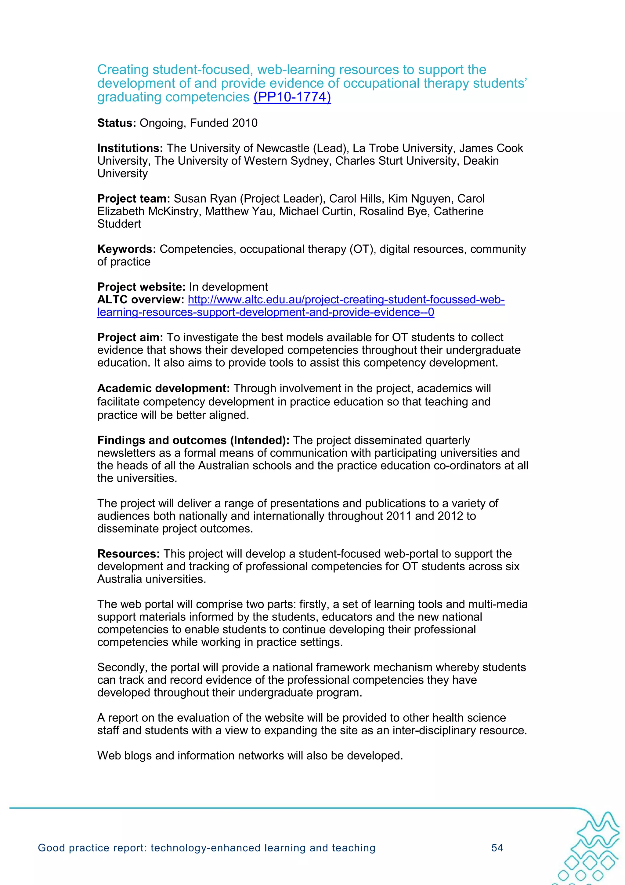 Creating student-focused, web-learning resources to support the
           development of and provide evidence of occupational therapy students’
           graduating competencies (PP10-1774)
           Status: Ongoing, Funded 2010

           Institutions: The University of Newcastle (Lead), La Trobe University, James Cook
           University, The University of Western Sydney, Charles Sturt University, Deakin
           University

           Project team: Susan Ryan (Project Leader), Carol Hills, Kim Nguyen, Carol
           Elizabeth McKinstry, Matthew Yau, Michael Curtin, Rosalind Bye, Catherine
           Studdert

           Keywords: Competencies, occupational therapy (OT), digital resources, community
           of practice

           Project website: In development
           ALTC overview: http://www.altc.edu.au/project-creating-student-focussed-web-
           learning-resources-support-development-and-provide-evidence--0

           Project aim: To investigate the best models available for OT students to collect
           evidence that shows their developed competencies throughout their undergraduate
           education. It also aims to provide tools to assist this competency development.

           Academic development: Through involvement in the project, academics will
           facilitate competency development in practice education so that teaching and
           practice will be better aligned.

           Findings and outcomes (Intended): The project disseminated quarterly
           newsletters as a formal means of communication with participating universities and
           the heads of all the Australian schools and the practice education co-ordinators at all
           the universities.

           The project will deliver a range of presentations and publications to a variety of
           audiences both nationally and internationally throughout 2011 and 2012 to
           disseminate project outcomes.

           Resources: This project will develop a student-focused web-portal to support the
           development and tracking of professional competencies for OT students across six
           Australia universities.

           The web portal will comprise two parts: firstly, a set of learning tools and multi-media
           support materials informed by the students, educators and the new national
           competencies to enable students to continue developing their professional
           competencies while working in practice settings.

           Secondly, the portal will provide a national framework mechanism whereby students
           can track and record evidence of the professional competencies they have
           developed throughout their undergraduate program.

           A report on the evaluation of the website will be provided to other health science
           staff and students with a view to expanding the site as an inter-disciplinary resource.

           Web blogs and information networks will also be developed.




Good practice report: technology-enhanced learning and teaching                            54
 
