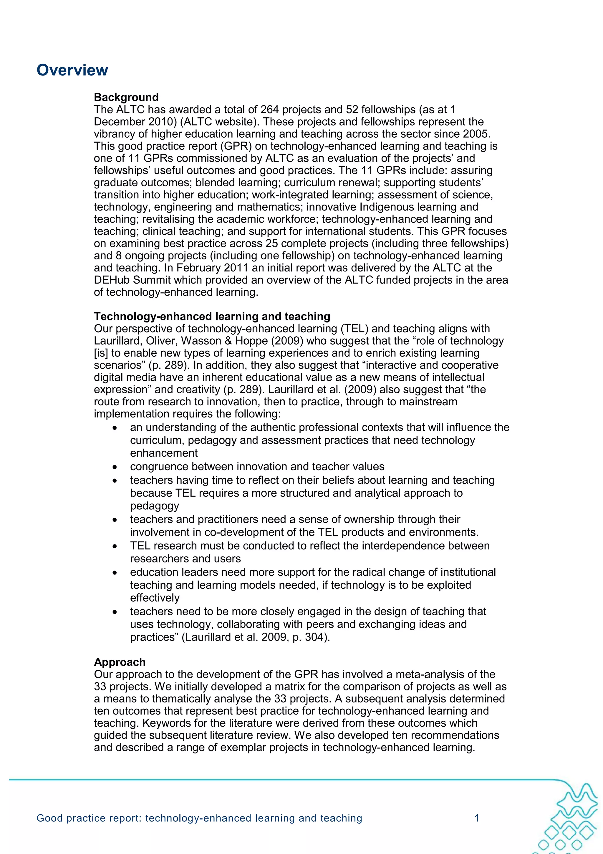 Overview
           Background
           The ALTC has awarded a total of 264 projects and 52 fellowships (as at 1
           December 2010) (ALTC website). These projects and fellowships represent the
           vibrancy of higher education learning and teaching across the sector since 2005.
           This good practice report (GPR) on technology-enhanced learning and teaching is
           one of 11 GPRs commissioned by ALTC as an evaluation of the projects’ and
           fellowships’ useful outcomes and good practices. The 11 GPRs include: assuring
           graduate outcomes; blended learning; curriculum renewal; supporting students’
           transition into higher education; work-integrated learning; assessment of science,
           technology, engineering and mathematics; innovative Indigenous learning and
           teaching; revitalising the academic workforce; technology-enhanced learning and
           teaching; clinical teaching; and support for international students. This GPR focuses
           on examining best practice across 25 complete projects (including three fellowships)
           and 8 ongoing projects (including one fellowship) on technology-enhanced learning
           and teaching. In February 2011 an initial report was delivered by the ALTC at the
           DEHub Summit which provided an overview of the ALTC funded projects in the area
           of technology-enhanced learning.

           Technology-enhanced learning and teaching
           Our perspective of technology-enhanced learning (TEL) and teaching aligns with
           Laurillard, Oliver, Wasson & Hoppe (2009) who suggest that the “role of technology
           [is] to enable new types of learning experiences and to enrich existing learning
           scenarios” (p. 289). In addition, they also suggest that “interactive and cooperative
           digital media have an inherent educational value as a new means of intellectual
           expression” and creativity (p. 289). Laurillard et al. (2009) also suggest that “the
           route from research to innovation, then to practice, through to mainstream
           implementation requires the following:
                • an understanding of the authentic professional contexts that will influence the
                    curriculum, pedagogy and assessment practices that need technology
                    enhancement
                • congruence between innovation and teacher values
                • teachers having time to reflect on their beliefs about learning and teaching
                    because TEL requires a more structured and analytical approach to
                    pedagogy
                • teachers and practitioners need a sense of ownership through their
                    involvement in co-development of the TEL products and environments.
                • TEL research must be conducted to reflect the interdependence between
                    researchers and users
                • education leaders need more support for the radical change of institutional
                    teaching and learning models needed, if technology is to be exploited
                    effectively
                • teachers need to be more closely engaged in the design of teaching that
                    uses technology, collaborating with peers and exchanging ideas and
                    practices” (Laurillard et al. 2009, p. 304).

           Approach
           Our approach to the development of the GPR has involved a meta-analysis of the
           33 projects. We initially developed a matrix for the comparison of projects as well as
           a means to thematically analyse the 33 projects. A subsequent analysis determined
           ten outcomes that represent best practice for technology-enhanced learning and
           teaching. Keywords for the literature were derived from these outcomes which
           guided the subsequent literature review. We also developed ten recommendations
           and described a range of exemplar projects in technology-enhanced learning.




Good practice report: technology-enhanced learning and teaching                           1
 