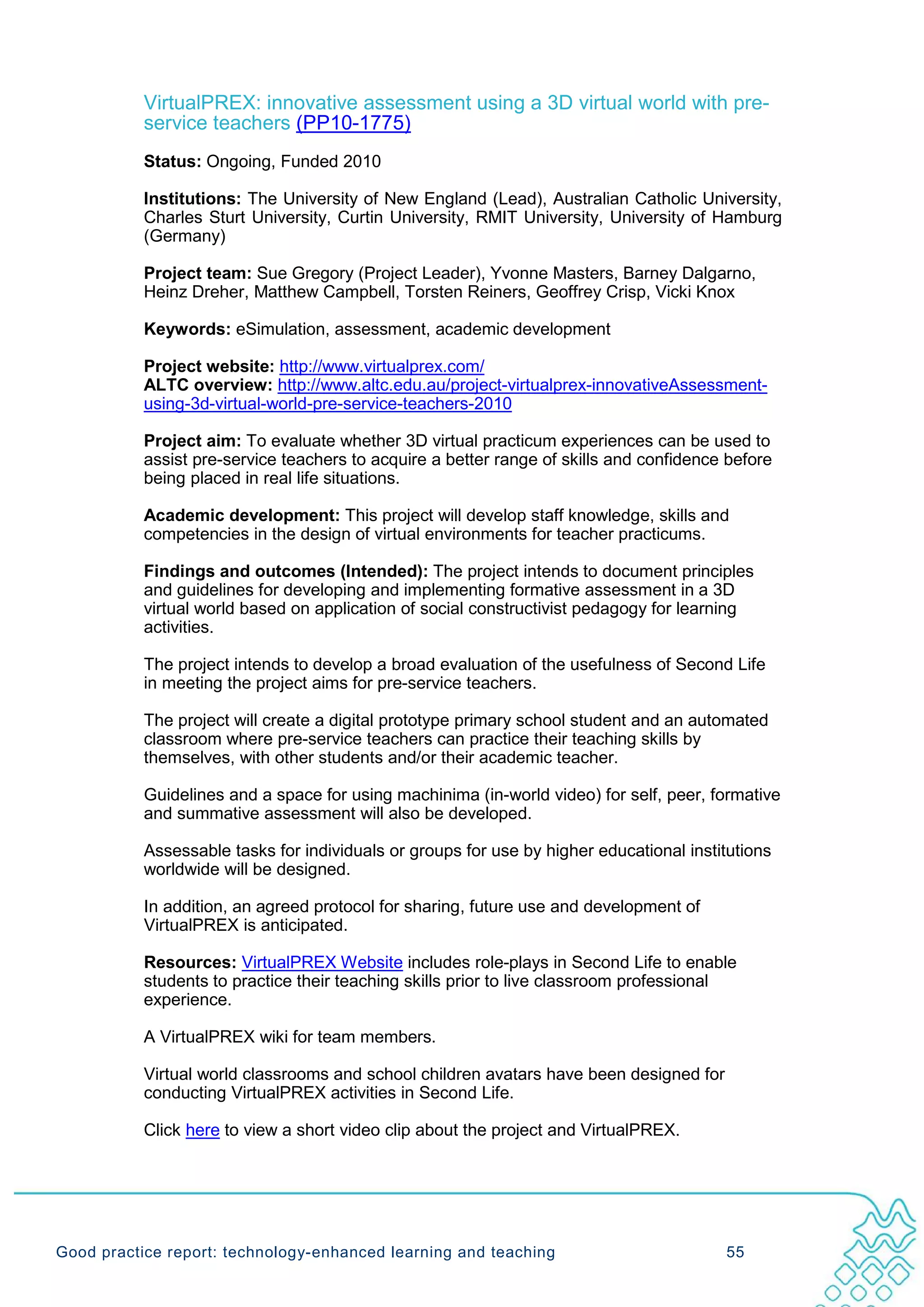 VirtualPREX: innovative assessment using a 3D virtual world with pre-
           service teachers (PP10-1775)
           Status: Ongoing, Funded 2010

           Institutions: The University of New England (Lead), Australian Catholic University,
           Charles Sturt University, Curtin University, RMIT University, University of Hamburg
           (Germany)

           Project team: Sue Gregory (Project Leader), Yvonne Masters, Barney Dalgarno,
           Heinz Dreher, Matthew Campbell, Torsten Reiners, Geoffrey Crisp, Vicki Knox

           Keywords: eSimulation, assessment, academic development

           Project website: http://www.virtualprex.com/
           ALTC overview: http://www.altc.edu.au/project-virtualprex-innovativeAssessment-
           using-3d-virtual-world-pre-service-teachers-2010

           Project aim: To evaluate whether 3D virtual practicum experiences can be used to
           assist pre-service teachers to acquire a better range of skills and confidence before
           being placed in real life situations.

           Academic development: This project will develop staff knowledge, skills and
           competencies in the design of virtual environments for teacher practicums.

           Findings and outcomes (Intended): The project intends to document principles
           and guidelines for developing and implementing formative assessment in a 3D
           virtual world based on application of social constructivist pedagogy for learning
           activities.

           The project intends to develop a broad evaluation of the usefulness of Second Life
           in meeting the project aims for pre-service teachers.

           The project will create a digital prototype primary school student and an automated
           classroom where pre-service teachers can practice their teaching skills by
           themselves, with other students and/or their academic teacher.

           Guidelines and a space for using machinima (in-world video) for self, peer, formative
           and summative assessment will also be developed.

           Assessable tasks for individuals or groups for use by higher educational institutions
           worldwide will be designed.

           In addition, an agreed protocol for sharing, future use and development of
           VirtualPREX is anticipated.

           Resources: VirtualPREX Website includes role-plays in Second Life to enable
           students to practice their teaching skills prior to live classroom professional
           experience.

           A VirtualPREX wiki for team members.

           Virtual world classrooms and school children avatars have been designed for
           conducting VirtualPREX activities in Second Life.

           Click here to view a short video clip about the project and VirtualPREX.




Good practice report: technology-enhanced learning and teaching                          55
 