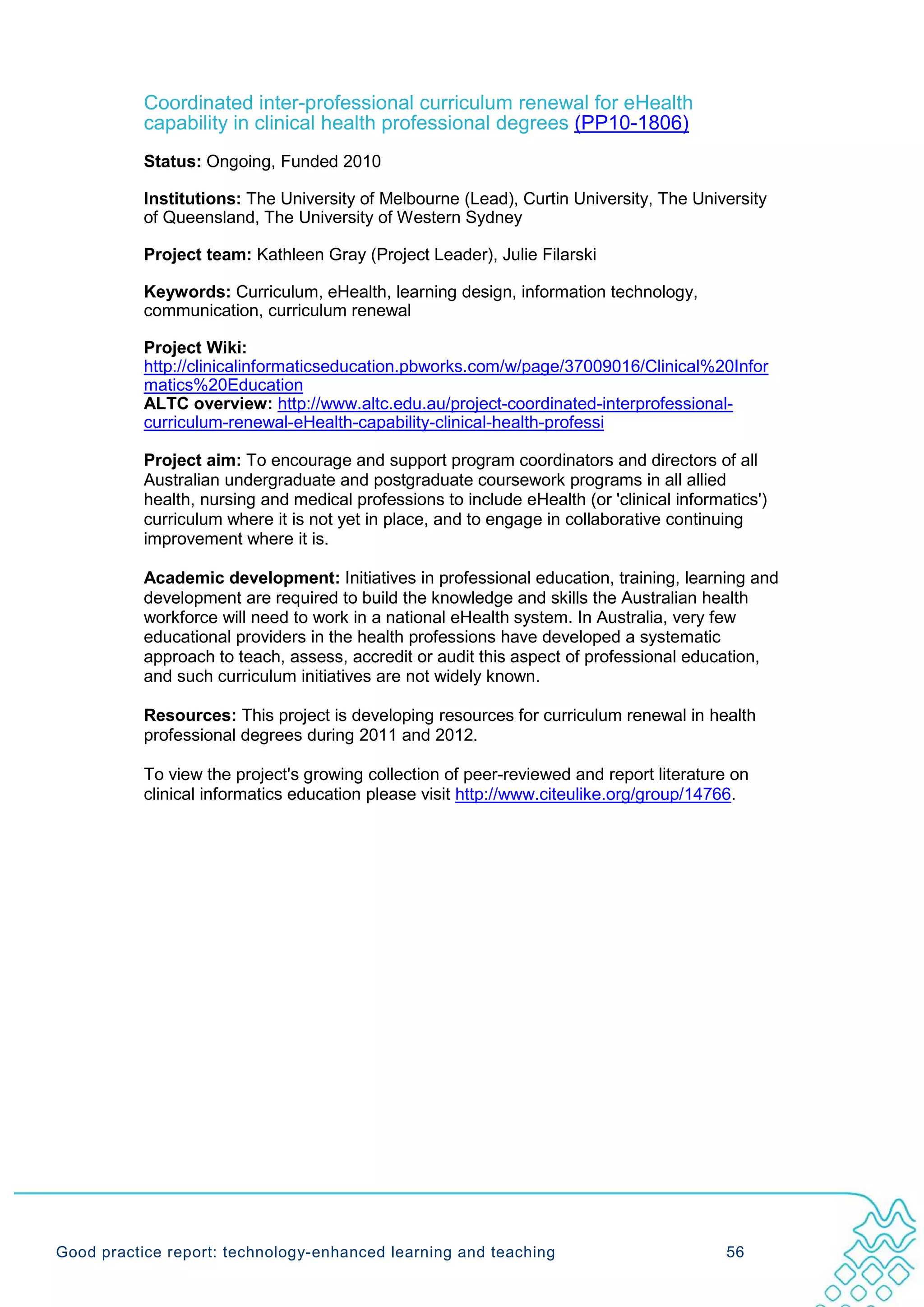 Coordinated inter-professional curriculum renewal for eHealth
           capability in clinical health professional degrees (PP10-1806)
           Status: Ongoing, Funded 2010

           Institutions: The University of Melbourne (Lead), Curtin University, The University
           of Queensland, The University of Western Sydney

           Project team: Kathleen Gray (Project Leader), Julie Filarski

           Keywords: Curriculum, eHealth, learning design, information technology,
           communication, curriculum renewal

           Project Wiki:
           http://clinicalinformaticseducation.pbworks.com/w/page/37009016/Clinical%20Infor
           matics%20Education
           ALTC overview: http://www.altc.edu.au/project-coordinated-interprofessional-
           curriculum-renewal-eHealth-capability-clinical-health-professi

           Project aim: To encourage and support program coordinators and directors of all
           Australian undergraduate and postgraduate coursework programs in all allied
           health, nursing and medical professions to include eHealth (or 'clinical informatics')
           curriculum where it is not yet in place, and to engage in collaborative continuing
           improvement where it is.

           Academic development: Initiatives in professional education, training, learning and
           development are required to build the knowledge and skills the Australian health
           workforce will need to work in a national eHealth system. In Australia, very few
           educational providers in the health professions have developed a systematic
           approach to teach, assess, accredit or audit this aspect of professional education,
           and such curriculum initiatives are not widely known.

           Resources: This project is developing resources for curriculum renewal in health
           professional degrees during 2011 and 2012.

           To view the project's growing collection of peer-reviewed and report literature on
           clinical informatics education please visit http://www.citeulike.org/group/14766.




Good practice report: technology-enhanced learning and teaching                            56
 