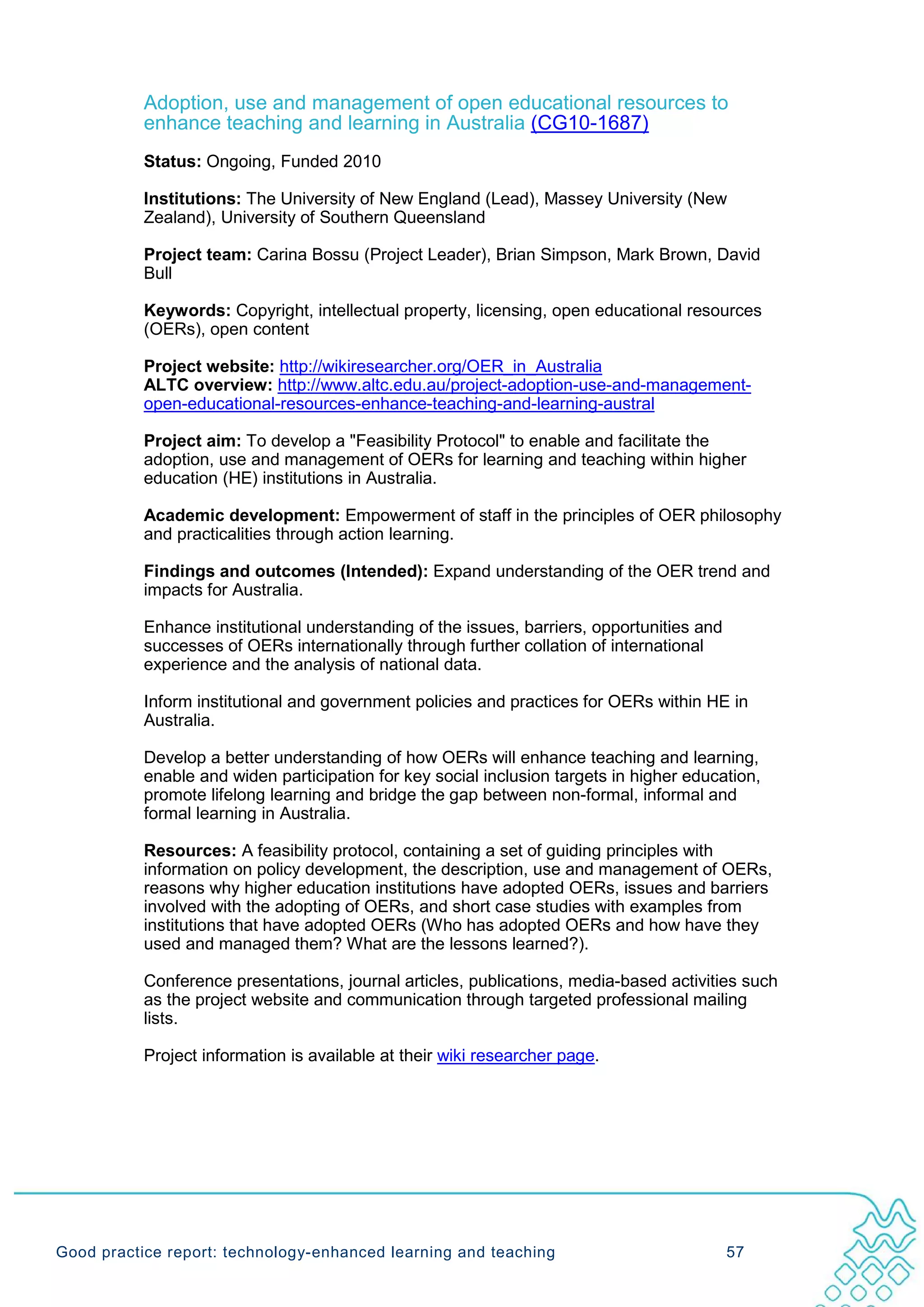 Adoption, use and management of open educational resources to
           enhance teaching and learning in Australia (CG10-1687)
           Status: Ongoing, Funded 2010

           Institutions: The University of New England (Lead), Massey University (New
           Zealand), University of Southern Queensland

           Project team: Carina Bossu (Project Leader), Brian Simpson, Mark Brown, David
           Bull

           Keywords: Copyright, intellectual property, licensing, open educational resources
           (OERs), open content

           Project website: http://wikiresearcher.org/OER_in_Australia
           ALTC overview: http://www.altc.edu.au/project-adoption-use-and-management-
           open-educational-resources-enhance-teaching-and-learning-austral

           Project aim: To develop a "Feasibility Protocol" to enable and facilitate the
           adoption, use and management of OERs for learning and teaching within higher
           education (HE) institutions in Australia.

           Academic development: Empowerment of staff in the principles of OER philosophy
           and practicalities through action learning.

           Findings and outcomes (Intended): Expand understanding of the OER trend and
           impacts for Australia.

           Enhance institutional understanding of the issues, barriers, opportunities and
           successes of OERs internationally through further collation of international
           experience and the analysis of national data.

           Inform institutional and government policies and practices for OERs within HE in
           Australia.

           Develop a better understanding of how OERs will enhance teaching and learning,
           enable and widen participation for key social inclusion targets in higher education,
           promote lifelong learning and bridge the gap between non-formal, informal and
           formal learning in Australia.

           Resources: A feasibility protocol, containing a set of guiding principles with
           information on policy development, the description, use and management of OERs,
           reasons why higher education institutions have adopted OERs, issues and barriers
           involved with the adopting of OERs, and short case studies with examples from
           institutions that have adopted OERs (Who has adopted OERs and how have they
           used and managed them? What are the lessons learned?).

           Conference presentations, journal articles, publications, media-based activities such
           as the project website and communication through targeted professional mailing
           lists.

           Project information is available at their wiki researcher page.




Good practice report: technology-enhanced learning and teaching                             57
 