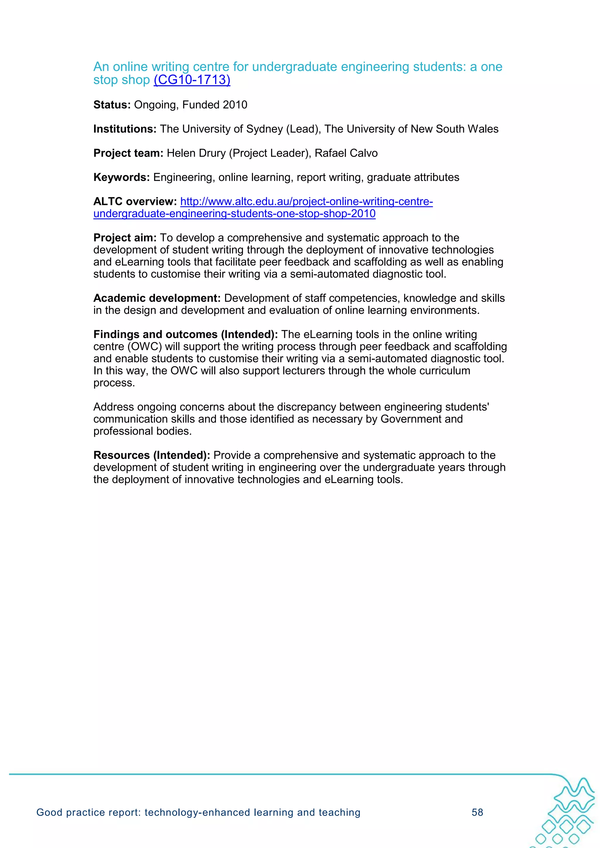 An online writing centre for undergraduate engineering students: a one
           stop shop (CG10-1713)
           Status: Ongoing, Funded 2010

           Institutions: The University of Sydney (Lead), The University of New South Wales

           Project team: Helen Drury (Project Leader), Rafael Calvo

           Keywords: Engineering, online learning, report writing, graduate attributes

           ALTC overview: http://www.altc.edu.au/project-online-writing-centre-
           undergraduate-engineering-students-one-stop-shop-2010

           Project aim: To develop a comprehensive and systematic approach to the
           development of student writing through the deployment of innovative technologies
           and eLearning tools that facilitate peer feedback and scaffolding as well as enabling
           students to customise their writing via a semi-automated diagnostic tool.

           Academic development: Development of staff competencies, knowledge and skills
           in the design and development and evaluation of online learning environments.

           Findings and outcomes (Intended): The eLearning tools in the online writing
           centre (OWC) will support the writing process through peer feedback and scaffolding
           and enable students to customise their writing via a semi-automated diagnostic tool.
           In this way, the OWC will also support lecturers through the whole curriculum
           process.

           Address ongoing concerns about the discrepancy between engineering students'
           communication skills and those identified as necessary by Government and
           professional bodies.

           Resources (Intended): Provide a comprehensive and systematic approach to the
           development of student writing in engineering over the undergraduate years through
           the deployment of innovative technologies and eLearning tools.




Good practice report: technology-enhanced learning and teaching                          58
 