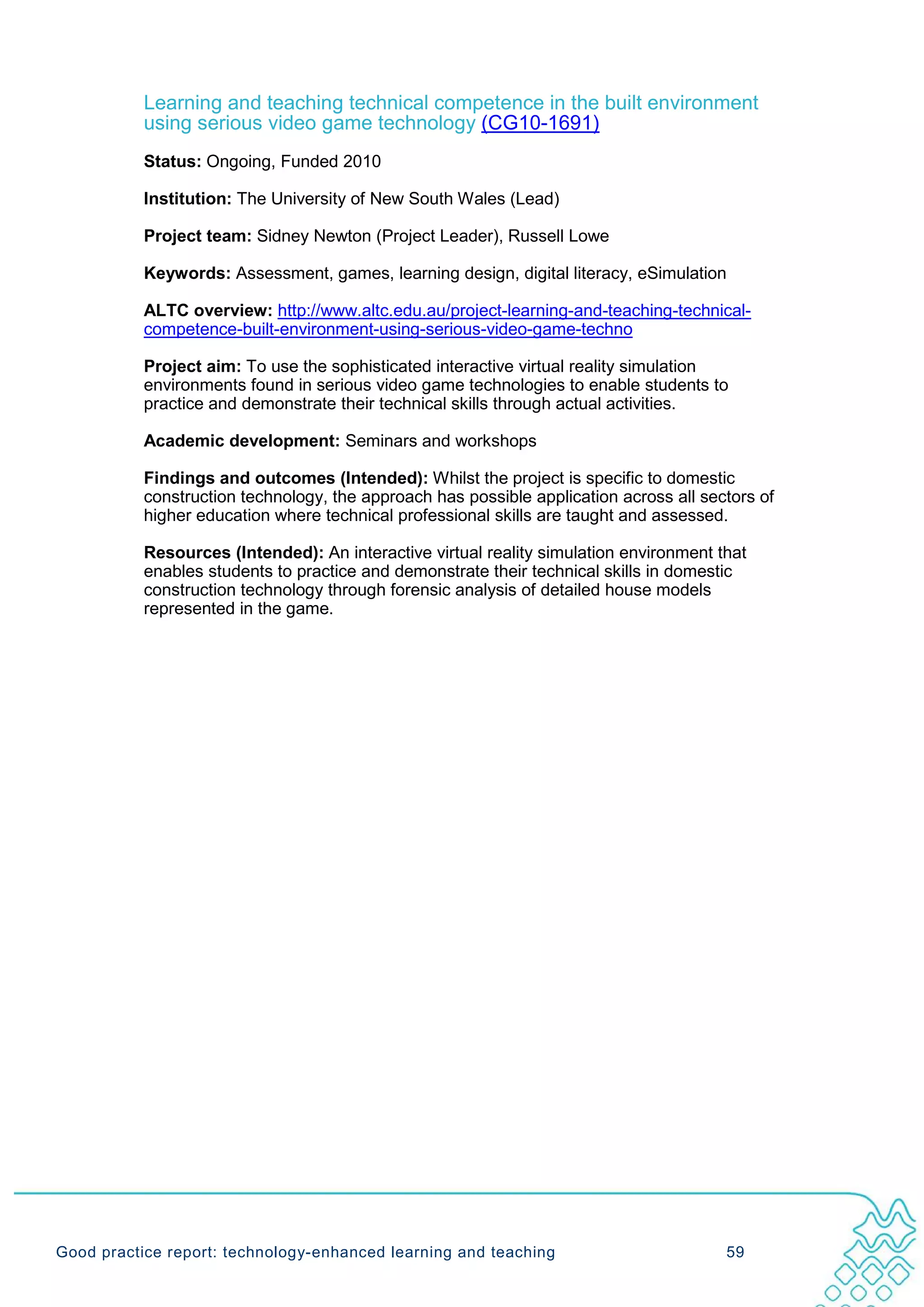 Learning and teaching technical competence in the built environment
           using serious video game technology (CG10-1691)
           Status: Ongoing, Funded 2010

           Institution: The University of New South Wales (Lead)

           Project team: Sidney Newton (Project Leader), Russell Lowe

           Keywords: Assessment, games, learning design, digital literacy, eSimulation

           ALTC overview: http://www.altc.edu.au/project-learning-and-teaching-technical-
           competence-built-environment-using-serious-video-game-techno

           Project aim: To use the sophisticated interactive virtual reality simulation
           environments found in serious video game technologies to enable students to
           practice and demonstrate their technical skills through actual activities.

           Academic development: Seminars and workshops

           Findings and outcomes (Intended): Whilst the project is specific to domestic
           construction technology, the approach has possible application across all sectors of
           higher education where technical professional skills are taught and assessed.

           Resources (Intended): An interactive virtual reality simulation environment that
           enables students to practice and demonstrate their technical skills in domestic
           construction technology through forensic analysis of detailed house models
           represented in the game.




Good practice report: technology-enhanced learning and teaching                         59
 