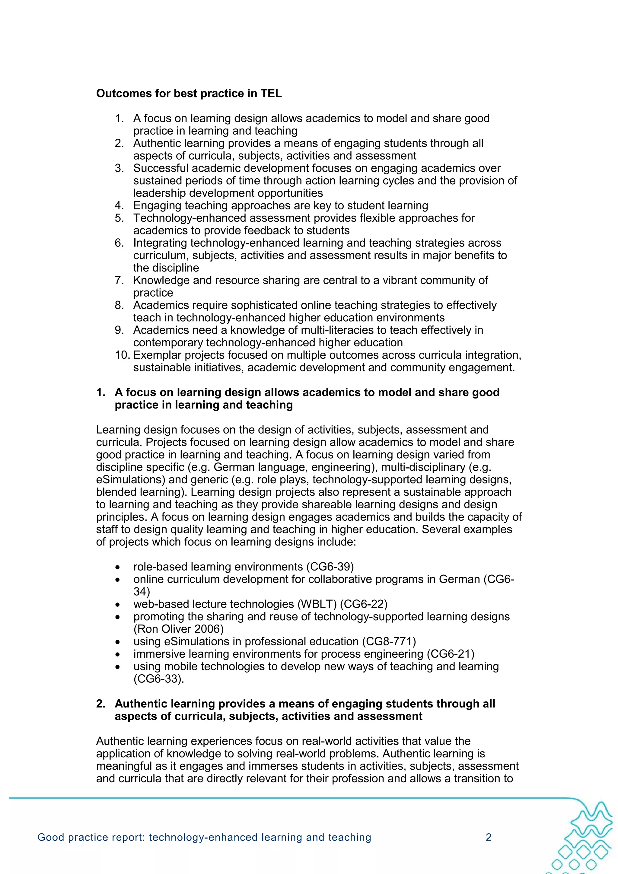 Outcomes for best practice in TEL

              1. A focus on learning design allows academics to model and share good
                  practice in learning and teaching
              2. Authentic learning provides a means of engaging students through all
                  aspects of curricula, subjects, activities and assessment
              3. Successful academic development focuses on engaging academics over
                  sustained periods of time through action learning cycles and the provision of
                  leadership development opportunities
              4. Engaging teaching approaches are key to student learning
              5. Technology-enhanced assessment provides flexible approaches for
                  academics to provide feedback to students
              6. Integrating technology-enhanced learning and teaching strategies across
                  curriculum, subjects, activities and assessment results in major benefits to
                  the discipline
              7. Knowledge and resource sharing are central to a vibrant community of
                  practice
              8. Academics require sophisticated online teaching strategies to effectively
                  teach in technology-enhanced higher education environments
              9. Academics need a knowledge of multi-literacies to teach effectively in
                  contemporary technology-enhanced higher education
              10. Exemplar projects focused on multiple outcomes across curricula integration,
                  sustainable initiatives, academic development and community engagement.

           1. A focus on learning design allows academics to model and share good
              practice in learning and teaching

           Learning design focuses on the design of activities, subjects, assessment and
           curricula. Projects focused on learning design allow academics to model and share
           good practice in learning and teaching. A focus on learning design varied from
           discipline specific (e.g. German language, engineering), multi-disciplinary (e.g.
           eSimulations) and generic (e.g. role plays, technology-supported learning designs,
           blended learning). Learning design projects also represent a sustainable approach
           to learning and teaching as they provide shareable learning designs and design
           principles. A focus on learning design engages academics and builds the capacity of
           staff to design quality learning and teaching in higher education. Several examples
           of projects which focus on learning designs include:

              •   role-based learning environments (CG6-39)
              •   online curriculum development for collaborative programs in German (CG6-
                  34)
              •   web-based lecture technologies (WBLT) (CG6-22)
              •   promoting the sharing and reuse of technology-supported learning designs
                  (Ron Oliver 2006)
              •   using eSimulations in professional education (CG8-771)
              •   immersive learning environments for process engineering (CG6-21)
              •   using mobile technologies to develop new ways of teaching and learning
                  (CG6-33).

           2. Authentic learning provides a means of engaging students through all
              aspects of curricula, subjects, activities and assessment

           Authentic learning experiences focus on real-world activities that value the
           application of knowledge to solving real-world problems. Authentic learning is
           meaningful as it engages and immerses students in activities, subjects, assessment
           and curricula that are directly relevant for their profession and allows a transition to




Good practice report: technology-enhanced learning and teaching                             2
 