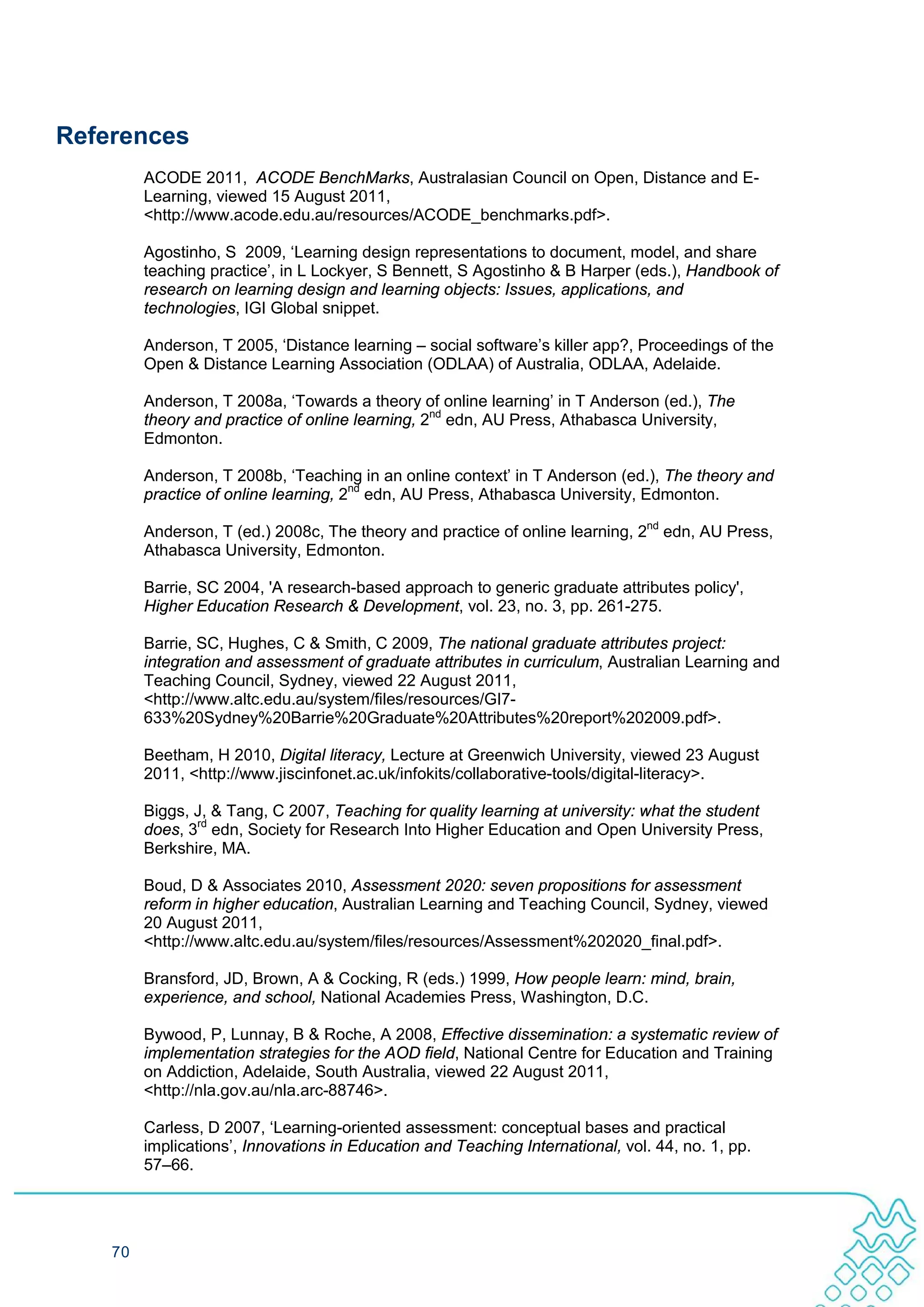 References
         ACODE 2011, ACODE BenchMarks, Australasian Council on Open, Distance and E-
         Learning, viewed 15 August 2011,
         <http://www.acode.edu.au/resources/ACODE_benchmarks.pdf>.

         Agostinho, S 2009, ‘Learning design representations to document, model, and share
         teaching practice’, in L Lockyer, S Bennett, S Agostinho & B Harper (eds.), Handbook of
         research on learning design and learning objects: Issues, applications, and
         technologies, IGI Global snippet.

         Anderson, T 2005, ‘Distance learning – social software’s killer app?, Proceedings of the
         Open & Distance Learning Association (ODLAA) of Australia, ODLAA, Adelaide.

         Anderson, T 2008a, ‘Towards a theory of online learning’ in T Anderson (ed.), The
         theory and practice of online learning, 2nd edn, AU Press, Athabasca University,
         Edmonton.

         Anderson, T 2008b, ‘Teaching in an online context’ in T Anderson (ed.), The theory and
         practice of online learning, 2nd edn, AU Press, Athabasca University, Edmonton.

         Anderson, T (ed.) 2008c, The theory and practice of online learning, 2nd edn, AU Press,
         Athabasca University, Edmonton.

         Barrie, SC 2004, 'A research-based approach to generic graduate attributes policy',
         Higher Education Research & Development, vol. 23, no. 3, pp. 261-275.

         Barrie, SC, Hughes, C & Smith, C 2009, The national graduate attributes project:
         integration and assessment of graduate attributes in curriculum, Australian Learning and
         Teaching Council, Sydney, viewed 22 August 2011,
         <http://www.altc.edu.au/system/files/resources/GI7-
         633%20Sydney%20Barrie%20Graduate%20Attributes%20report%202009.pdf>.

         Beetham, H 2010, Digital literacy, Lecture at Greenwich University, viewed 23 August
         2011, <http://www.jiscinfonet.ac.uk/infokits/collaborative-tools/digital-literacy>.

         Biggs, J, & Tang, C 2007, Teaching for quality learning at university: what the student
         does, 3rd edn, Society for Research Into Higher Education and Open University Press,
         Berkshire, MA.

         Boud, D & Associates 2010, Assessment 2020: seven propositions for assessment
         reform in higher education, Australian Learning and Teaching Council, Sydney, viewed
         20 August 2011,
         <http://www.altc.edu.au/system/files/resources/Assessment%202020_final.pdf>.

         Bransford, JD, Brown, A & Cocking, R (eds.) 1999, How people learn: mind, brain,
         experience, and school, National Academies Press, Washington, D.C.

         Bywood, P, Lunnay, B & Roche, A 2008, Effective dissemination: a systematic review of
         implementation strategies for the AOD field, National Centre for Education and Training
         on Addiction, Adelaide, South Australia, viewed 22 August 2011,
         <http://nla.gov.au/nla.arc-88746>.

         Carless, D 2007, ‘Learning-oriented assessment: conceptual bases and practical
         implications’, Innovations in Education and Teaching International, vol. 44, no. 1, pp.
         57–66.




    70
 