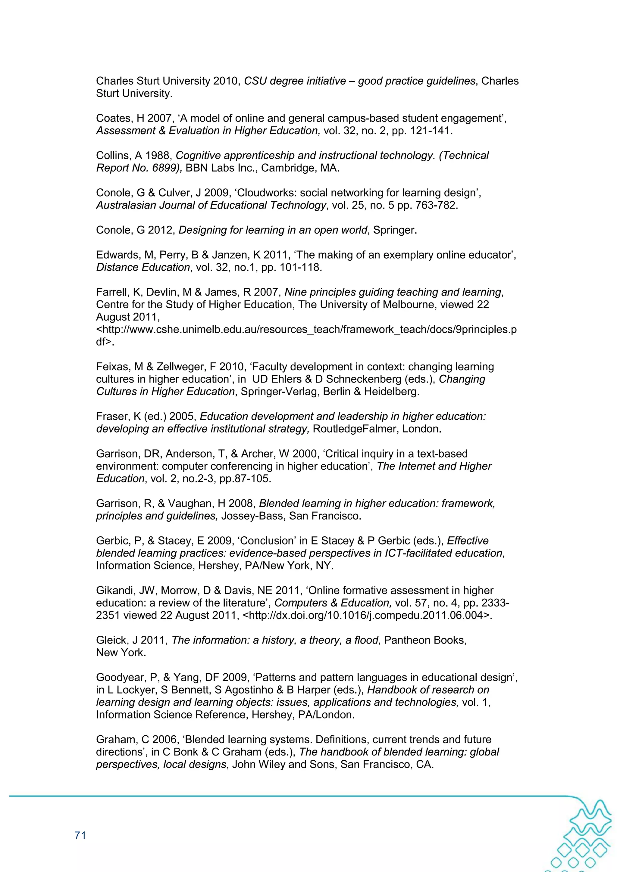 Charles Sturt University 2010, CSU degree initiative – good practice guidelines, Charles
     Sturt University.

     Coates, H 2007, ‘A model of online and general campus-based student engagement’,
     Assessment & Evaluation in Higher Education, vol. 32, no. 2, pp. 121-141.

     Collins, A 1988, Cognitive apprenticeship and instructional technology. (Technical
     Report No. 6899), BBN Labs Inc., Cambridge, MA.

     Conole, G & Culver, J 2009, ‘Cloudworks: social networking for learning design’,
     Australasian Journal of Educational Technology, vol. 25, no. 5 pp. 763-782.

     Conole, G 2012, Designing for learning in an open world, Springer.

     Edwards, M, Perry, B & Janzen, K 2011, ‘The making of an exemplary online educator’,
     Distance Education, vol. 32, no.1, pp. 101-118.

     Farrell, K, Devlin, M & James, R 2007, Nine principles guiding teaching and learning,
     Centre for the Study of Higher Education, The University of Melbourne, viewed 22
     August 2011,
     <http://www.cshe.unimelb.edu.au/resources_teach/framework_teach/docs/9principles.p
     df>.

     Feixas, M & Zellweger, F 2010, ‘Faculty development in context: changing learning
     cultures in higher education’, in UD Ehlers & D Schneckenberg (eds.), Changing
     Cultures in Higher Education, Springer-Verlag, Berlin & Heidelberg.

     Fraser, K (ed.) 2005, Education development and leadership in higher education:
     developing an effective institutional strategy, RoutledgeFalmer, London.

     Garrison, DR, Anderson, T, & Archer, W 2000, ‘Critical inquiry in a text-based
     environment: computer conferencing in higher education’, The Internet and Higher
     Education, vol. 2, no.2-3, pp.87-105.

     Garrison, R, & Vaughan, H 2008, Blended learning in higher education: framework,
     principles and guidelines, Jossey-Bass, San Francisco.

     Gerbic, P, & Stacey, E 2009, ‘Conclusion’ in E Stacey & P Gerbic (eds.), Effective
     blended learning practices: evidence-based perspectives in ICT-facilitated education,
     Information Science, Hershey, PA/New York, NY.

     Gikandi, JW, Morrow, D & Davis, NE 2011, ‘Online formative assessment in higher
     education: a review of the literature’, Computers & Education, vol. 57, no. 4, pp. 2333-
     2351 viewed 22 August 2011, <http://dx.doi.org/10.1016/j.compedu.2011.06.004>.

     Gleick, J 2011, The information: a history, a theory, a flood, Pantheon Books,
     New York.

     Goodyear, P, & Yang, DF 2009, ‘Patterns and pattern languages in educational design’,
     in L Lockyer, S Bennett, S Agostinho & B Harper (eds.), Handbook of research on
     learning design and learning objects: issues, applications and technologies, vol. 1,
     Information Science Reference, Hershey, PA/London.

     Graham, C 2006, ‘Blended learning systems. Definitions, current trends and future
     directions’, in C Bonk & C Graham (eds.), The handbook of blended learning: global
     perspectives, local designs, John Wiley and Sons, San Francisco, CA.




71
 
