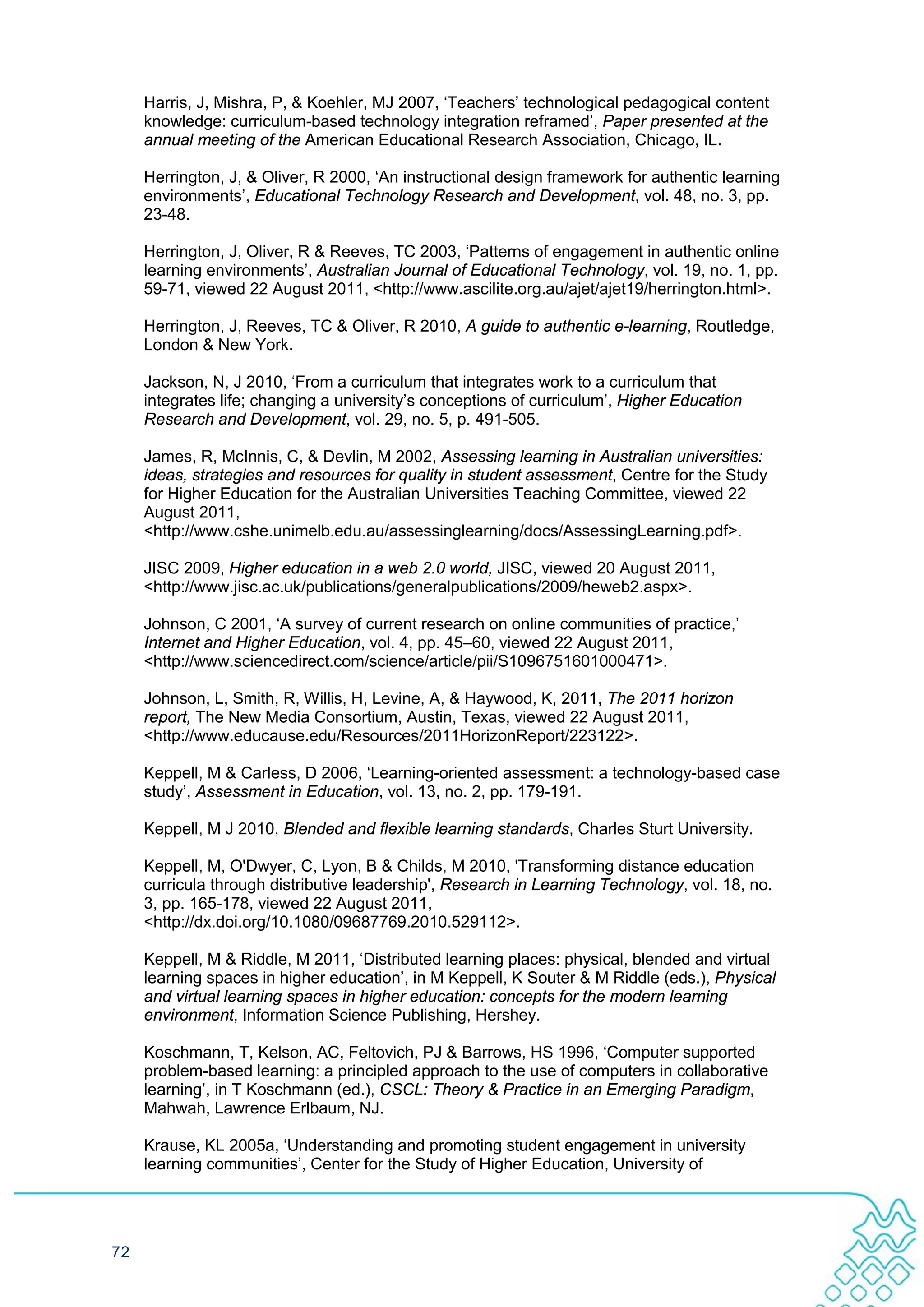 Harris, J, Mishra, P, & Koehler, MJ 2007, ‘Teachers’ technological pedagogical content
     knowledge: curriculum-based technology integration reframed’, Paper presented at the
     annual meeting of the American Educational Research Association, Chicago, IL.

     Herrington, J, & Oliver, R 2000, ‘An instructional design framework for authentic learning
     environments’, Educational Technology Research and Development, vol. 48, no. 3, pp.
     23-48.

     Herrington, J, Oliver, R & Reeves, TC 2003, ‘Patterns of engagement in authentic online
     learning environments’, Australian Journal of Educational Technology, vol. 19, no. 1, pp.
     59-71, viewed 22 August 2011, <http://www.ascilite.org.au/ajet/ajet19/herrington.html>.

     Herrington, J, Reeves, TC & Oliver, R 2010, A guide to authentic e-learning, Routledge,
     London & New York.

     Jackson, N, J 2010, ‘From a curriculum that integrates work to a curriculum that
     integrates life; changing a university’s conceptions of curriculum’, Higher Education
     Research and Development, vol. 29, no. 5, p. 491-505.

     James, R, McInnis, C, & Devlin, M 2002, Assessing learning in Australian universities:
     ideas, strategies and resources for quality in student assessment, Centre for the Study
     for Higher Education for the Australian Universities Teaching Committee, viewed 22
     August 2011,
     <http://www.cshe.unimelb.edu.au/assessinglearning/docs/AssessingLearning.pdf>.

     JISC 2009, Higher education in a web 2.0 world, JISC, viewed 20 August 2011,
     <http://www.jisc.ac.uk/publications/generalpublications/2009/heweb2.aspx>.

     Johnson, C 2001, ‘A survey of current research on online communities of practice,’
     Internet and Higher Education, vol. 4, pp. 45–60, viewed 22 August 2011,
     <http://www.sciencedirect.com/science/article/pii/S1096751601000471>.

     Johnson, L, Smith, R, Willis, H, Levine, A, & Haywood, K, 2011, The 2011 horizon
     report, The New Media Consortium, Austin, Texas, viewed 22 August 2011,
     <http://www.educause.edu/Resources/2011HorizonReport/223122>.

     Keppell, M & Carless, D 2006, ‘Learning-oriented assessment: a technology-based case
     study’, Assessment in Education, vol. 13, no. 2, pp. 179-191.

     Keppell, M J 2010, Blended and flexible learning standards, Charles Sturt University.

     Keppell, M, O'Dwyer, C, Lyon, B & Childs, M 2010, 'Transforming distance education
     curricula through distributive leadership', Research in Learning Technology, vol. 18, no.
     3, pp. 165-178, viewed 22 August 2011,
     <http://dx.doi.org/10.1080/09687769.2010.529112>.

     Keppell, M & Riddle, M 2011, ‘Distributed learning places: physical, blended and virtual
     learning spaces in higher education’, in M Keppell, K Souter & M Riddle (eds.), Physical
     and virtual learning spaces in higher education: concepts for the modern learning
     environment, Information Science Publishing, Hershey.

     Koschmann, T, Kelson, AC, Feltovich, PJ & Barrows, HS 1996, ‘Computer supported
     problem-based learning: a principled approach to the use of computers in collaborative
     learning’, in T Koschmann (ed.), CSCL: Theory & Practice in an Emerging Paradigm,
     Mahwah, Lawrence Erlbaum, NJ.

     Krause, KL 2005a, ‘Understanding and promoting student engagement in university
     learning communities’, Center for the Study of Higher Education, University of




72
 