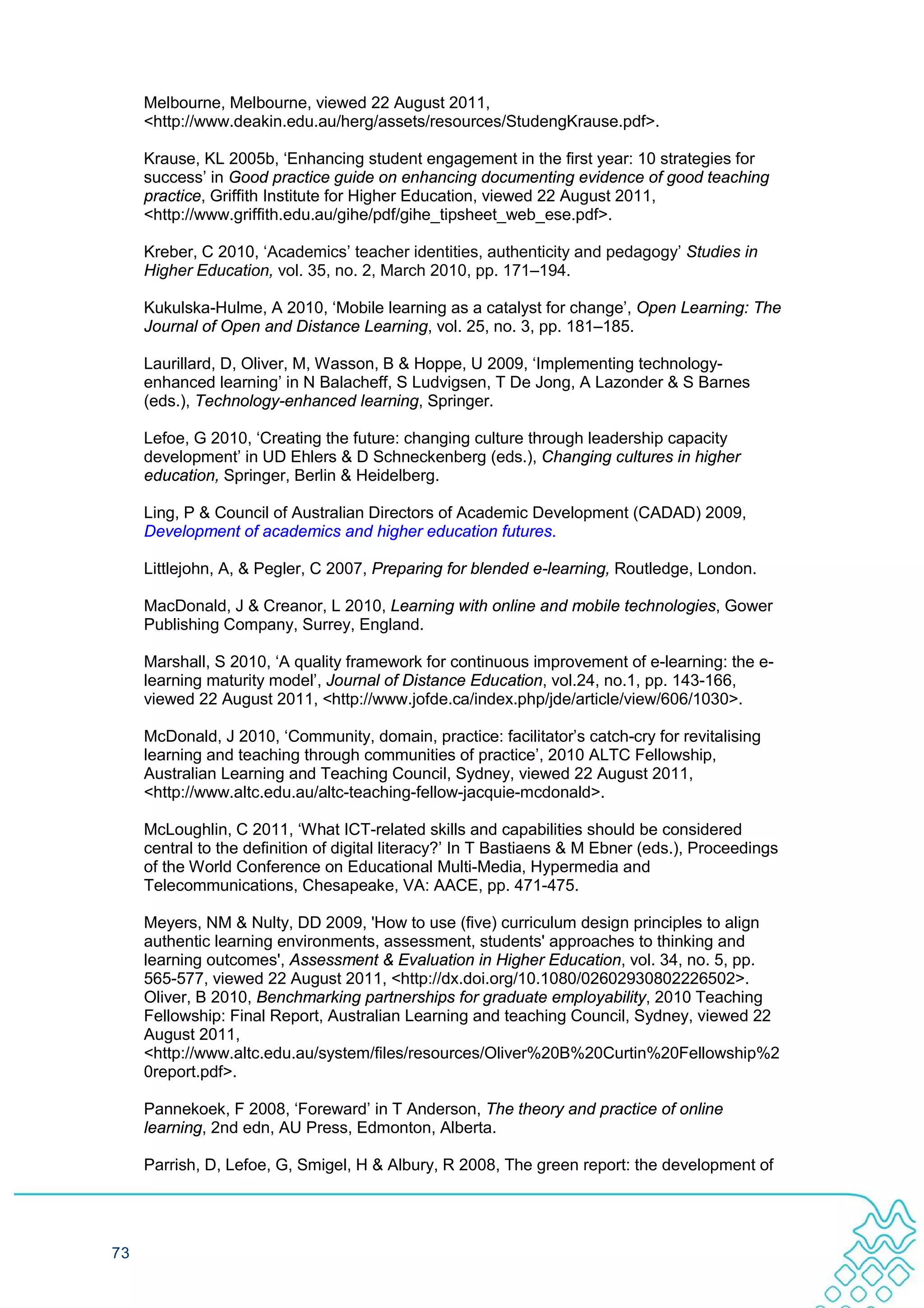 Melbourne, Melbourne, viewed 22 August 2011,
     <http://www.deakin.edu.au/herg/assets/resources/StudengKrause.pdf>.

     Krause, KL 2005b, ‘Enhancing student engagement in the first year: 10 strategies for
     success’ in Good practice guide on enhancing documenting evidence of good teaching
     practice, Griffith Institute for Higher Education, viewed 22 August 2011,
     <http://www.griffith.edu.au/gihe/pdf/gihe_tipsheet_web_ese.pdf>.

     Kreber, C 2010, ‘Academics’ teacher identities, authenticity and pedagogy’ Studies in
     Higher Education, vol. 35, no. 2, March 2010, pp. 171–194.

     Kukulska-Hulme, A 2010, ‘Mobile learning as a catalyst for change’, Open Learning: The
     Journal of Open and Distance Learning, vol. 25, no. 3, pp. 181–185.

     Laurillard, D, Oliver, M, Wasson, B & Hoppe, U 2009, ‘Implementing technology-
     enhanced learning’ in N Balacheff, S Ludvigsen, T De Jong, A Lazonder & S Barnes
     (eds.), Technology-enhanced learning, Springer.

     Lefoe, G 2010, ‘Creating the future: changing culture through leadership capacity
     development’ in UD Ehlers & D Schneckenberg (eds.), Changing cultures in higher
     education, Springer, Berlin & Heidelberg.

     Ling, P & Council of Australian Directors of Academic Development (CADAD) 2009,
     Development of academics and higher education futures.

     Littlejohn, A, & Pegler, C 2007, Preparing for blended e-learning, Routledge, London.

     MacDonald, J & Creanor, L 2010, Learning with online and mobile technologies, Gower
     Publishing Company, Surrey, England.

     Marshall, S 2010, ‘A quality framework for continuous improvement of e-learning: the e-
     learning maturity model’, Journal of Distance Education, vol.24, no.1, pp. 143-166,
     viewed 22 August 2011, <http://www.jofde.ca/index.php/jde/article/view/606/1030>.

     McDonald, J 2010, ‘Community, domain, practice: facilitator’s catch-cry for revitalising
     learning and teaching through communities of practice’, 2010 ALTC Fellowship,
     Australian Learning and Teaching Council, Sydney, viewed 22 August 2011,
     <http://www.altc.edu.au/altc-teaching-fellow-jacquie-mcdonald>.

     McLoughlin, C 2011, ‘What ICT-related skills and capabilities should be considered
     central to the definition of digital literacy?’ In T Bastiaens & M Ebner (eds.), Proceedings
     of the World Conference on Educational Multi-Media, Hypermedia and
     Telecommunications, Chesapeake, VA: AACE, pp. 471-475.

     Meyers, NM & Nulty, DD 2009, 'How to use (five) curriculum design principles to align
     authentic learning environments, assessment, students' approaches to thinking and
     learning outcomes', Assessment & Evaluation in Higher Education, vol. 34, no. 5, pp.
     565-577, viewed 22 August 2011, <http://dx.doi.org/10.1080/02602930802226502>.
     Oliver, B 2010, Benchmarking partnerships for graduate employability, 2010 Teaching
     Fellowship: Final Report, Australian Learning and teaching Council, Sydney, viewed 22
     August 2011,
     <http://www.altc.edu.au/system/files/resources/Oliver%20B%20Curtin%20Fellowship%2
     0report.pdf>.

     Pannekoek, F 2008, ‘Foreward’ in T Anderson, The theory and practice of online
     learning, 2nd edn, AU Press, Edmonton, Alberta.

     Parrish, D, Lefoe, G, Smigel, H & Albury, R 2008, The green report: the development of




73
 