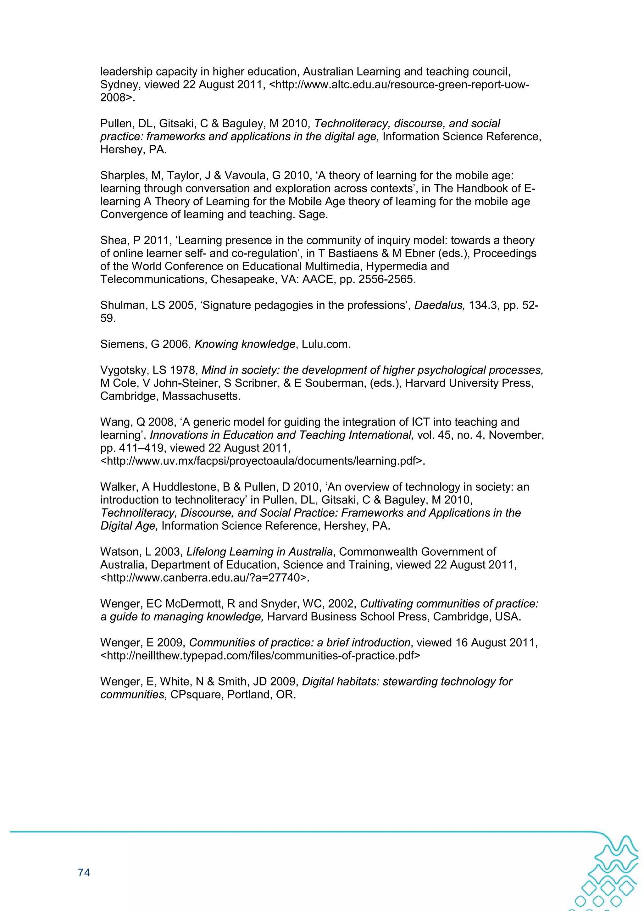 leadership capacity in higher education, Australian Learning and teaching council,
     Sydney, viewed 22 August 2011, <http://www.altc.edu.au/resource-green-report-uow-
     2008>.

     Pullen, DL, Gitsaki, C & Baguley, M 2010, Technoliteracy, discourse, and social
     practice: frameworks and applications in the digital age, Information Science Reference,
     Hershey, PA.

     Sharples, M, Taylor, J & Vavoula, G 2010, ‘A theory of learning for the mobile age:
     learning through conversation and exploration across contexts’, in The Handbook of E-
     learning A Theory of Learning for the Mobile Age theory of learning for the mobile age
     Convergence of learning and teaching. Sage.

     Shea, P 2011, ‘Learning presence in the community of inquiry model: towards a theory
     of online learner self- and co-regulation’, in T Bastiaens & M Ebner (eds.), Proceedings
     of the World Conference on Educational Multimedia, Hypermedia and
     Telecommunications, Chesapeake, VA: AACE, pp. 2556-2565.

     Shulman, LS 2005, ‘Signature pedagogies in the professions’, Daedalus, 134.3, pp. 52-
     59.

     Siemens, G 2006, Knowing knowledge, Lulu.com.

     Vygotsky, LS 1978, Mind in society: the development of higher psychological processes,
     M Cole, V John-Steiner, S Scribner, & E Souberman, (eds.), Harvard University Press,
     Cambridge, Massachusetts.

     Wang, Q 2008, ‘A generic model for guiding the integration of ICT into teaching and
     learning’, Innovations in Education and Teaching International, vol. 45, no. 4, November,
     pp. 411–419, viewed 22 August 2011,
     <http://www.uv.mx/facpsi/proyectoaula/documents/learning.pdf>.

     Walker, A Huddlestone, B & Pullen, D 2010, ‘An overview of technology in society: an
     introduction to technoliteracy’ in Pullen, DL, Gitsaki, C & Baguley, M 2010,
     Technoliteracy, Discourse, and Social Practice: Frameworks and Applications in the
     Digital Age, Information Science Reference, Hershey, PA.

     Watson, L 2003, Lifelong Learning in Australia, Commonwealth Government of
     Australia, Department of Education, Science and Training, viewed 22 August 2011,
     <http://www.canberra.edu.au/?a=27740>.

     Wenger, EC McDermott, R and Snyder, WC, 2002, Cultivating communities of practice:
     a guide to managing knowledge, Harvard Business School Press, Cambridge, USA.

     Wenger, E 2009, Communities of practice: a brief introduction, viewed 16 August 2011,
     <http://neillthew.typepad.com/files/communities-of-practice.pdf>

     Wenger, E, White, N & Smith, JD 2009, Digital habitats: stewarding technology for
     communities, CPsquare, Portland, OR.




74
 