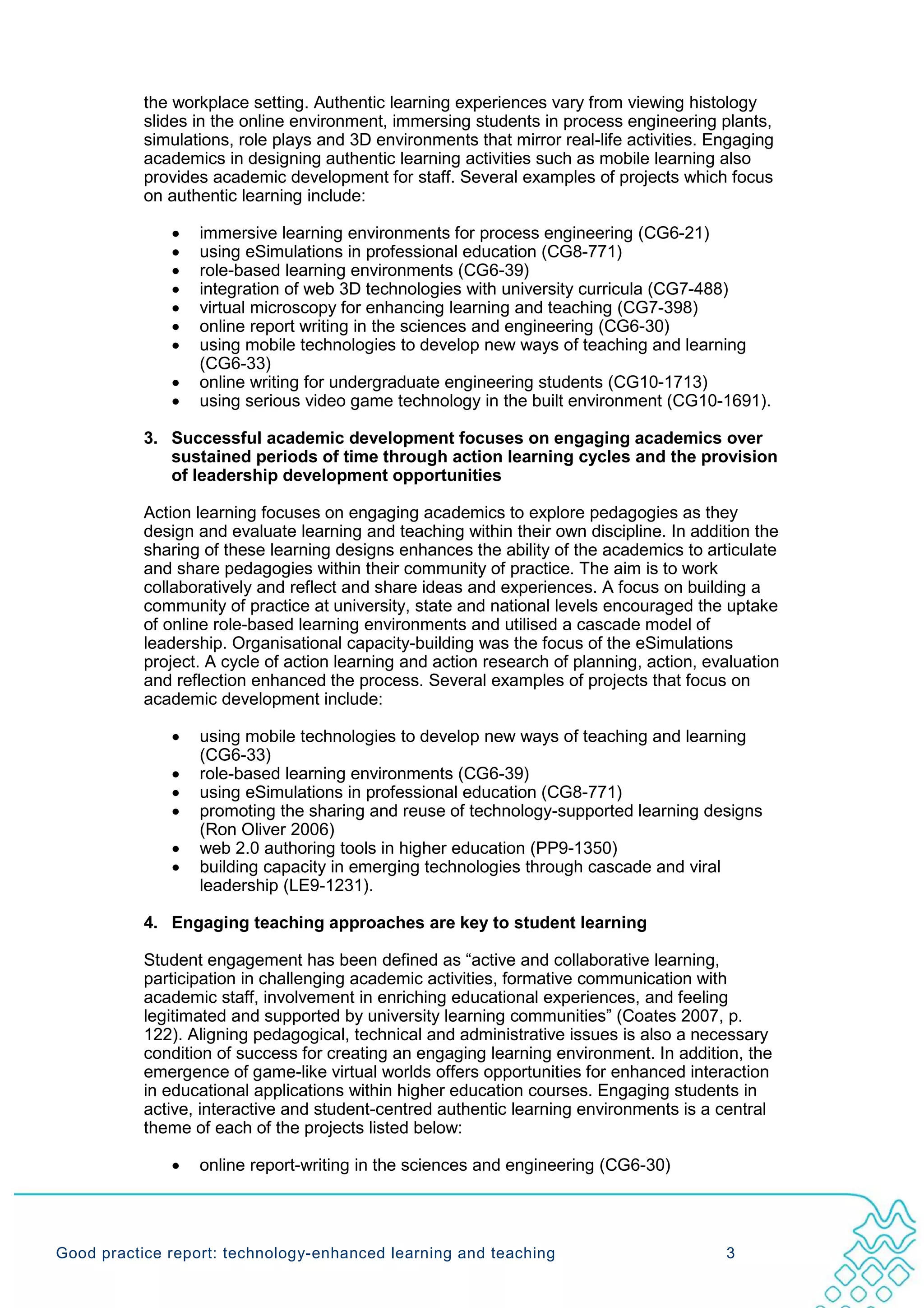 the workplace setting. Authentic learning experiences vary from viewing histology
           slides in the online environment, immersing students in process engineering plants,
           simulations, role plays and 3D environments that mirror real-life activities. Engaging
           academics in designing authentic learning activities such as mobile learning also
           provides academic development for staff. Several examples of projects which focus
           on authentic learning include:

              •   immersive learning environments for process engineering (CG6-21)
              •   using eSimulations in professional education (CG8-771)
              •   role-based learning environments (CG6-39)
              •   integration of web 3D technologies with university curricula (CG7-488)
              •   virtual microscopy for enhancing learning and teaching (CG7-398)
              •   online report writing in the sciences and engineering (CG6-30)
              •   using mobile technologies to develop new ways of teaching and learning
                  (CG6-33)
              •   online writing for undergraduate engineering students (CG10-1713)
              •   using serious video game technology in the built environment (CG10-1691).

           3. Successful academic development focuses on engaging academics over
              sustained periods of time through action learning cycles and the provision
              of leadership development opportunities

           Action learning focuses on engaging academics to explore pedagogies as they
           design and evaluate learning and teaching within their own discipline. In addition the
           sharing of these learning designs enhances the ability of the academics to articulate
           and share pedagogies within their community of practice. The aim is to work
           collaboratively and reflect and share ideas and experiences. A focus on building a
           community of practice at university, state and national levels encouraged the uptake
           of online role-based learning environments and utilised a cascade model of
           leadership. Organisational capacity-building was the focus of the eSimulations
           project. A cycle of action learning and action research of planning, action, evaluation
           and reflection enhanced the process. Several examples of projects that focus on
           academic development include:

              •   using mobile technologies to develop new ways of teaching and learning
                  (CG6-33)
              •   role-based learning environments (CG6-39)
              •   using eSimulations in professional education (CG8-771)
              •   promoting the sharing and reuse of technology-supported learning designs
                  (Ron Oliver 2006)
              •   web 2.0 authoring tools in higher education (PP9-1350)
              •   building capacity in emerging technologies through cascade and viral
                  leadership (LE9-1231).

           4. Engaging teaching approaches are key to student learning

           Student engagement has been defined as “active and collaborative learning,
           participation in challenging academic activities, formative communication with
           academic staff, involvement in enriching educational experiences, and feeling
           legitimated and supported by university learning communities” (Coates 2007, p.
           122). Aligning pedagogical, technical and administrative issues is also a necessary
           condition of success for creating an engaging learning environment. In addition, the
           emergence of game-like virtual worlds offers opportunities for enhanced interaction
           in educational applications within higher education courses. Engaging students in
           active, interactive and student-centred authentic learning environments is a central
           theme of each of the projects listed below:

              •   online report-writing in the sciences and engineering (CG6-30)




Good practice report: technology-enhanced learning and teaching                           3
 
