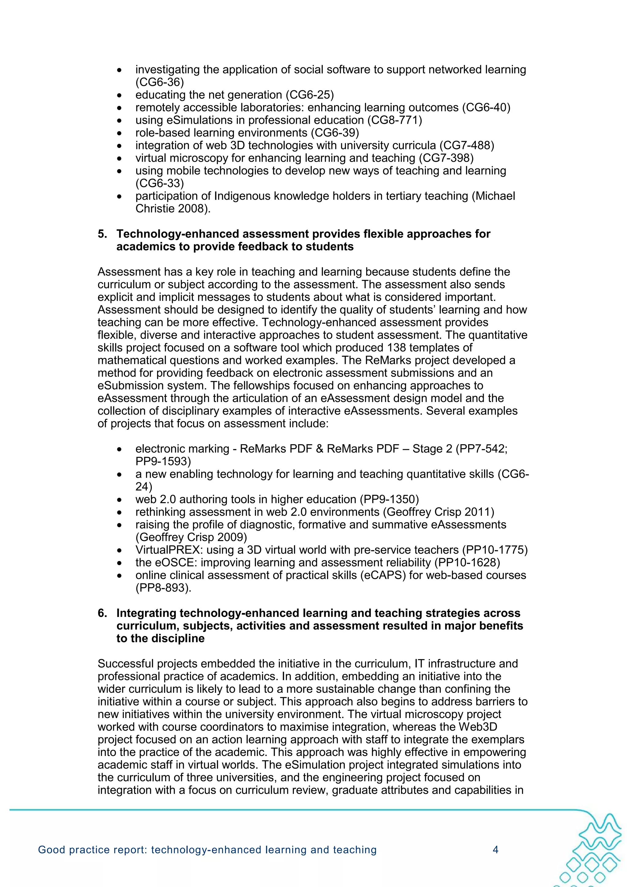 •   investigating the application of social software to support networked learning
                  (CG6-36)
              •   educating the net generation (CG6-25)
              •   remotely accessible laboratories: enhancing learning outcomes (CG6-40)
              •   using eSimulations in professional education (CG8-771)
              •   role-based learning environments (CG6-39)
              •   integration of web 3D technologies with university curricula (CG7-488)
              •   virtual microscopy for enhancing learning and teaching (CG7-398)
              •   using mobile technologies to develop new ways of teaching and learning
                  (CG6-33)
              •   participation of Indigenous knowledge holders in tertiary teaching (Michael
                  Christie 2008).

           5. Technology-enhanced assessment provides flexible approaches for
              academics to provide feedback to students

           Assessment has a key role in teaching and learning because students define the
           curriculum or subject according to the assessment. The assessment also sends
           explicit and implicit messages to students about what is considered important.
           Assessment should be designed to identify the quality of students’ learning and how
           teaching can be more effective. Technology-enhanced assessment provides
           flexible, diverse and interactive approaches to student assessment. The quantitative
           skills project focused on a software tool which produced 138 templates of
           mathematical questions and worked examples. The ReMarks project developed a
           method for providing feedback on electronic assessment submissions and an
           eSubmission system. The fellowships focused on enhancing approaches to
           eAssessment through the articulation of an eAssessment design model and the
           collection of disciplinary examples of interactive eAssessments. Several examples
           of projects that focus on assessment include:

              •   electronic marking - ReMarks PDF & ReMarks PDF – Stage 2 (PP7-542;
                  PP9-1593)
              •   a new enabling technology for learning and teaching quantitative skills (CG6-
                  24)
              •   web 2.0 authoring tools in higher education (PP9-1350)
              •   rethinking assessment in web 2.0 environments (Geoffrey Crisp 2011)
              •   raising the profile of diagnostic, formative and summative eAssessments
                  (Geoffrey Crisp 2009)
              •   VirtualPREX: using a 3D virtual world with pre-service teachers (PP10-1775)
              •   the eOSCE: improving learning and assessment reliability (PP10-1628)
              •   online clinical assessment of practical skills (eCAPS) for web-based courses
                  (PP8-893).

           6. Integrating technology-enhanced learning and teaching strategies across
              curriculum, subjects, activities and assessment resulted in major benefits
              to the discipline

           Successful projects embedded the initiative in the curriculum, IT infrastructure and
           professional practice of academics. In addition, embedding an initiative into the
           wider curriculum is likely to lead to a more sustainable change than confining the
           initiative within a course or subject. This approach also begins to address barriers to
           new initiatives within the university environment. The virtual microscopy project
           worked with course coordinators to maximise integration, whereas the Web3D
           project focused on an action learning approach with staff to integrate the exemplars
           into the practice of the academic. This approach was highly effective in empowering
           academic staff in virtual worlds. The eSimulation project integrated simulations into
           the curriculum of three universities, and the engineering project focused on
           integration with a focus on curriculum review, graduate attributes and capabilities in




Good practice report: technology-enhanced learning and teaching                           4
 