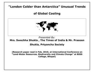 “London Colder than Antarctica” Unusual Trends

                     of Global Cooling




                       
                    Presented By:
Mrs. Swechha Shukla , The Times of India & Mr. Prasoon
                 Shukla, Prtyancha Society


 (Research paper read in Feb, 2010, at International Conference on
 “Land-Water Resources, Biodiversity and Climate Change” at BSSS
                         College, Bhopal)
 