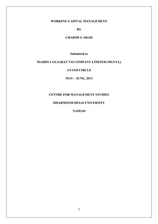 1
WORKING CAPITAL MANAGEMENT
BY
CHARMI S. SHAH
Submitted to
MADHYA GUJARAT VIJ COMPANY LIMITED (MGVCL)
ANAND CIRCLE
MAY – JUNE, 2013
CENTRE FOR MANAGEMENT STUDIES
DHARMSINH DESAI UNIVERSITY
NADIAD
 