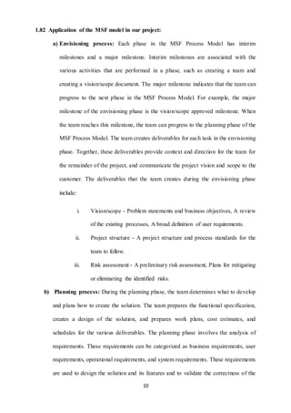 1.82 Application of the MSF model in our project: 
a) Envisioning process: Each phase in the MSF Process Model has interim 
milestones and a major milestone. Interim milestones are associated with the 
various activities that are performed in a phase, such as creating a team and 
creating a vision/scope document. The major milestone indicates that the team can 
progress to the next phase in the MSF Process Model. For example, the major 
milestone of the envisioning phase is the vision/scope approved milestone. When 
the team reaches this milestone, the team can progress to the planning phase of the 
MSF Process Model. The team creates deliverables for each task in the envisioning 
phase. Together, these deliverables provide context and direction for the team for 
the remainder of the project, and communicate the project vision and scope to the 
customer. The deliverables that the team creates during the envisioning phase 
10 
include: 
i. Vision/scope - Problem statements and business objectives, A review 
of the existing processes, A broad definition of user requirements. 
ii. Project structure - A project structure and process standards for the 
team to follow. 
iii. Risk assessment - A preliminary risk assessment, Plans for mitigating 
or eliminating the identified risks. 
b) Planning process: During the planning phase, the team determines what to develop 
and plans how to create the solution. The team prepares the functional specification, 
creates a design of the solution, and prepares work plans, cost estimates, and 
schedules for the various deliverables. The planning phase involves the analysis of 
requirements. These requirements can be categorized as business requirements, user 
requirements, operational requirements, and system requirements. These requirements 
are used to design the solution and its features and to validate the correctness of the 
 