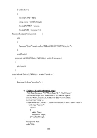 100 
if (dr.HasRows) 
{ 
Session["EID"] = dr[0]; 
string ename = dr[0].ToString(); 
Session["NAME"] = ename; 
Session["uid"] = txtname.Text; 
Response.Redirect("emply.aspx"); } 
else 
{ 
Response.Write("<script>confirm('PLEASE REGISTER !!!!')</script>"); 
} 
con.Close();} 
protected void LOGINButtn_Click1(object sender, EventArgs e) 
{ 
checkuser(); 
} 
protected void Button1_Click(object sender, EventArgs e) 
{ 
Response.Redirect("index.html"); }}} 
f) Employee Registeration(Asp Page) 
<%@ Page Language="C#" MasterPageFile="~/Site1.Master" 
AutoEventWireup="true" CodeBehind="REGISTER.aspx.cs" 
Inherits="GIBS_PROJECT.WebForm1" Title="EMPLOYEE 
REGISTERATION" %> 
<asp:Content ID="Content1" ContentPlaceHolderID="head" runat="server"> 
<style type="text/css"> 
.style18 
{ 
width: 786px; 
margin-left: 104px; 
}.VeryPoorStrength 
{ 
background: Red; 
color:White; 
 