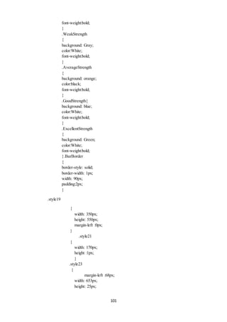 101 
font-weight:bold; 
} 
.WeakStrength 
{ 
background: Gray; 
color:White; 
font-weight:bold; 
} 
.AverageStrength 
{ 
background: orange; 
color:black; 
font-weight:bold; 
} 
.GoodStrength{ 
background: blue; 
color:White; 
font-weight:bold; 
} 
.ExcellentStrength 
{ 
background: Green; 
color:White; 
font-weight:bold; 
}.BarBorder 
{ 
border-style: solid; 
border-width: 1px; 
width: 90px; 
padding:2px; 
} 
.style19 
{ 
width: 350px; 
height: 550px; 
margin-left :0px; 
} 
.style21 
{ 
width: 170px; 
height :1px; 
} 
.style23 
{ 
margin-left :68px; 
width: 653px; 
height: 25px; 
 