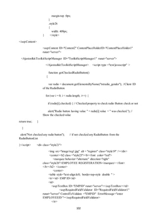 102 
margin-top :0px; 
} 
.style26 
{ 
width: 409px; 
} </style> 
</asp:Content> 
<asp:Content ID="Content2" ContentPlaceHolderID="ContentPlaceHolder1" 
runat="server"> 
<Ajaxtoolkit:ToolkitScriptManager ID="ToolkitScriptManager1" runat="server"> 
</Ajaxtoolkit:ToolkitScriptManager> <script type ="text/javascript" > 
function getCheckedRadioButton() 
{ 
var radio = document.getElementsByName("txtradio_gender"); //Client ID 
of the RadioButton 
for (var i = 0; i < radio.length; i++) { 
if (radio[i].checked) { // Checked property to check radio Button check or not 
alert("Radio button having value " + radio[i].value + " was checked."); // 
Show the checked value 
return true; } 
} 
alert("Not checked any radio button"); // if not checked any RadioButton from the 
RadioButtonList 
}</script> <div class="style21"> 
<img src="image/reg1.jpg" alt = "register" class="style19" /></div> 
<center><h2 class ="style23"><b><font color="red"> 
<marquee behavior="alternate" direction="right" 
class="style26">EMPLOYEE REGISTERATION</marquee> </font> 
</b></h2> </center> 
<center> 
<table style="text-align:left; border-top-style :double " > 
<tr><td> EMP ID</td> 
<td> 
<asp:TextBox ID="EMPID" runat="server"></asp:TextBox></td> 
<asp:RequiredFieldValidator ID="RequiredFieldValidator1" 
runat="server" ControlToValidate ="EMPID" ErrorMessage="enter 
EMPLOYEEID "></asp:RequiredFieldValidator> 
</tr> 
 