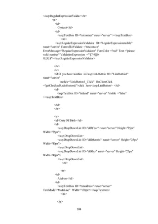 </asp:RegularExpressionValida></tr> 
104 
<tr> 
<td> 
Contact</td> 
<td> 
<asp:TextBox ID="txtcontact" runat="server" ></asp:TextBox> 
</td> 
<asp:RegularExpressionValidator ID="RegularExpressionmobile" 
runat="server" ControlToValidate ="txtcontact" 
ErrorMessage="RegularExpressionValidator" ForeColor ="red" Text ="please 
vaild number" ValidationExpression ="^[7-9][0- 
9]{9}$"></asp:RegularExpressionValidator> 
</tr> 
<tr> 
<td>if you have landline no<asp:LinkButton ID="LinkButton1" 
runat="server" 
onclick="LinkButton1_Click" OnClientClick 
="getCheckedRadioButton()">click here</asp:LinkButton> </td> 
<td> 
<asp:TextBox ID="txtland" runat="server" Visible ="false" 
></asp:TextBox> 
</td> 
</tr> 
<tr> 
<td>Date Of Birth </td> 
<td> 
<asp:DropDownList ID="ddlYear" runat="server" Height="25px" 
Width="55px"> 
</asp:DropDownList> 
<asp:DropDownList ID="ddlMonths" runat="server" Height="25px" 
Width="40px"> 
</asp:DropDownList> 
<asp:DropDownList ID="ddlday" runat="server" Height="25px" 
Width="40px"> 
</asp:DropDownList> 
</tr> 
<tr> 
<td> 
Address</td> 
<td> 
<asp:TextBox ID="txtaddress" runat="server" 
TextMode="MultiLine" Width="138px"></asp:TextBox> 
</td> 
</tr> 
 