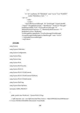 106 
</tr> 
<tr><td><asp:Button ID="BtnSubmit" runat="server" Text="SUBMIT" 
onclick="BtnSubmit_Click1 " /> 
</td></tr> 
</table> 
</center> 
<Ajaxtoolkit:PasswordStrength ID ="pwdstength" TargetControlID 
="txtpwd" StrengthIndicatorType = "BarIndicator" PrefixText="Strength:" 
HelpStatusLabelID="Lab1" PreferredPasswordLength ="8" 
MinimumNumericCharacters="1" MinimumSymbolCharacters ="1" 
BarBorderCssClass="BarBorder" 
TextStrengthDescriptionStyles="VeryPoorStrength;WeakStrength; 
AverageStrength;GoodStrength;ExcellentStrength" runat ="server" 
></Ajaxtoolkit:PasswordStrength> 
</asp:Content> 
C# Code 
using System; 
using System.Collections; 
using System.Configuration; 
using System.Data; 
using System.Linq; 
using System.Web; 
using System.Web.Security; 
using System.Web.UI; 
using System.Web.UI.WebControls; 
using System.Web.UI.WebControls.WebParts; 
using System.Web.UI.HtmlControls; 
using System.Xml.Linq; 
using System.Data.SqlClient; 
namespace GIBS_PROJECT 
{ 
public partial class WebForm1 : System.Web.UI.Page 
{ SqlConnection con = new SqlConnection("Data Source=.SQLEXPRESS;AttachDbFilename= 
C:UsersNEERAJ SHARMADocumentsVisual Studio 
 